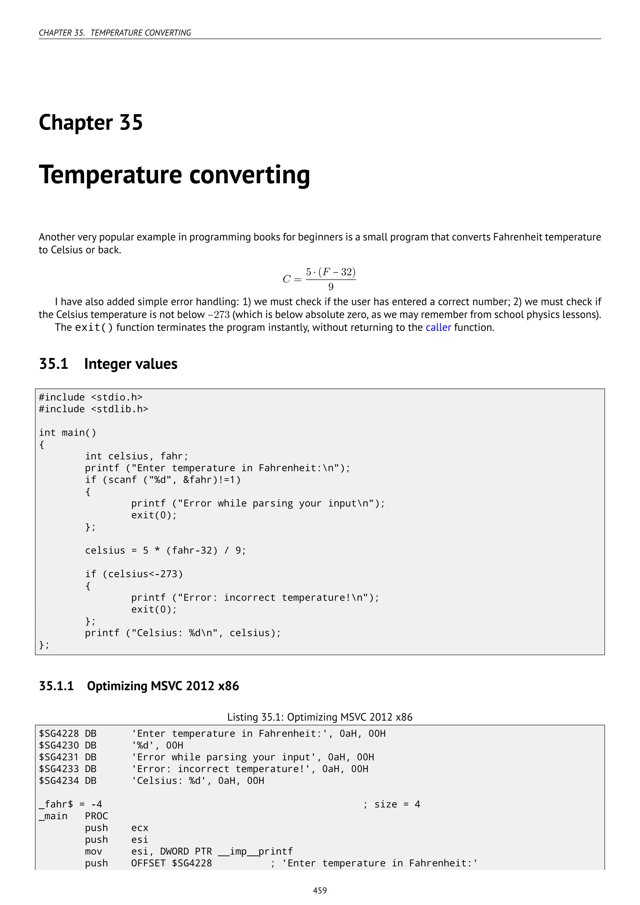 CHAPTER 35. TEMPERATURE CONVERTING
Chapter 35
Temperature converting
Another very popular example in programming books for beginners is a small program that converts Fahrenheit temperature
to Celsius or back.
C =
5 ⋅ (F − 32)
9
I have also added simple error handling: 1) we must check if the user has entered a correct number; 2) we must check if
the Celsius temperature is not below −273 (which is below absolute zero, as we may remember from school physics lessons).
The exit() function terminates the program instantly, without returning to the caller function.
35.1 Integer values
#include <stdio.h>
#include <stdlib.h>
int main()
{
int celsius, fahr;
printf ("Enter temperature in Fahrenheit:n");
if (scanf ("%d", &fahr)!=1)
{
printf ("Error while parsing your inputn");
exit(0);
};
celsius = 5 * (fahr-32) / 9;
if (celsius<-273)
{
printf ("Error: incorrect temperature!n");
exit(0);
};
printf ("Celsius: %dn", celsius);
};
35.1.1 Optimizing MSVC 2012 x86
Listing 35.1: Optimizing MSVC 2012 x86
$SG4228 DB 'Enter temperature in Fahrenheit:', 0aH, 00H
$SG4230 DB '%d', 00H
$SG4231 DB 'Error while parsing your input', 0aH, 00H
$SG4233 DB 'Error: incorrect temperature!', 0aH, 00H
$SG4234 DB 'Celsius: %d', 0aH, 00H
_fahr$ = -4 ; size = 4
_main PROC
push ecx
push esi
mov esi, DWORD PTR __imp__printf
push OFFSET $SG4228 ; 'Enter temperature in Fahrenheit:'
459
 