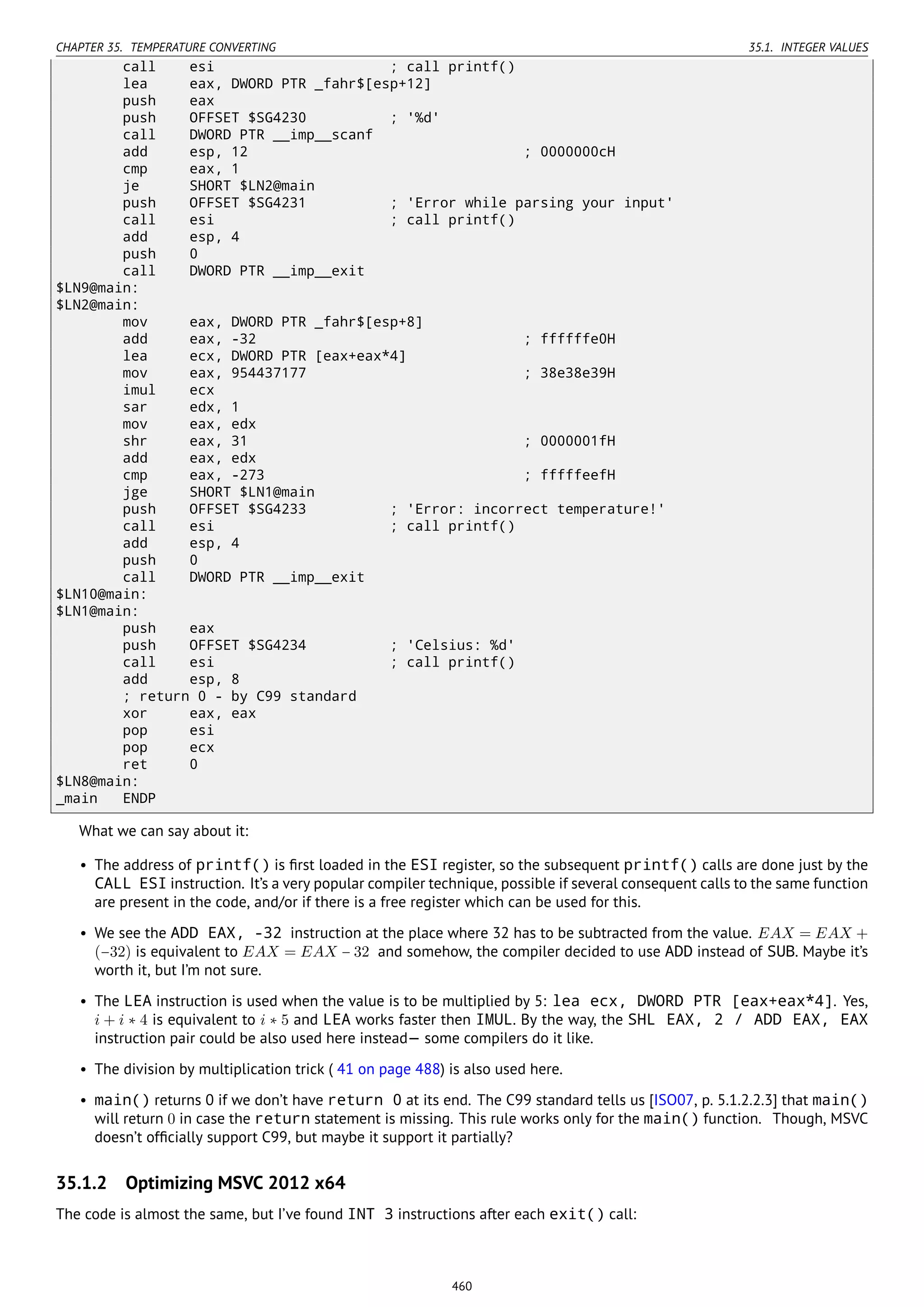 CHAPTER 35. TEMPERATURE CONVERTING 35.1. INTEGER VALUES
call esi ; call printf()
lea eax, DWORD PTR _fahr$[esp+12]
push eax
push OFFSET $SG4230 ; '%d'
call DWORD PTR __imp__scanf
add esp, 12 ; 0000000cH
cmp eax, 1
je SHORT $LN2@main
push OFFSET $SG4231 ; 'Error while parsing your input'
call esi ; call printf()
add esp, 4
push 0
call DWORD PTR __imp__exit
$LN9@main:
$LN2@main:
mov eax, DWORD PTR _fahr$[esp+8]
add eax, -32 ; ffffffe0H
lea ecx, DWORD PTR [eax+eax*4]
mov eax, 954437177 ; 38e38e39H
imul ecx
sar edx, 1
mov eax, edx
shr eax, 31 ; 0000001fH
add eax, edx
cmp eax, -273 ; fffffeefH
jge SHORT $LN1@main
push OFFSET $SG4233 ; 'Error: incorrect temperature!'
call esi ; call printf()
add esp, 4
push 0
call DWORD PTR __imp__exit
$LN10@main:
$LN1@main:
push eax
push OFFSET $SG4234 ; 'Celsius: %d'
call esi ; call printf()
add esp, 8
; return 0 - by C99 standard
xor eax, eax
pop esi
pop ecx
ret 0
$LN8@main:
_main ENDP
What we can say about it:
• The address of printf() is ﬁrst loaded in the ESI register, so the subsequent printf() calls are done just by the
CALL ESI instruction. It’s a very popular compiler technique, possible if several consequent calls to the same function
are present in the code, and/or if there is a free register which can be used for this.
• We see the ADD EAX, -32 instruction at the place where 32 has to be subtracted from the value. EAX = EAX +
(−32) is equivalent to EAX = EAX − 32 and somehow, the compiler decided to use ADD instead of SUB. Maybe it’s
worth it, but I’m not sure.
• The LEA instruction is used when the value is to be multiplied by 5: lea ecx, DWORD PTR [eax+eax*4]. Yes,
i + i ∗ 4 is equivalent to i ∗ 5 and LEA works faster then IMUL. By the way, the SHL EAX, 2 / ADD EAX, EAX
instruction pair could be also used here instead— some compilers do it like.
• The division by multiplication trick ( 41 on page 488) is also used here.
• main() returns 0 if we don’t have return 0 at its end. The C99 standard tells us [ISO07, p. 5.1.2.2.3] that main()
will return 0 in case the return statement is missing. This rule works only for the main() function. Though, MSVC
doesn’t ofﬁcially support C99, but maybe it support it partially?
35.1.2 Optimizing MSVC 2012 x64
The code is almost the same, but I’ve found INT 3 instructions after each exit() call:
460
 