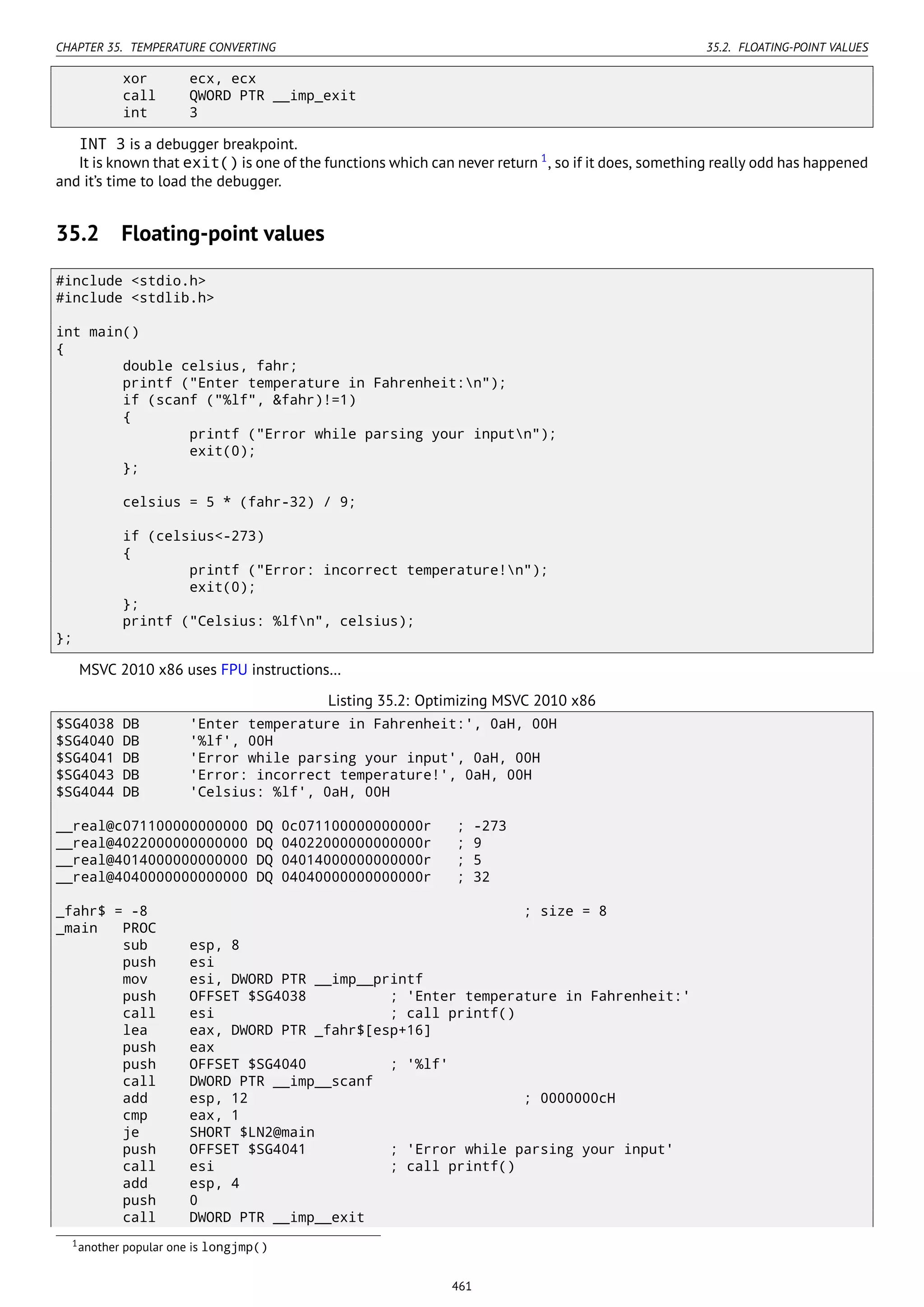CHAPTER 35. TEMPERATURE CONVERTING 35.2. FLOATING-POINT VALUES
xor ecx, ecx
call QWORD PTR __imp_exit
int 3
INT 3 is a debugger breakpoint.
It is known that exit() is one of the functions which can never return 1
, so if it does, something really odd has happened
and it’s time to load the debugger.
35.2 Floating-point values
#include <stdio.h>
#include <stdlib.h>
int main()
{
double celsius, fahr;
printf ("Enter temperature in Fahrenheit:n");
if (scanf ("%lf", &fahr)!=1)
{
printf ("Error while parsing your inputn");
exit(0);
};
celsius = 5 * (fahr-32) / 9;
if (celsius<-273)
{
printf ("Error: incorrect temperature!n");
exit(0);
};
printf ("Celsius: %lfn", celsius);
};
MSVC 2010 x86 uses FPU instructions…
Listing 35.2: Optimizing MSVC 2010 x86
$SG4038 DB 'Enter temperature in Fahrenheit:', 0aH, 00H
$SG4040 DB '%lf', 00H
$SG4041 DB 'Error while parsing your input', 0aH, 00H
$SG4043 DB 'Error: incorrect temperature!', 0aH, 00H
$SG4044 DB 'Celsius: %lf', 0aH, 00H
__real@c071100000000000 DQ 0c071100000000000r ; -273
__real@4022000000000000 DQ 04022000000000000r ; 9
__real@4014000000000000 DQ 04014000000000000r ; 5
__real@4040000000000000 DQ 04040000000000000r ; 32
_fahr$ = -8 ; size = 8
_main PROC
sub esp, 8
push esi
mov esi, DWORD PTR __imp__printf
push OFFSET $SG4038 ; 'Enter temperature in Fahrenheit:'
call esi ; call printf()
lea eax, DWORD PTR _fahr$[esp+16]
push eax
push OFFSET $SG4040 ; '%lf'
call DWORD PTR __imp__scanf
add esp, 12 ; 0000000cH
cmp eax, 1
je SHORT $LN2@main
push OFFSET $SG4041 ; 'Error while parsing your input'
call esi ; call printf()
add esp, 4
push 0
call DWORD PTR __imp__exit
1another popular one is longjmp()
461
 