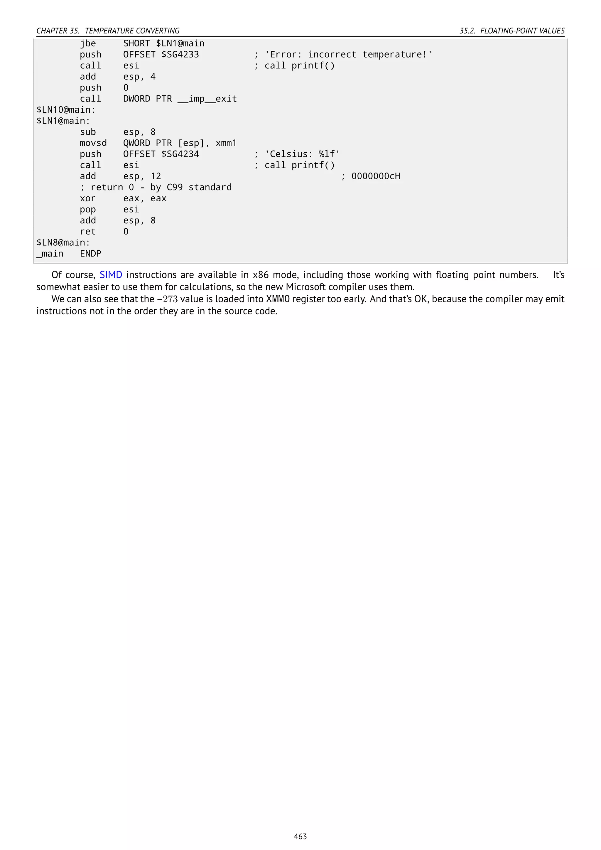 CHAPTER 35. TEMPERATURE CONVERTING 35.2. FLOATING-POINT VALUES
jbe SHORT $LN1@main
push OFFSET $SG4233 ; 'Error: incorrect temperature!'
call esi ; call printf()
add esp, 4
push 0
call DWORD PTR __imp__exit
$LN10@main:
$LN1@main:
sub esp, 8
movsd QWORD PTR [esp], xmm1
push OFFSET $SG4234 ; 'Celsius: %lf'
call esi ; call printf()
add esp, 12 ; 0000000cH
; return 0 - by C99 standard
xor eax, eax
pop esi
add esp, 8
ret 0
$LN8@main:
_main ENDP
Of course, SIMD instructions are available in x86 mode, including those working with ﬂoating point numbers. It’s
somewhat easier to use them for calculations, so the new Microsoft compiler uses them.
We can also see that the −273 value is loaded into XMM0 register too early. And that’s OK, because the compiler may emit
instructions not in the order they are in the source code.
463
 