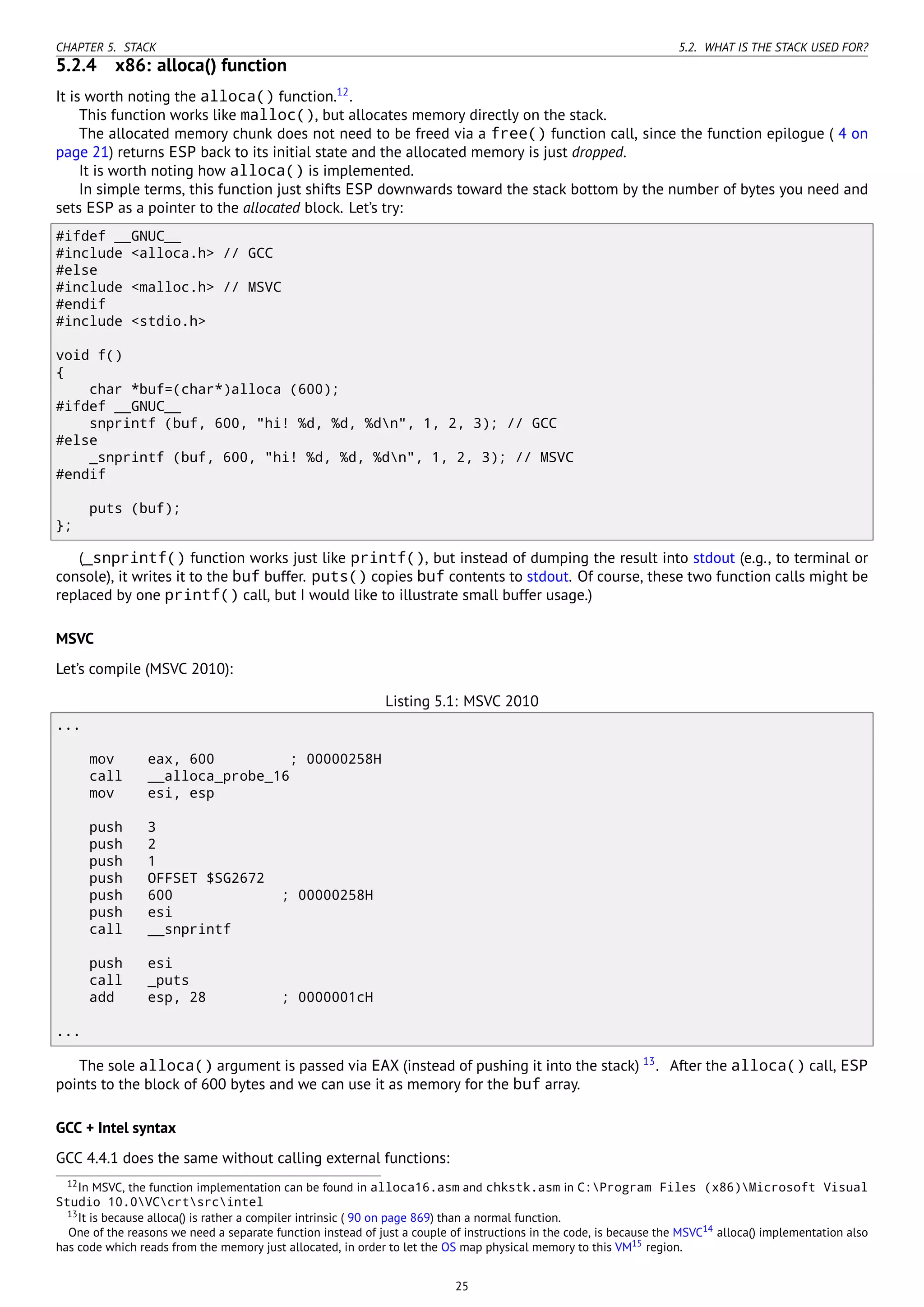CHAPTER 5. STACK 5.2. WHAT IS THE STACK USED FOR?
5.2.4 x86: alloca() function
It is worth noting the alloca() function.12
.
This function works like malloc(), but allocates memory directly on the stack.
The allocated memory chunk does not need to be freed via a free() function call, since the function epilogue ( 4 on
page 21) returns ESP back to its initial state and the allocated memory is just dropped.
It is worth noting how alloca() is implemented.
In simple terms, this function just shifts ESP downwards toward the stack bottom by the number of bytes you need and
sets ESP as a pointer to the allocated block. Let’s try:
#ifdef __GNUC__
#include <alloca.h> // GCC
#else
#include <malloc.h> // MSVC
#endif
#include <stdio.h>
void f()
{
char *buf=(char*)alloca (600);
#ifdef __GNUC__
snprintf (buf, 600, "hi! %d, %d, %dn", 1, 2, 3); // GCC
#else
_snprintf (buf, 600, "hi! %d, %d, %dn", 1, 2, 3); // MSVC
#endif
puts (buf);
};
(_snprintf() function works just like printf(), but instead of dumping the result into stdout (e.g., to terminal or
console), it writes it to the buf buffer. puts() copies buf contents to stdout. Of course, these two function calls might be
replaced by one printf() call, but I would like to illustrate small buffer usage.)
MSVC
Let’s compile (MSVC 2010):
Listing 5.1: MSVC 2010
...
mov eax, 600 ; 00000258H
call __alloca_probe_16
mov esi, esp
push 3
push 2
push 1
push OFFSET $SG2672
push 600 ; 00000258H
push esi
call __snprintf
push esi
call _puts
add esp, 28 ; 0000001cH
...
The sole alloca() argument is passed via EAX (instead of pushing it into the stack) 13
. After the alloca() call, ESP
points to the block of 600 bytes and we can use it as memory for the buf array.
GCC + Intel syntax
GCC 4.4.1 does the same without calling external functions:
12In MSVC, the function implementation can be found in alloca16.asm and chkstk.asm in C:Program Files (x86)Microsoft Visual
Studio 10.0VCcrtsrcintel
13It is because alloca() is rather a compiler intrinsic ( 90 on page 869) than a normal function.
One of the reasons we need a separate function instead of just a couple of instructions in the code, is because the MSVC14 alloca() implementation also
has code which reads from the memory just allocated, in order to let the OS map physical memory to this VM15 region.
25
 