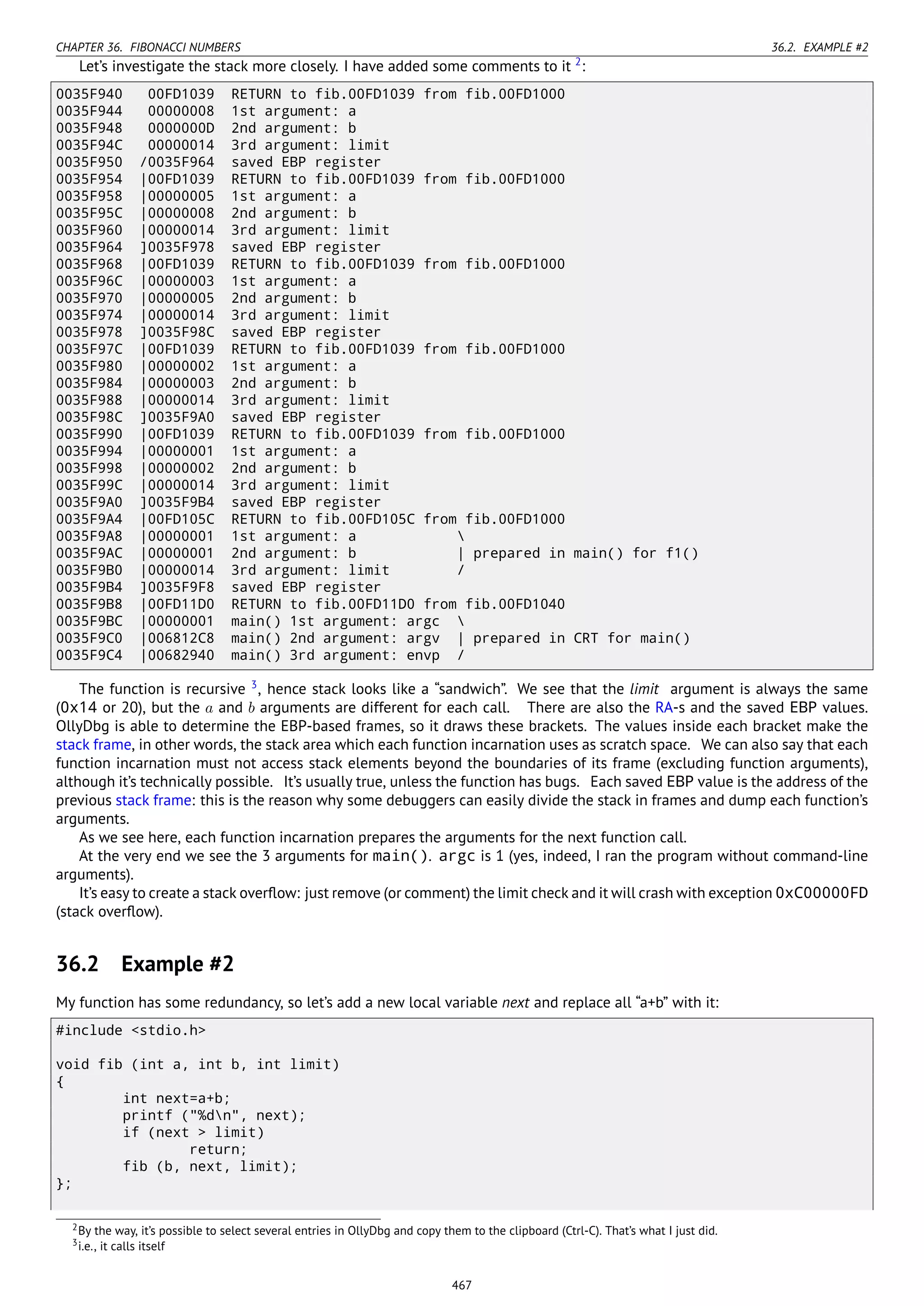 CHAPTER 36. FIBONACCI NUMBERS 36.2. EXAMPLE #2
Let’s investigate the stack more closely. I have added some comments to it 2
:
0035F940 00FD1039 RETURN to fib.00FD1039 from fib.00FD1000
0035F944 00000008 1st argument: a
0035F948 0000000D 2nd argument: b
0035F94C 00000014 3rd argument: limit
0035F950 /0035F964 saved EBP register
0035F954 |00FD1039 RETURN to fib.00FD1039 from fib.00FD1000
0035F958 |00000005 1st argument: a
0035F95C |00000008 2nd argument: b
0035F960 |00000014 3rd argument: limit
0035F964 ]0035F978 saved EBP register
0035F968 |00FD1039 RETURN to fib.00FD1039 from fib.00FD1000
0035F96C |00000003 1st argument: a
0035F970 |00000005 2nd argument: b
0035F974 |00000014 3rd argument: limit
0035F978 ]0035F98C saved EBP register
0035F97C |00FD1039 RETURN to fib.00FD1039 from fib.00FD1000
0035F980 |00000002 1st argument: a
0035F984 |00000003 2nd argument: b
0035F988 |00000014 3rd argument: limit
0035F98C ]0035F9A0 saved EBP register
0035F990 |00FD1039 RETURN to fib.00FD1039 from fib.00FD1000
0035F994 |00000001 1st argument: a
0035F998 |00000002 2nd argument: b
0035F99C |00000014 3rd argument: limit
0035F9A0 ]0035F9B4 saved EBP register
0035F9A4 |00FD105C RETURN to fib.00FD105C from fib.00FD1000
0035F9A8 |00000001 1st argument: a 
0035F9AC |00000001 2nd argument: b | prepared in main() for f1()
0035F9B0 |00000014 3rd argument: limit /
0035F9B4 ]0035F9F8 saved EBP register
0035F9B8 |00FD11D0 RETURN to fib.00FD11D0 from fib.00FD1040
0035F9BC |00000001 main() 1st argument: argc 
0035F9C0 |006812C8 main() 2nd argument: argv | prepared in CRT for main()
0035F9C4 |00682940 main() 3rd argument: envp /
The function is recursive 3
, hence stack looks like a “sandwich”. We see that the limit argument is always the same
(0x14 or 20), but the a and b arguments are different for each call. There are also the RA-s and the saved EBP values.
OllyDbg is able to determine the EBP-based frames, so it draws these brackets. The values inside each bracket make the
stack frame, in other words, the stack area which each function incarnation uses as scratch space. We can also say that each
function incarnation must not access stack elements beyond the boundaries of its frame (excluding function arguments),
although it’s technically possible. It’s usually true, unless the function has bugs. Each saved EBP value is the address of the
previous stack frame: this is the reason why some debuggers can easily divide the stack in frames and dump each function’s
arguments.
As we see here, each function incarnation prepares the arguments for the next function call.
At the very end we see the 3 arguments for main(). argc is 1 (yes, indeed, I ran the program without command-line
arguments).
It’s easy to create a stack overﬂow: just remove (or comment) the limit check and it will crash with exception 0xC00000FD
(stack overﬂow).
36.2 Example #2
My function has some redundancy, so let’s add a new local variable next and replace all “a+b” with it:
#include <stdio.h>
void fib (int a, int b, int limit)
{
int next=a+b;
printf ("%dn", next);
if (next > limit)
return;
fib (b, next, limit);
};
2By the way, it’s possible to select several entries in OllyDbg and copy them to the clipboard (Ctrl-C). That’s what I just did.
3i.e., it calls itself
467
 