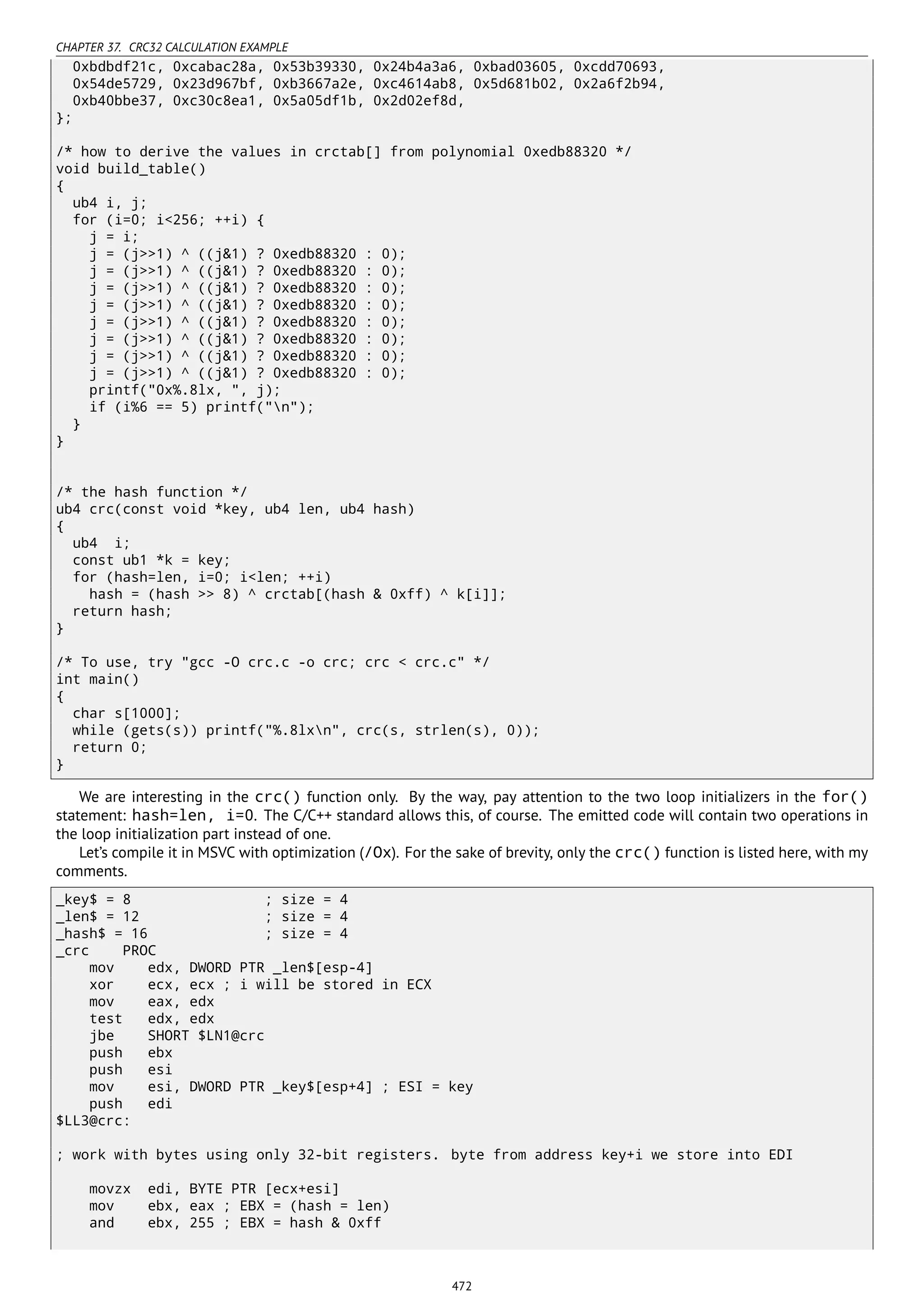 CHAPTER 37. CRC32 CALCULATION EXAMPLE
0xbdbdf21c, 0xcabac28a, 0x53b39330, 0x24b4a3a6, 0xbad03605, 0xcdd70693,
0x54de5729, 0x23d967bf, 0xb3667a2e, 0xc4614ab8, 0x5d681b02, 0x2a6f2b94,
0xb40bbe37, 0xc30c8ea1, 0x5a05df1b, 0x2d02ef8d,
};
/* how to derive the values in crctab[] from polynomial 0xedb88320 */
void build_table()
{
ub4 i, j;
for (i=0; i<256; ++i) {
j = i;
j = (j>>1) ^ ((j&1) ? 0xedb88320 : 0);
j = (j>>1) ^ ((j&1) ? 0xedb88320 : 0);
j = (j>>1) ^ ((j&1) ? 0xedb88320 : 0);
j = (j>>1) ^ ((j&1) ? 0xedb88320 : 0);
j = (j>>1) ^ ((j&1) ? 0xedb88320 : 0);
j = (j>>1) ^ ((j&1) ? 0xedb88320 : 0);
j = (j>>1) ^ ((j&1) ? 0xedb88320 : 0);
j = (j>>1) ^ ((j&1) ? 0xedb88320 : 0);
printf("0x%.8lx, ", j);
if (i%6 == 5) printf("n");
}
}
/* the hash function */
ub4 crc(const void *key, ub4 len, ub4 hash)
{
ub4 i;
const ub1 *k = key;
for (hash=len, i=0; i<len; ++i)
hash = (hash >> 8) ^ crctab[(hash & 0xff) ^ k[i]];
return hash;
}
/* To use, try "gcc -O crc.c -o crc; crc < crc.c" */
int main()
{
char s[1000];
while (gets(s)) printf("%.8lxn", crc(s, strlen(s), 0));
return 0;
}
We are interesting in the crc() function only. By the way, pay attention to the two loop initializers in the for()
statement: hash=len, i=0. The C/C++ standard allows this, of course. The emitted code will contain two operations in
the loop initialization part instead of one.
Let’s compile it in MSVC with optimization (/Ox). For the sake of brevity, only the crc() function is listed here, with my
comments.
_key$ = 8 ; size = 4
_len$ = 12 ; size = 4
_hash$ = 16 ; size = 4
_crc PROC
mov edx, DWORD PTR _len$[esp-4]
xor ecx, ecx ; i will be stored in ECX
mov eax, edx
test edx, edx
jbe SHORT $LN1@crc
push ebx
push esi
mov esi, DWORD PTR _key$[esp+4] ; ESI = key
push edi
$LL3@crc:
; work with bytes using only 32-bit registers. byte from address key+i we store into EDI
movzx edi, BYTE PTR [ecx+esi]
mov ebx, eax ; EBX = (hash = len)
and ebx, 255 ; EBX = hash & 0xff
472
 