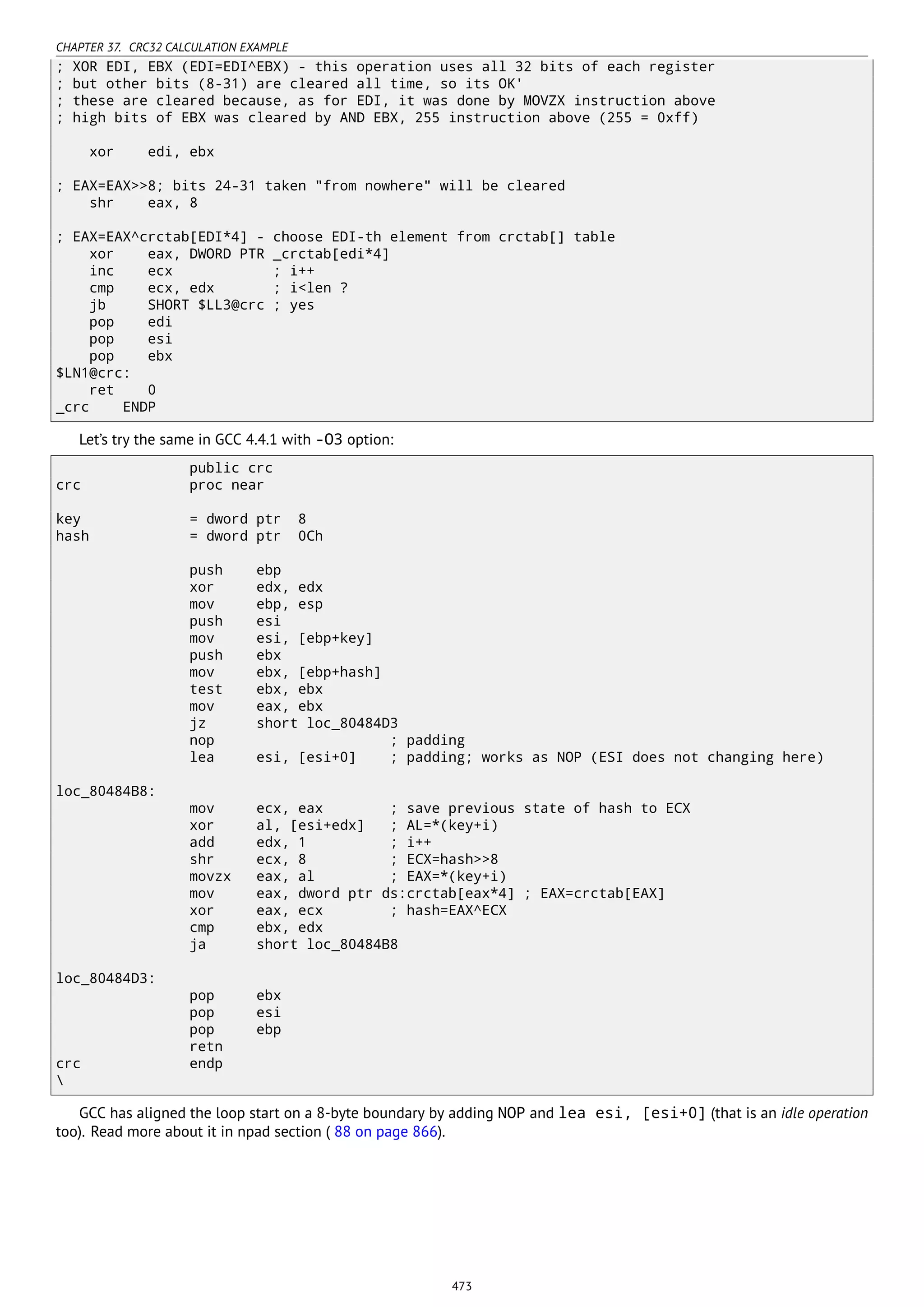 CHAPTER 37. CRC32 CALCULATION EXAMPLE
; XOR EDI, EBX (EDI=EDI^EBX) - this operation uses all 32 bits of each register
; but other bits (8-31) are cleared all time, so its OK'
; these are cleared because, as for EDI, it was done by MOVZX instruction above
; high bits of EBX was cleared by AND EBX, 255 instruction above (255 = 0xff)
xor edi, ebx
; EAX=EAX>>8; bits 24-31 taken "from nowhere" will be cleared
shr eax, 8
; EAX=EAX^crctab[EDI*4] - choose EDI-th element from crctab[] table
xor eax, DWORD PTR _crctab[edi*4]
inc ecx ; i++
cmp ecx, edx ; i<len ?
jb SHORT $LL3@crc ; yes
pop edi
pop esi
pop ebx
$LN1@crc:
ret 0
_crc ENDP
Let’s try the same in GCC 4.4.1 with -O3 option:
public crc
crc proc near
key = dword ptr 8
hash = dword ptr 0Ch
push ebp
xor edx, edx
mov ebp, esp
push esi
mov esi, [ebp+key]
push ebx
mov ebx, [ebp+hash]
test ebx, ebx
mov eax, ebx
jz short loc_80484D3
nop ; padding
lea esi, [esi+0] ; padding; works as NOP (ESI does not changing here)
loc_80484B8:
mov ecx, eax ; save previous state of hash to ECX
xor al, [esi+edx] ; AL=*(key+i)
add edx, 1 ; i++
shr ecx, 8 ; ECX=hash>>8
movzx eax, al ; EAX=*(key+i)
mov eax, dword ptr ds:crctab[eax*4] ; EAX=crctab[EAX]
xor eax, ecx ; hash=EAX^ECX
cmp ebx, edx
ja short loc_80484B8
loc_80484D3:
pop ebx
pop esi
pop ebp
retn
crc endp

GCC has aligned the loop start on a 8-byte boundary by adding NOP and lea esi, [esi+0] (that is an idle operation
too). Read more about it in npad section ( 88 on page 866).
473
 
