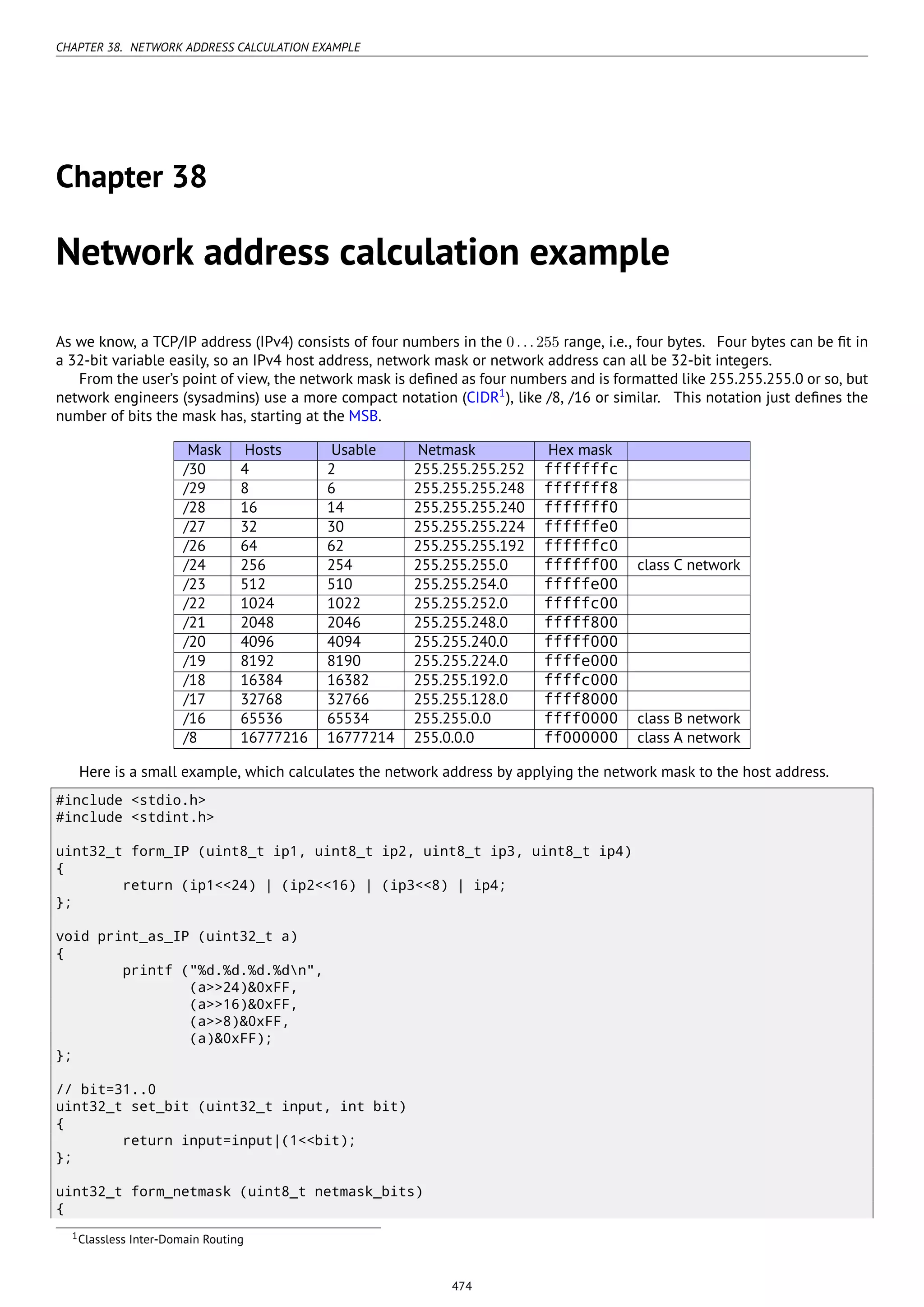 CHAPTER 38. NETWORK ADDRESS CALCULATION EXAMPLE
Chapter 38
Network address calculation example
As we know, a TCP/IP address (IPv4) consists of four numbers in the 0...255 range, i.e., four bytes. Four bytes can be ﬁt in
a 32-bit variable easily, so an IPv4 host address, network mask or network address can all be 32-bit integers.
From the user’s point of view, the network mask is deﬁned as four numbers and is formatted like 255.255.255.0 or so, but
network engineers (sysadmins) use a more compact notation (CIDR1
), like /8, /16 or similar. This notation just deﬁnes the
number of bits the mask has, starting at the MSB.
Mask Hosts Usable Netmask Hex mask
/30 4 2 255.255.255.252 fffffffc
/29 8 6 255.255.255.248 fffffff8
/28 16 14 255.255.255.240 fffffff0
/27 32 30 255.255.255.224 ffffffe0
/26 64 62 255.255.255.192 ffffffc0
/24 256 254 255.255.255.0 ffffff00 class C network
/23 512 510 255.255.254.0 fffffe00
/22 1024 1022 255.255.252.0 fffffc00
/21 2048 2046 255.255.248.0 fffff800
/20 4096 4094 255.255.240.0 fffff000
/19 8192 8190 255.255.224.0 ffffe000
/18 16384 16382 255.255.192.0 ffffc000
/17 32768 32766 255.255.128.0 ffff8000
/16 65536 65534 255.255.0.0 ffff0000 class B network
/8 16777216 16777214 255.0.0.0 ff000000 class A network
Here is a small example, which calculates the network address by applying the network mask to the host address.
#include <stdio.h>
#include <stdint.h>
uint32_t form_IP (uint8_t ip1, uint8_t ip2, uint8_t ip3, uint8_t ip4)
{
return (ip1<<24) | (ip2<<16) | (ip3<<8) | ip4;
};
void print_as_IP (uint32_t a)
{
printf ("%d.%d.%d.%dn",
(a>>24)&0xFF,
(a>>16)&0xFF,
(a>>8)&0xFF,
(a)&0xFF);
};
// bit=31..0
uint32_t set_bit (uint32_t input, int bit)
{
return input=input|(1<<bit);
};
uint32_t form_netmask (uint8_t netmask_bits)
{
1Classless Inter-Domain Routing
474
 