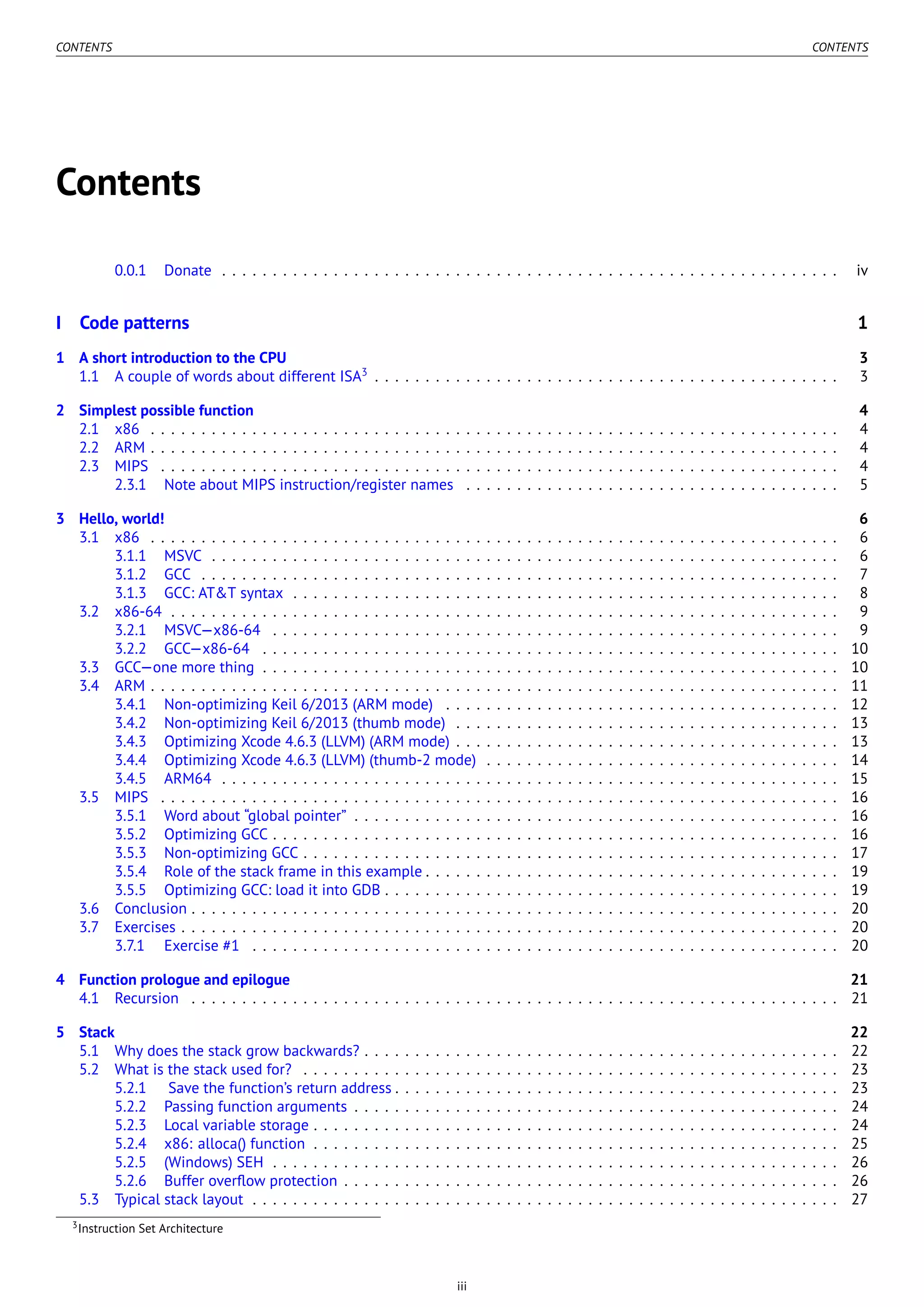 CONTENTS CONTENTS
Contents
0.0.1 Donate . . . . . . . . . . . . . . . . . . . . . . . . . . . . . . . . . . . . . . . . . . . . . . . . . . . . . . . . . . . . . iv
I Code patterns 1
1 A short introduction to the CPU 3
1.1 A couple of words about different ISA3
. . . . . . . . . . . . . . . . . . . . . . . . . . . . . . . . . . . . . . . . . . . . . . 3
2 Simplest possible function 4
2.1 x86 . . . . . . . . . . . . . . . . . . . . . . . . . . . . . . . . . . . . . . . . . . . . . . . . . . . . . . . . . . . . . . . . . . . . 4
2.2 ARM . . . . . . . . . . . . . . . . . . . . . . . . . . . . . . . . . . . . . . . . . . . . . . . . . . . . . . . . . . . . . . . . . . . . 4
2.3 MIPS . . . . . . . . . . . . . . . . . . . . . . . . . . . . . . . . . . . . . . . . . . . . . . . . . . . . . . . . . . . . . . . . . . . 4
2.3.1 Note about MIPS instruction/register names . . . . . . . . . . . . . . . . . . . . . . . . . . . . . . . . . . . . . 5
3 Hello, world! 6
3.1 x86 . . . . . . . . . . . . . . . . . . . . . . . . . . . . . . . . . . . . . . . . . . . . . . . . . . . . . . . . . . . . . . . . . . . . 6
3.1.1 MSVC . . . . . . . . . . . . . . . . . . . . . . . . . . . . . . . . . . . . . . . . . . . . . . . . . . . . . . . . . . . . . . 6
3.1.2 GCC . . . . . . . . . . . . . . . . . . . . . . . . . . . . . . . . . . . . . . . . . . . . . . . . . . . . . . . . . . . . . . . 7
3.1.3 GCC: AT&T syntax . . . . . . . . . . . . . . . . . . . . . . . . . . . . . . . . . . . . . . . . . . . . . . . . . . . . . . 8
3.2 x86-64 . . . . . . . . . . . . . . . . . . . . . . . . . . . . . . . . . . . . . . . . . . . . . . . . . . . . . . . . . . . . . . . . . . 9
3.2.1 MSVC—x86-64 . . . . . . . . . . . . . . . . . . . . . . . . . . . . . . . . . . . . . . . . . . . . . . . . . . . . . . . . 9
3.2.2 GCC—x86-64 . . . . . . . . . . . . . . . . . . . . . . . . . . . . . . . . . . . . . . . . . . . . . . . . . . . . . . . . . 10
3.3 GCC—one more thing . . . . . . . . . . . . . . . . . . . . . . . . . . . . . . . . . . . . . . . . . . . . . . . . . . . . . . . . . 10
3.4 ARM . . . . . . . . . . . . . . . . . . . . . . . . . . . . . . . . . . . . . . . . . . . . . . . . . . . . . . . . . . . . . . . . . . . . 11
3.4.1 Non-optimizing Keil 6/2013 (ARM mode) . . . . . . . . . . . . . . . . . . . . . . . . . . . . . . . . . . . . . . . 12
3.4.2 Non-optimizing Keil 6/2013 (thumb mode) . . . . . . . . . . . . . . . . . . . . . . . . . . . . . . . . . . . . . . 13
3.4.3 Optimizing Xcode 4.6.3 (LLVM) (ARM mode) . . . . . . . . . . . . . . . . . . . . . . . . . . . . . . . . . . . . . . 13
3.4.4 Optimizing Xcode 4.6.3 (LLVM) (thumb-2 mode) . . . . . . . . . . . . . . . . . . . . . . . . . . . . . . . . . . . 14
3.4.5 ARM64 . . . . . . . . . . . . . . . . . . . . . . . . . . . . . . . . . . . . . . . . . . . . . . . . . . . . . . . . . . . . . 15
3.5 MIPS . . . . . . . . . . . . . . . . . . . . . . . . . . . . . . . . . . . . . . . . . . . . . . . . . . . . . . . . . . . . . . . . . . . 16
3.5.1 Word about “global pointer” . . . . . . . . . . . . . . . . . . . . . . . . . . . . . . . . . . . . . . . . . . . . . . . . 16
3.5.2 Optimizing GCC . . . . . . . . . . . . . . . . . . . . . . . . . . . . . . . . . . . . . . . . . . . . . . . . . . . . . . . . 16
3.5.3 Non-optimizing GCC . . . . . . . . . . . . . . . . . . . . . . . . . . . . . . . . . . . . . . . . . . . . . . . . . . . . . 17
3.5.4 Role of the stack frame in this example . . . . . . . . . . . . . . . . . . . . . . . . . . . . . . . . . . . . . . . . . 19
3.5.5 Optimizing GCC: load it into GDB . . . . . . . . . . . . . . . . . . . . . . . . . . . . . . . . . . . . . . . . . . . . . 19
3.6 Conclusion . . . . . . . . . . . . . . . . . . . . . . . . . . . . . . . . . . . . . . . . . . . . . . . . . . . . . . . . . . . . . . . . 20
3.7 Exercises . . . . . . . . . . . . . . . . . . . . . . . . . . . . . . . . . . . . . . . . . . . . . . . . . . . . . . . . . . . . . . . . . 20
3.7.1 Exercise #1 . . . . . . . . . . . . . . . . . . . . . . . . . . . . . . . . . . . . . . . . . . . . . . . . . . . . . . . . . . 20
4 Function prologue and epilogue 21
4.1 Recursion . . . . . . . . . . . . . . . . . . . . . . . . . . . . . . . . . . . . . . . . . . . . . . . . . . . . . . . . . . . . . . . . 21
5 Stack 22
5.1 Why does the stack grow backwards? . . . . . . . . . . . . . . . . . . . . . . . . . . . . . . . . . . . . . . . . . . . . . . . 22
5.2 What is the stack used for? . . . . . . . . . . . . . . . . . . . . . . . . . . . . . . . . . . . . . . . . . . . . . . . . . . . . . 23
5.2.1 Save the function’s return address . . . . . . . . . . . . . . . . . . . . . . . . . . . . . . . . . . . . . . . . . . . . 23
5.2.2 Passing function arguments . . . . . . . . . . . . . . . . . . . . . . . . . . . . . . . . . . . . . . . . . . . . . . . . 24
5.2.3 Local variable storage . . . . . . . . . . . . . . . . . . . . . . . . . . . . . . . . . . . . . . . . . . . . . . . . . . . . 24
5.2.4 x86: alloca() function . . . . . . . . . . . . . . . . . . . . . . . . . . . . . . . . . . . . . . . . . . . . . . . . . . . . 25
5.2.5 (Windows) SEH . . . . . . . . . . . . . . . . . . . . . . . . . . . . . . . . . . . . . . . . . . . . . . . . . . . . . . . . 26
5.2.6 Buffer overﬂow protection . . . . . . . . . . . . . . . . . . . . . . . . . . . . . . . . . . . . . . . . . . . . . . . . . 26
5.3 Typical stack layout . . . . . . . . . . . . . . . . . . . . . . . . . . . . . . . . . . . . . . . . . . . . . . . . . . . . . . . . . . 27
3Instruction Set Architecture
iii
 