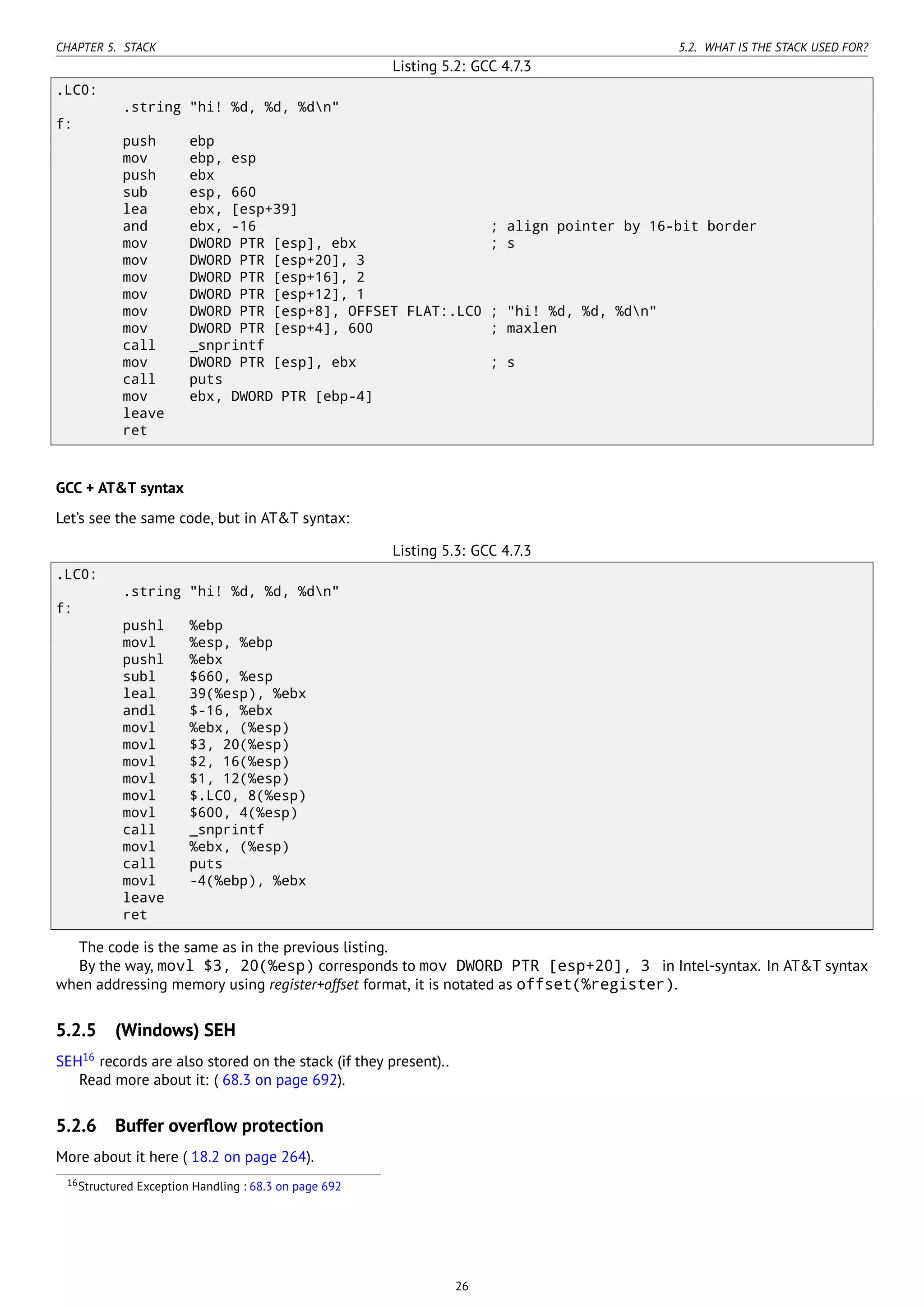CHAPTER 5. STACK 5.2. WHAT IS THE STACK USED FOR?
Listing 5.2: GCC 4.7.3
.LC0:
.string "hi! %d, %d, %dn"
f:
push ebp
mov ebp, esp
push ebx
sub esp, 660
lea ebx, [esp+39]
and ebx, -16 ; align pointer by 16-bit border
mov DWORD PTR [esp], ebx ; s
mov DWORD PTR [esp+20], 3
mov DWORD PTR [esp+16], 2
mov DWORD PTR [esp+12], 1
mov DWORD PTR [esp+8], OFFSET FLAT:.LC0 ; "hi! %d, %d, %dn"
mov DWORD PTR [esp+4], 600 ; maxlen
call _snprintf
mov DWORD PTR [esp], ebx ; s
call puts
mov ebx, DWORD PTR [ebp-4]
leave
ret
GCC + AT&T syntax
Let’s see the same code, but in AT&T syntax:
Listing 5.3: GCC 4.7.3
.LC0:
.string "hi! %d, %d, %dn"
f:
pushl %ebp
movl %esp, %ebp
pushl %ebx
subl $660, %esp
leal 39(%esp), %ebx
andl $-16, %ebx
movl %ebx, (%esp)
movl $3, 20(%esp)
movl $2, 16(%esp)
movl $1, 12(%esp)
movl $.LC0, 8(%esp)
movl $600, 4(%esp)
call _snprintf
movl %ebx, (%esp)
call puts
movl -4(%ebp), %ebx
leave
ret
The code is the same as in the previous listing.
By the way, movl $3, 20(%esp) corresponds to mov DWORD PTR [esp+20], 3 in Intel-syntax. In AT&T syntax
when addressing memory using register+offset format, it is notated as offset(%register).
5.2.5 (Windows) SEH
SEH16
records are also stored on the stack (if they present)..
Read more about it: ( 68.3 on page 692).
5.2.6 Buffer overﬂow protection
More about it here ( 18.2 on page 264).
16Structured Exception Handling : 68.3 on page 692
26
 