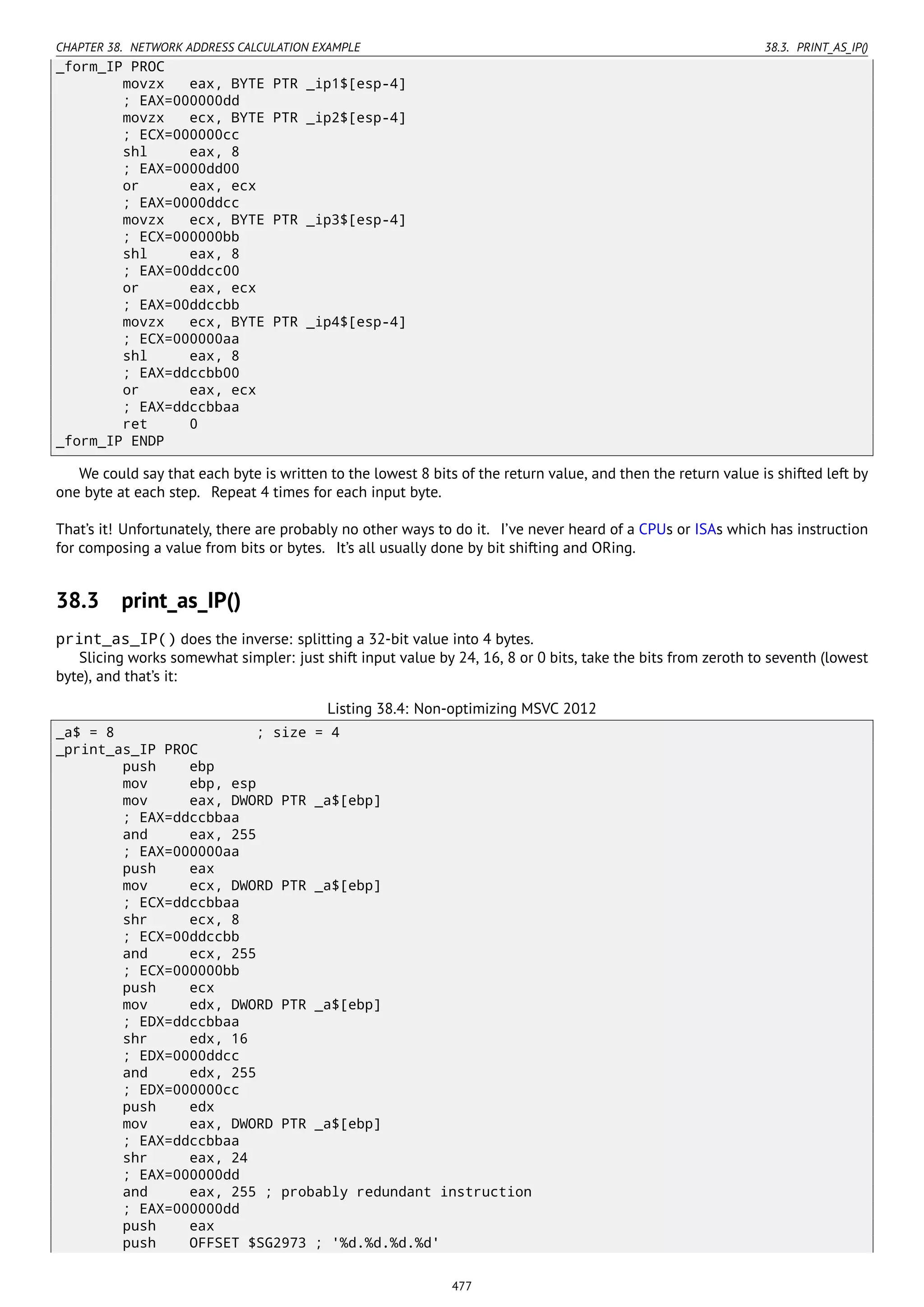 CHAPTER 38. NETWORK ADDRESS CALCULATION EXAMPLE 38.3. PRINT_AS_IP()
_form_IP PROC
movzx eax, BYTE PTR _ip1$[esp-4]
; EAX=000000dd
movzx ecx, BYTE PTR _ip2$[esp-4]
; ECX=000000cc
shl eax, 8
; EAX=0000dd00
or eax, ecx
; EAX=0000ddcc
movzx ecx, BYTE PTR _ip3$[esp-4]
; ECX=000000bb
shl eax, 8
; EAX=00ddcc00
or eax, ecx
; EAX=00ddccbb
movzx ecx, BYTE PTR _ip4$[esp-4]
; ECX=000000aa
shl eax, 8
; EAX=ddccbb00
or eax, ecx
; EAX=ddccbbaa
ret 0
_form_IP ENDP
We could say that each byte is written to the lowest 8 bits of the return value, and then the return value is shifted left by
one byte at each step. Repeat 4 times for each input byte.
That’s it! Unfortunately, there are probably no other ways to do it. I’ve never heard of a CPUs or ISAs which has instruction
for composing a value from bits or bytes. It’s all usually done by bit shifting and ORing.
38.3 print_as_IP()
print_as_IP() does the inverse: splitting a 32-bit value into 4 bytes.
Slicing works somewhat simpler: just shift input value by 24, 16, 8 or 0 bits, take the bits from zeroth to seventh (lowest
byte), and that’s it:
Listing 38.4: Non-optimizing MSVC 2012
_a$ = 8 ; size = 4
_print_as_IP PROC
push ebp
mov ebp, esp
mov eax, DWORD PTR _a$[ebp]
; EAX=ddccbbaa
and eax, 255
; EAX=000000aa
push eax
mov ecx, DWORD PTR _a$[ebp]
; ECX=ddccbbaa
shr ecx, 8
; ECX=00ddccbb
and ecx, 255
; ECX=000000bb
push ecx
mov edx, DWORD PTR _a$[ebp]
; EDX=ddccbbaa
shr edx, 16
; EDX=0000ddcc
and edx, 255
; EDX=000000cc
push edx
mov eax, DWORD PTR _a$[ebp]
; EAX=ddccbbaa
shr eax, 24
; EAX=000000dd
and eax, 255 ; probably redundant instruction
; EAX=000000dd
push eax
push OFFSET $SG2973 ; '%d.%d.%d.%d'
477
 