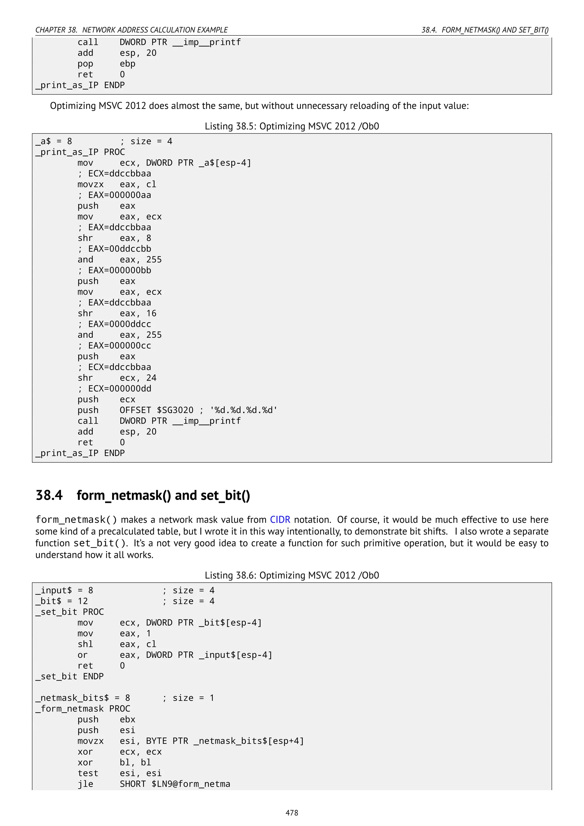 CHAPTER 38. NETWORK ADDRESS CALCULATION EXAMPLE 38.4. FORM_NETMASK() AND SET_BIT()
call DWORD PTR __imp__printf
add esp, 20
pop ebp
ret 0
_print_as_IP ENDP
Optimizing MSVC 2012 does almost the same, but without unnecessary reloading of the input value:
Listing 38.5: Optimizing MSVC 2012 /Ob0
_a$ = 8 ; size = 4
_print_as_IP PROC
mov ecx, DWORD PTR _a$[esp-4]
; ECX=ddccbbaa
movzx eax, cl
; EAX=000000aa
push eax
mov eax, ecx
; EAX=ddccbbaa
shr eax, 8
; EAX=00ddccbb
and eax, 255
; EAX=000000bb
push eax
mov eax, ecx
; EAX=ddccbbaa
shr eax, 16
; EAX=0000ddcc
and eax, 255
; EAX=000000cc
push eax
; ECX=ddccbbaa
shr ecx, 24
; ECX=000000dd
push ecx
push OFFSET $SG3020 ; '%d.%d.%d.%d'
call DWORD PTR __imp__printf
add esp, 20
ret 0
_print_as_IP ENDP
38.4 form_netmask() and set_bit()
form_netmask() makes a network mask value from CIDR notation. Of course, it would be much effective to use here
some kind of a precalculated table, but I wrote it in this way intentionally, to demonstrate bit shifts. I also wrote a separate
function set_bit(). It’s a not very good idea to create a function for such primitive operation, but it would be easy to
understand how it all works.
Listing 38.6: Optimizing MSVC 2012 /Ob0
_input$ = 8 ; size = 4
_bit$ = 12 ; size = 4
_set_bit PROC
mov ecx, DWORD PTR _bit$[esp-4]
mov eax, 1
shl eax, cl
or eax, DWORD PTR _input$[esp-4]
ret 0
_set_bit ENDP
_netmask_bits$ = 8 ; size = 1
_form_netmask PROC
push ebx
push esi
movzx esi, BYTE PTR _netmask_bits$[esp+4]
xor ecx, ecx
xor bl, bl
test esi, esi
jle SHORT $LN9@form_netma
478
 