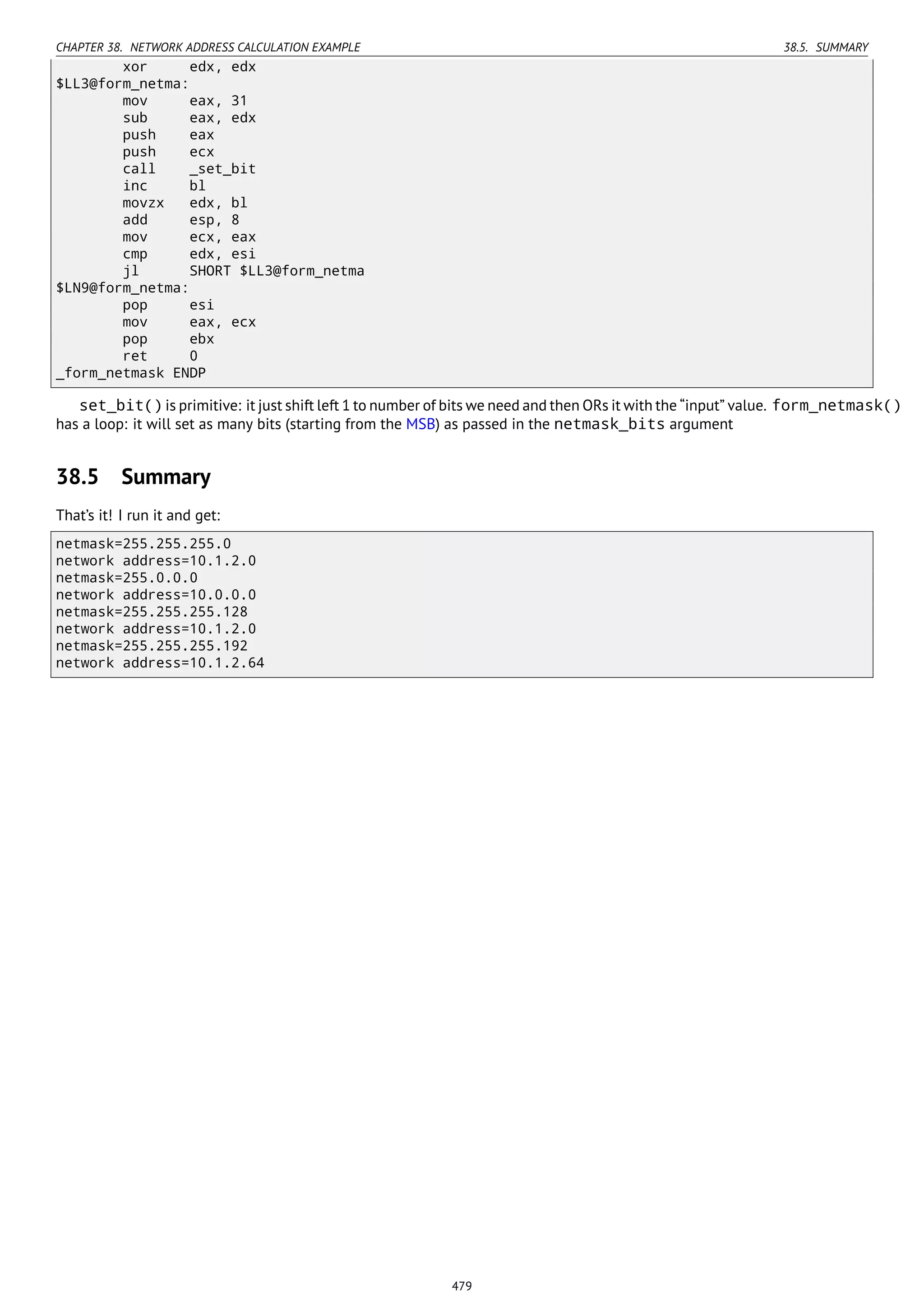 CHAPTER 38. NETWORK ADDRESS CALCULATION EXAMPLE 38.5. SUMMARY
xor edx, edx
$LL3@form_netma:
mov eax, 31
sub eax, edx
push eax
push ecx
call _set_bit
inc bl
movzx edx, bl
add esp, 8
mov ecx, eax
cmp edx, esi
jl SHORT $LL3@form_netma
$LN9@form_netma:
pop esi
mov eax, ecx
pop ebx
ret 0
_form_netmask ENDP
set_bit() is primitive: it just shift left 1 to number of bits we need and then ORs it with the “input” value. form_netmask()
has a loop: it will set as many bits (starting from the MSB) as passed in the netmask_bits argument
38.5 Summary
That’s it! I run it and get:
netmask=255.255.255.0
network address=10.1.2.0
netmask=255.0.0.0
network address=10.0.0.0
netmask=255.255.255.128
network address=10.1.2.0
netmask=255.255.255.192
network address=10.1.2.64
479
 