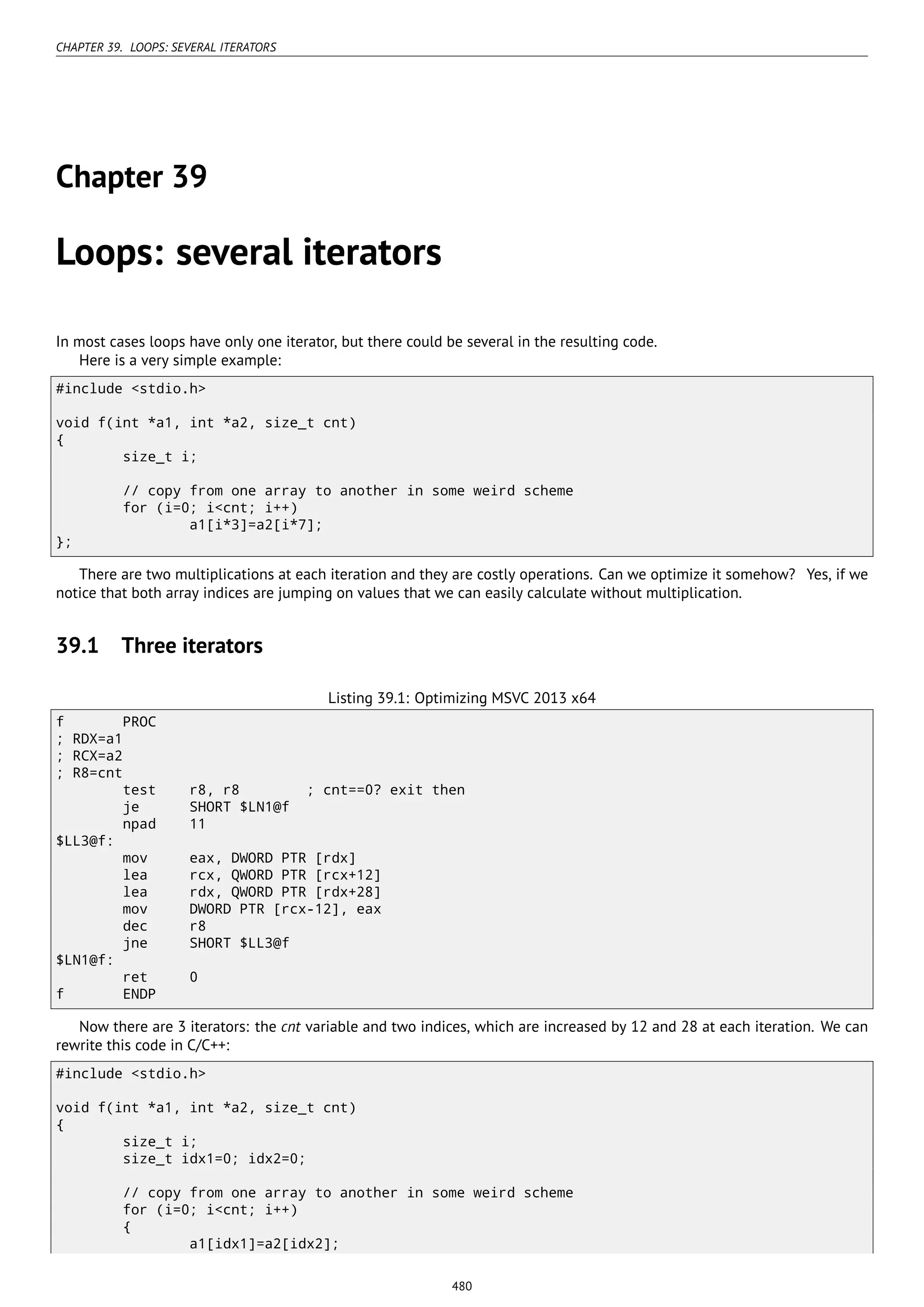 CHAPTER 39. LOOPS: SEVERAL ITERATORS
Chapter 39
Loops: several iterators
In most cases loops have only one iterator, but there could be several in the resulting code.
Here is a very simple example:
#include <stdio.h>
void f(int *a1, int *a2, size_t cnt)
{
size_t i;
// copy from one array to another in some weird scheme
for (i=0; i<cnt; i++)
a1[i*3]=a2[i*7];
};
There are two multiplications at each iteration and they are costly operations. Can we optimize it somehow? Yes, if we
notice that both array indices are jumping on values that we can easily calculate without multiplication.
39.1 Three iterators
Listing 39.1: Optimizing MSVC 2013 x64
f PROC
; RDX=a1
; RCX=a2
; R8=cnt
test r8, r8 ; cnt==0? exit then
je SHORT $LN1@f
npad 11
$LL3@f:
mov eax, DWORD PTR [rdx]
lea rcx, QWORD PTR [rcx+12]
lea rdx, QWORD PTR [rdx+28]
mov DWORD PTR [rcx-12], eax
dec r8
jne SHORT $LL3@f
$LN1@f:
ret 0
f ENDP
Now there are 3 iterators: the cnt variable and two indices, which are increased by 12 and 28 at each iteration. We can
rewrite this code in C/C++:
#include <stdio.h>
void f(int *a1, int *a2, size_t cnt)
{
size_t i;
size_t idx1=0; idx2=0;
// copy from one array to another in some weird scheme
for (i=0; i<cnt; i++)
{
a1[idx1]=a2[idx2];
480
 