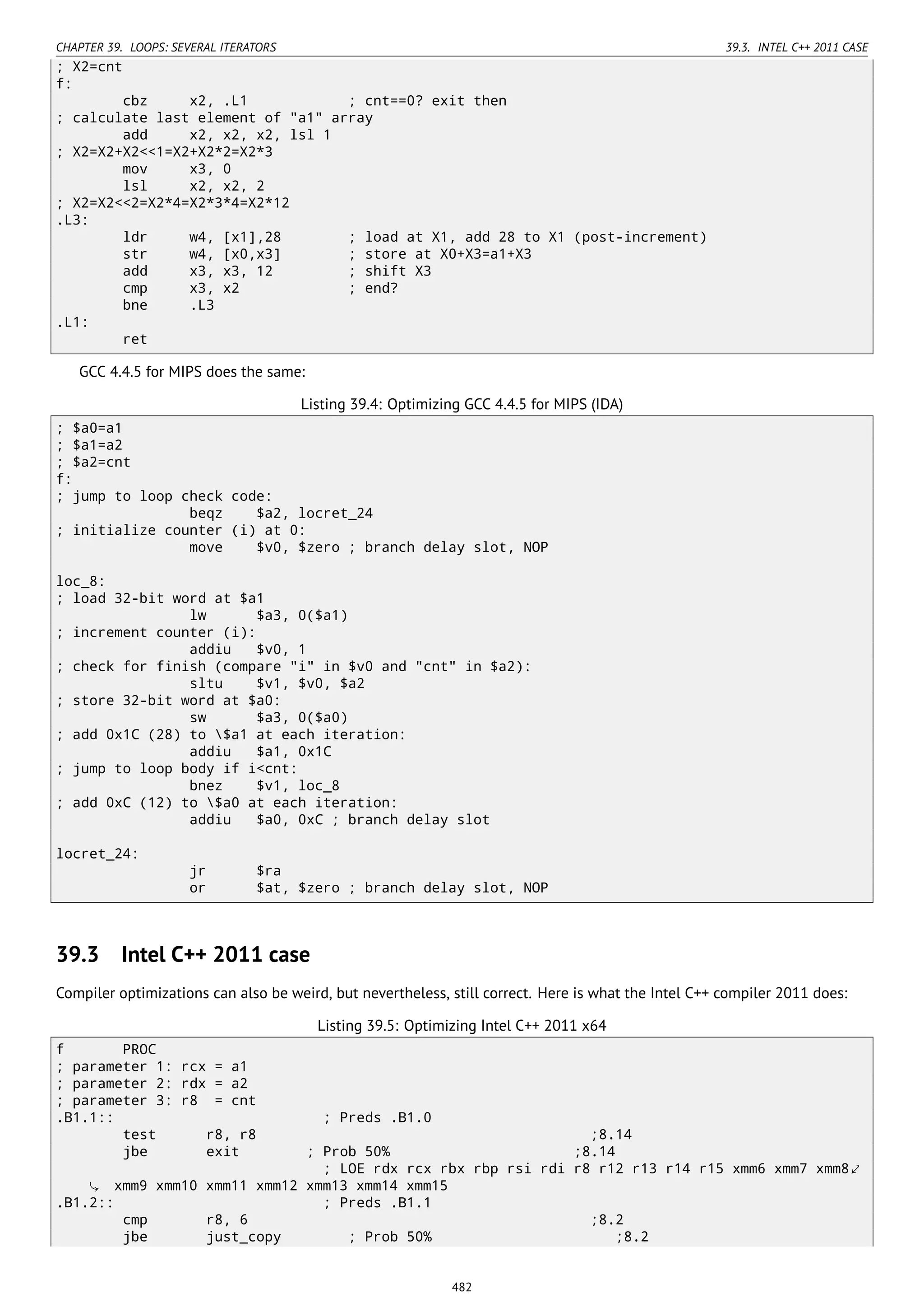 CHAPTER 39. LOOPS: SEVERAL ITERATORS 39.3. INTEL C++ 2011 CASE
; X2=cnt
f:
cbz x2, .L1 ; cnt==0? exit then
; calculate last element of "a1" array
add x2, x2, x2, lsl 1
; X2=X2+X2<<1=X2+X2*2=X2*3
mov x3, 0
lsl x2, x2, 2
; X2=X2<<2=X2*4=X2*3*4=X2*12
.L3:
ldr w4, [x1],28 ; load at X1, add 28 to X1 (post-increment)
str w4, [x0,x3] ; store at X0+X3=a1+X3
add x3, x3, 12 ; shift X3
cmp x3, x2 ; end?
bne .L3
.L1:
ret
GCC 4.4.5 for MIPS does the same:
Listing 39.4: Optimizing GCC 4.4.5 for MIPS (IDA)
; $a0=a1
; $a1=a2
; $a2=cnt
f:
; jump to loop check code:
beqz $a2, locret_24
; initialize counter (i) at 0:
move $v0, $zero ; branch delay slot, NOP
loc_8:
; load 32-bit word at $a1
lw $a3, 0($a1)
; increment counter (i):
addiu $v0, 1
; check for finish (compare "i" in $v0 and "cnt" in $a2):
sltu $v1, $v0, $a2
; store 32-bit word at $a0:
sw $a3, 0($a0)
; add 0x1C (28) to $a1 at each iteration:
addiu $a1, 0x1C
; jump to loop body if i<cnt:
bnez $v1, loc_8
; add 0xC (12) to $a0 at each iteration:
addiu $a0, 0xC ; branch delay slot
locret_24:
jr $ra
or $at, $zero ; branch delay slot, NOP
39.3 Intel C++ 2011 case
Compiler optimizations can also be weird, but nevertheless, still correct. Here is what the Intel C++ compiler 2011 does:
Listing 39.5: Optimizing Intel C++ 2011 x64
f PROC
; parameter 1: rcx = a1
; parameter 2: rdx = a2
; parameter 3: r8 = cnt
.B1.1:: ; Preds .B1.0
test r8, r8 ;8.14
jbe exit ; Prob 50% ;8.14
; LOE rdx rcx rbx rbp rsi rdi r8 r12 r13 r14 r15 xmm6 xmm7 xmm8⤦
xmm9 xmm10 xmm11 xmm12 xmm13 xmm14 xmm15
.B1.2:: ; Preds .B1.1
cmp r8, 6 ;8.2
jbe just_copy ; Prob 50% ;8.2
482
 