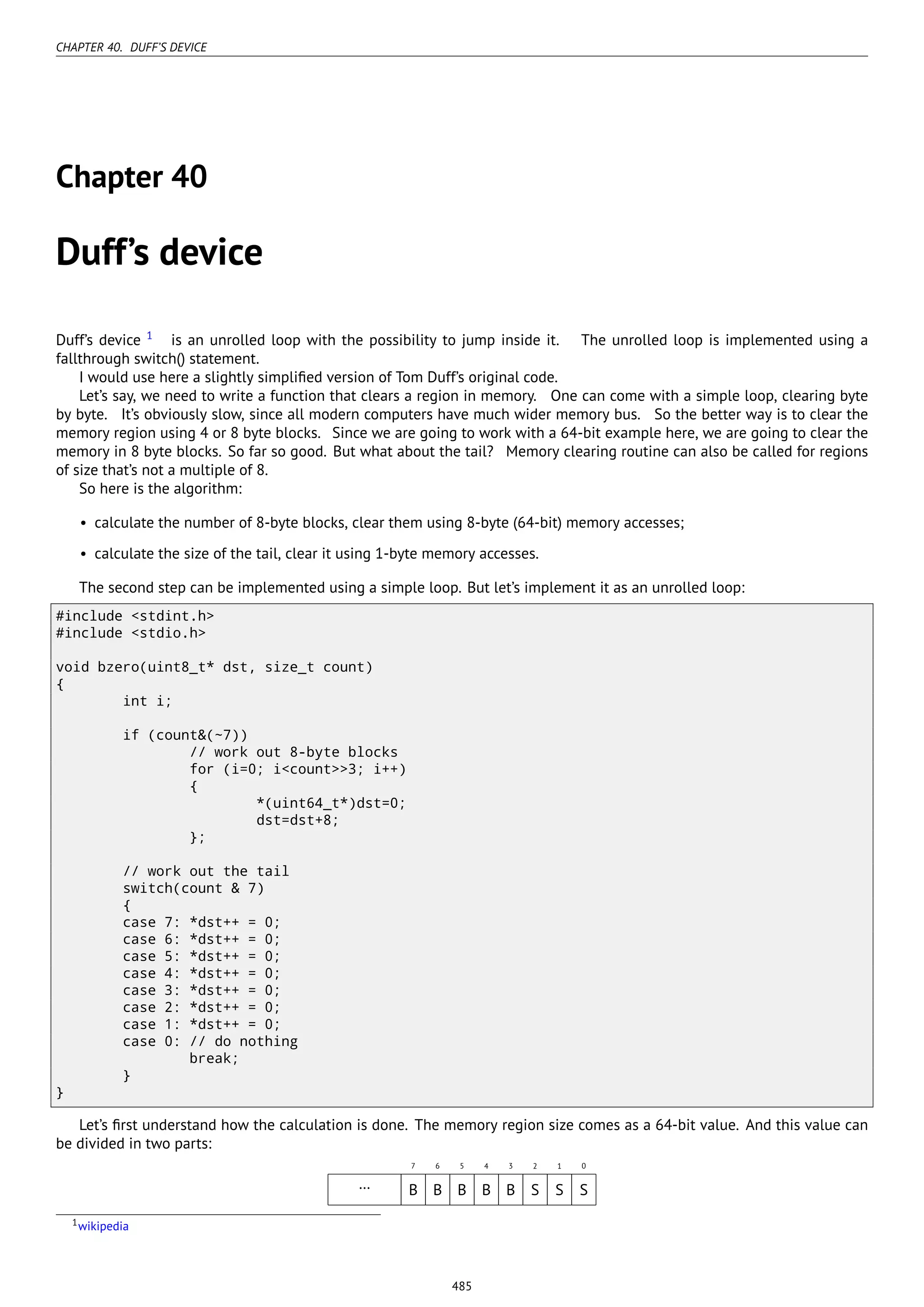 CHAPTER 40. DUFF’S DEVICE
Chapter 40
Duff’s device
Duff’s device 1
is an unrolled loop with the possibility to jump inside it. The unrolled loop is implemented using a
fallthrough switch() statement.
I would use here a slightly simpliﬁed version of Tom Duff’s original code.
Let’s say, we need to write a function that clears a region in memory. One can come with a simple loop, clearing byte
by byte. It’s obviously slow, since all modern computers have much wider memory bus. So the better way is to clear the
memory region using 4 or 8 byte blocks. Since we are going to work with a 64-bit example here, we are going to clear the
memory in 8 byte blocks. So far so good. But what about the tail? Memory clearing routine can also be called for regions
of size that’s not a multiple of 8.
So here is the algorithm:
• calculate the number of 8-byte blocks, clear them using 8-byte (64-bit) memory accesses;
• calculate the size of the tail, clear it using 1-byte memory accesses.
The second step can be implemented using a simple loop. But let’s implement it as an unrolled loop:
#include <stdint.h>
#include <stdio.h>
void bzero(uint8_t* dst, size_t count)
{
int i;
if (count&(~7))
// work out 8-byte blocks
for (i=0; i<count>>3; i++)
{
*(uint64_t*)dst=0;
dst=dst+8;
};
// work out the tail
switch(count & 7)
{
case 7: *dst++ = 0;
case 6: *dst++ = 0;
case 5: *dst++ = 0;
case 4: *dst++ = 0;
case 3: *dst++ = 0;
case 2: *dst++ = 0;
case 1: *dst++ = 0;
case 0: // do nothing
break;
}
}
Let’s ﬁrst understand how the calculation is done. The memory region size comes as a 64-bit value. And this value can
be divided in two parts:
7 6 5 4 3 2 1 0
… B B B B B S S S
1wikipedia
485
 