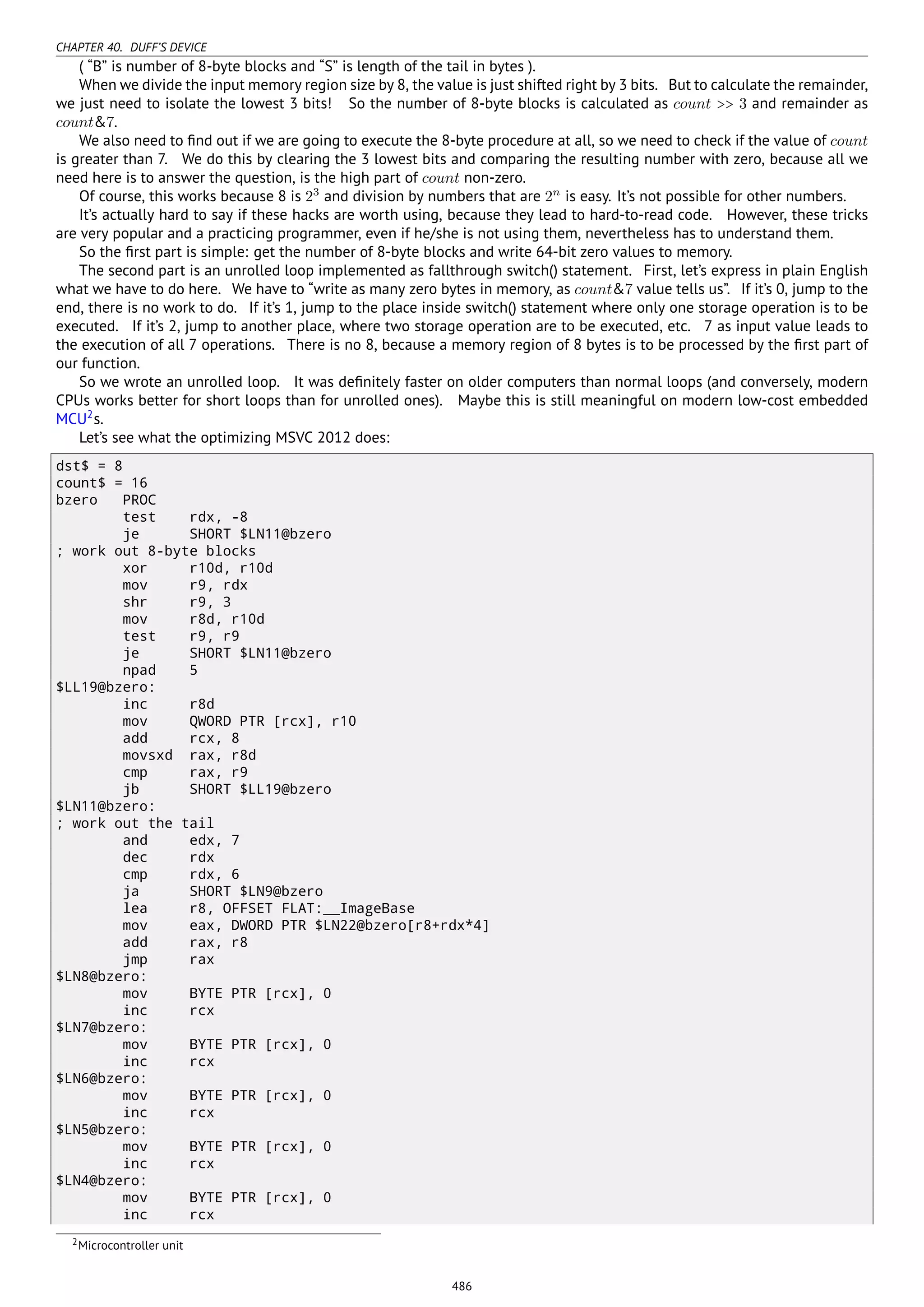 CHAPTER 40. DUFF’S DEVICE
( “B” is number of 8-byte blocks and “S” is length of the tail in bytes ).
When we divide the input memory region size by 8, the value is just shifted right by 3 bits. But to calculate the remainder,
we just need to isolate the lowest 3 bits! So the number of 8-byte blocks is calculated as count >> 3 and remainder as
count&7.
We also need to ﬁnd out if we are going to execute the 8-byte procedure at all, so we need to check if the value of count
is greater than 7. We do this by clearing the 3 lowest bits and comparing the resulting number with zero, because all we
need here is to answer the question, is the high part of count non-zero.
Of course, this works because 8 is 23
and division by numbers that are 2n
is easy. It’s not possible for other numbers.
It’s actually hard to say if these hacks are worth using, because they lead to hard-to-read code. However, these tricks
are very popular and a practicing programmer, even if he/she is not using them, nevertheless has to understand them.
So the ﬁrst part is simple: get the number of 8-byte blocks and write 64-bit zero values to memory.
The second part is an unrolled loop implemented as fallthrough switch() statement. First, let’s express in plain English
what we have to do here. We have to “write as many zero bytes in memory, as count&7 value tells us”. If it’s 0, jump to the
end, there is no work to do. If it’s 1, jump to the place inside switch() statement where only one storage operation is to be
executed. If it’s 2, jump to another place, where two storage operation are to be executed, etc. 7 as input value leads to
the execution of all 7 operations. There is no 8, because a memory region of 8 bytes is to be processed by the ﬁrst part of
our function.
So we wrote an unrolled loop. It was deﬁnitely faster on older computers than normal loops (and conversely, modern
CPUs works better for short loops than for unrolled ones). Maybe this is still meaningful on modern low-cost embedded
MCU2
s.
Let’s see what the optimizing MSVC 2012 does:
dst$ = 8
count$ = 16
bzero PROC
test rdx, -8
je SHORT $LN11@bzero
; work out 8-byte blocks
xor r10d, r10d
mov r9, rdx
shr r9, 3
mov r8d, r10d
test r9, r9
je SHORT $LN11@bzero
npad 5
$LL19@bzero:
inc r8d
mov QWORD PTR [rcx], r10
add rcx, 8
movsxd rax, r8d
cmp rax, r9
jb SHORT $LL19@bzero
$LN11@bzero:
; work out the tail
and edx, 7
dec rdx
cmp rdx, 6
ja SHORT $LN9@bzero
lea r8, OFFSET FLAT:__ImageBase
mov eax, DWORD PTR $LN22@bzero[r8+rdx*4]
add rax, r8
jmp rax
$LN8@bzero:
mov BYTE PTR [rcx], 0
inc rcx
$LN7@bzero:
mov BYTE PTR [rcx], 0
inc rcx
$LN6@bzero:
mov BYTE PTR [rcx], 0
inc rcx
$LN5@bzero:
mov BYTE PTR [rcx], 0
inc rcx
$LN4@bzero:
mov BYTE PTR [rcx], 0
inc rcx
2Microcontroller unit
486
 