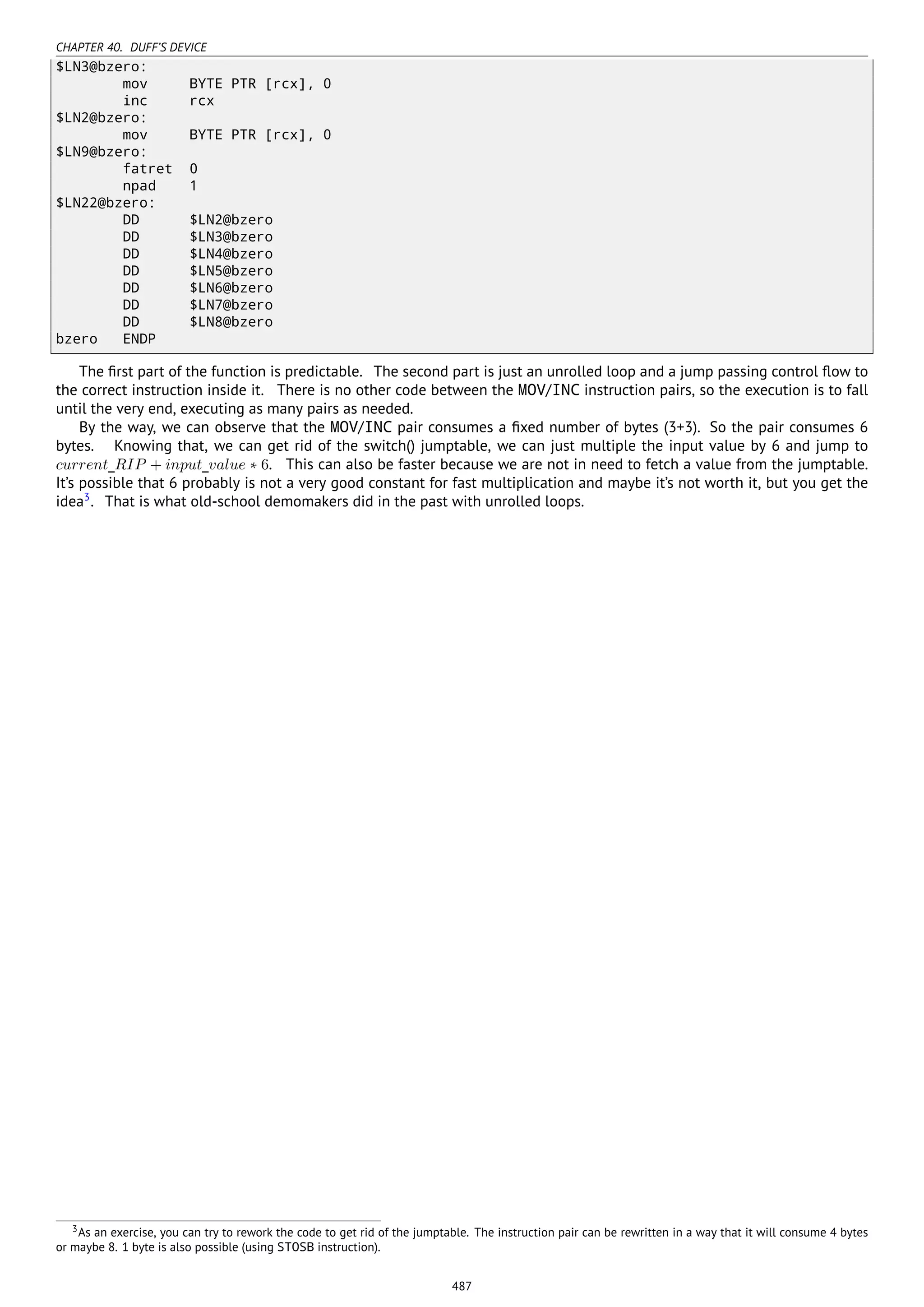 CHAPTER 40. DUFF’S DEVICE
$LN3@bzero:
mov BYTE PTR [rcx], 0
inc rcx
$LN2@bzero:
mov BYTE PTR [rcx], 0
$LN9@bzero:
fatret 0
npad 1
$LN22@bzero:
DD $LN2@bzero
DD $LN3@bzero
DD $LN4@bzero
DD $LN5@bzero
DD $LN6@bzero
DD $LN7@bzero
DD $LN8@bzero
bzero ENDP
The ﬁrst part of the function is predictable. The second part is just an unrolled loop and a jump passing control ﬂow to
the correct instruction inside it. There is no other code between the MOV/INC instruction pairs, so the execution is to fall
until the very end, executing as many pairs as needed.
By the way, we can observe that the MOV/INC pair consumes a ﬁxed number of bytes (3+3). So the pair consumes 6
bytes. Knowing that, we can get rid of the switch() jumptable, we can just multiple the input value by 6 and jump to
current_RIP + input_value ∗ 6. This can also be faster because we are not in need to fetch a value from the jumptable.
It’s possible that 6 probably is not a very good constant for fast multiplication and maybe it’s not worth it, but you get the
idea3
. That is what old-school demomakers did in the past with unrolled loops.
3As an exercise, you can try to rework the code to get rid of the jumptable. The instruction pair can be rewritten in a way that it will consume 4 bytes
or maybe 8. 1 byte is also possible (using STOSB instruction).
487
 