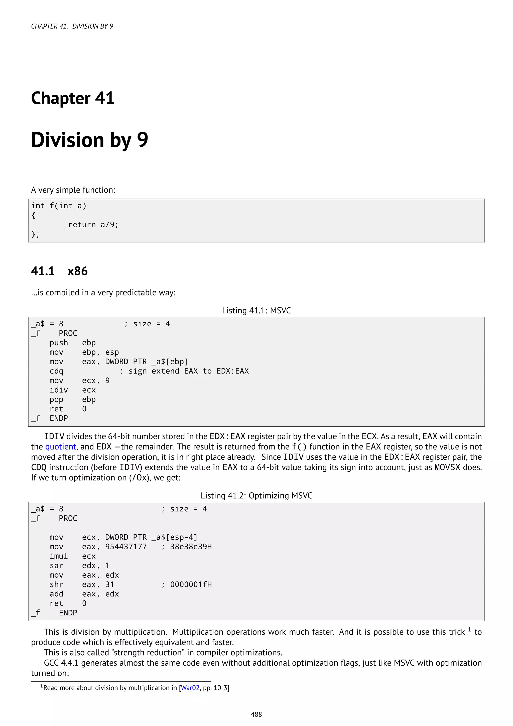 CHAPTER 41. DIVISION BY 9
Chapter 41
Division by 9
A very simple function:
int f(int a)
{
return a/9;
};
41.1 x86
…is compiled in a very predictable way:
Listing 41.1: MSVC
_a$ = 8 ; size = 4
_f PROC
push ebp
mov ebp, esp
mov eax, DWORD PTR _a$[ebp]
cdq ; sign extend EAX to EDX:EAX
mov ecx, 9
idiv ecx
pop ebp
ret 0
_f ENDP
IDIV divides the 64-bit number stored in the EDX:EAX register pair by the value in the ECX. As a result, EAX will contain
the quotient, and EDX —the remainder. The result is returned from the f() function in the EAX register, so the value is not
moved after the division operation, it is in right place already. Since IDIV uses the value in the EDX:EAX register pair, the
CDQ instruction (before IDIV) extends the value in EAX to a 64-bit value taking its sign into account, just as MOVSX does.
If we turn optimization on (/Ox), we get:
Listing 41.2: Optimizing MSVC
_a$ = 8 ; size = 4
_f PROC
mov ecx, DWORD PTR _a$[esp-4]
mov eax, 954437177 ; 38e38e39H
imul ecx
sar edx, 1
mov eax, edx
shr eax, 31 ; 0000001fH
add eax, edx
ret 0
_f ENDP
This is division by multiplication. Multiplication operations work much faster. And it is possible to use this trick 1
to
produce code which is effectively equivalent and faster.
This is also called “strength reduction” in compiler optimizations.
GCC 4.4.1 generates almost the same code even without additional optimization ﬂags, just like MSVC with optimization
turned on:
1Read more about division by multiplication in [War02, pp. 10-3]
488
 