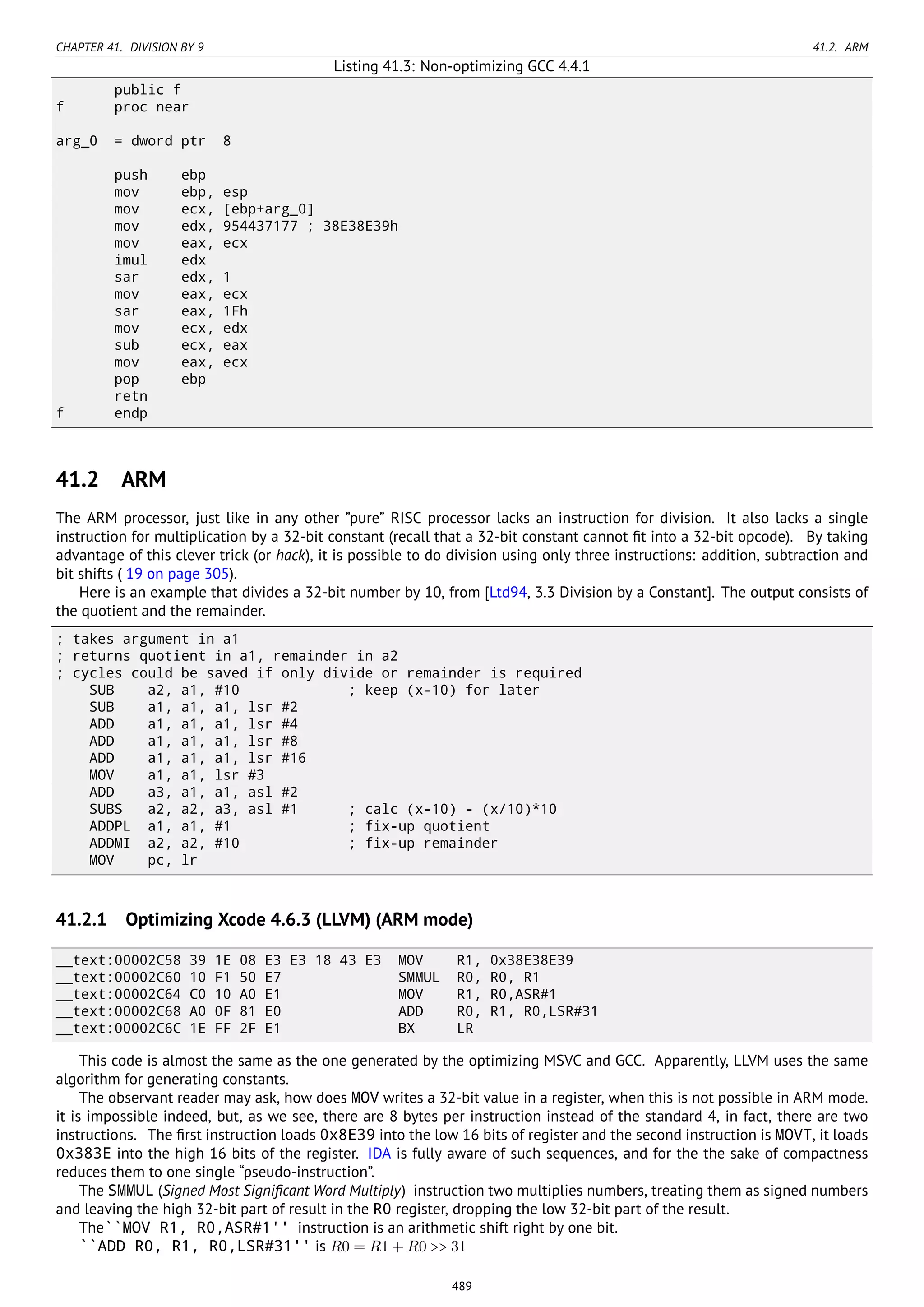 CHAPTER 41. DIVISION BY 9 41.2. ARM
Listing 41.3: Non-optimizing GCC 4.4.1
public f
f proc near
arg_0 = dword ptr 8
push ebp
mov ebp, esp
mov ecx, [ebp+arg_0]
mov edx, 954437177 ; 38E38E39h
mov eax, ecx
imul edx
sar edx, 1
mov eax, ecx
sar eax, 1Fh
mov ecx, edx
sub ecx, eax
mov eax, ecx
pop ebp
retn
f endp
41.2 ARM
The ARM processor, just like in any other ”pure” RISC processor lacks an instruction for division. It also lacks a single
instruction for multiplication by a 32-bit constant (recall that a 32-bit constant cannot ﬁt into a 32-bit opcode). By taking
advantage of this clever trick (or hack), it is possible to do division using only three instructions: addition, subtraction and
bit shifts ( 19 on page 305).
Here is an example that divides a 32-bit number by 10, from [Ltd94, 3.3 Division by a Constant]. The output consists of
the quotient and the remainder.
; takes argument in a1
; returns quotient in a1, remainder in a2
; cycles could be saved if only divide or remainder is required
SUB a2, a1, #10 ; keep (x-10) for later
SUB a1, a1, a1, lsr #2
ADD a1, a1, a1, lsr #4
ADD a1, a1, a1, lsr #8
ADD a1, a1, a1, lsr #16
MOV a1, a1, lsr #3
ADD a3, a1, a1, asl #2
SUBS a2, a2, a3, asl #1 ; calc (x-10) - (x/10)*10
ADDPL a1, a1, #1 ; fix-up quotient
ADDMI a2, a2, #10 ; fix-up remainder
MOV pc, lr
41.2.1 Optimizing Xcode 4.6.3 (LLVM) (ARM mode)
__text:00002C58 39 1E 08 E3 E3 18 43 E3 MOV R1, 0x38E38E39
__text:00002C60 10 F1 50 E7 SMMUL R0, R0, R1
__text:00002C64 C0 10 A0 E1 MOV R1, R0,ASR#1
__text:00002C68 A0 0F 81 E0 ADD R0, R1, R0,LSR#31
__text:00002C6C 1E FF 2F E1 BX LR
This code is almost the same as the one generated by the optimizing MSVC and GCC. Apparently, LLVM uses the same
algorithm for generating constants.
The observant reader may ask, how does MOV writes a 32-bit value in a register, when this is not possible in ARM mode.
it is impossible indeed, but, as we see, there are 8 bytes per instruction instead of the standard 4, in fact, there are two
instructions. The ﬁrst instruction loads 0x8E39 into the low 16 bits of register and the second instruction is MOVT, it loads
0x383E into the high 16 bits of the register. IDA is fully aware of such sequences, and for the the sake of compactness
reduces them to one single “pseudo-instruction”.
The SMMUL (Signed Most Signiﬁcant Word Multiply) instruction two multiplies numbers, treating them as signed numbers
and leaving the high 32-bit part of result in the R0 register, dropping the low 32-bit part of the result.
The``MOV R1, R0,ASR#1'' instruction is an arithmetic shift right by one bit.
``ADD R0, R1, R0,LSR#31'' is R0 = R1 + R0 >> 31
489
 