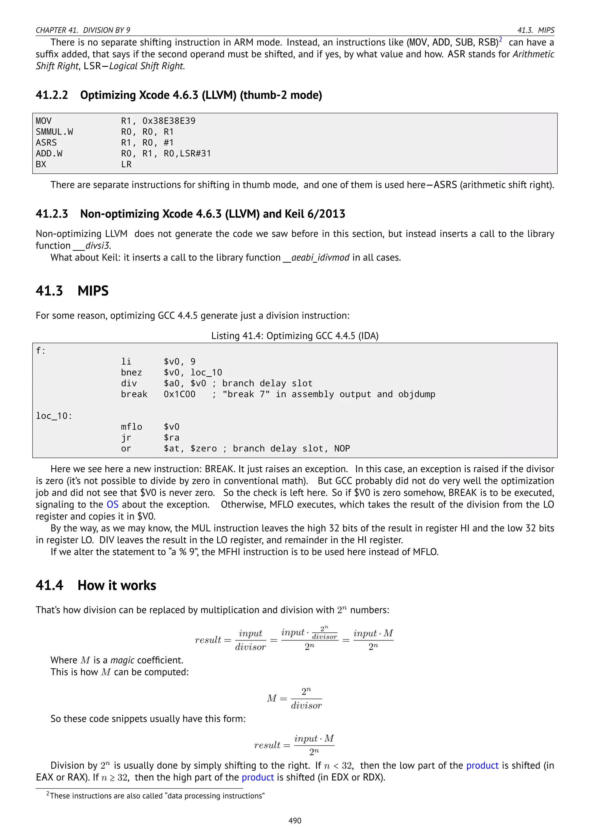 CHAPTER 41. DIVISION BY 9 41.3. MIPS
There is no separate shifting instruction in ARM mode. Instead, an instructions like (MOV, ADD, SUB, RSB)2
can have a
sufﬁx added, that says if the second operand must be shifted, and if yes, by what value and how. ASR stands for Arithmetic
Shift Right, LSR—Logical Shift Right.
41.2.2 Optimizing Xcode 4.6.3 (LLVM) (thumb-2 mode)
MOV R1, 0x38E38E39
SMMUL.W R0, R0, R1
ASRS R1, R0, #1
ADD.W R0, R1, R0,LSR#31
BX LR
There are separate instructions for shifting in thumb mode, and one of them is used here—ASRS (arithmetic shift right).
41.2.3 Non-optimizing Xcode 4.6.3 (LLVM) and Keil 6/2013
Non-optimizing LLVM does not generate the code we saw before in this section, but instead inserts a call to the library
function ___divsi3.
What about Keil: it inserts a call to the library function __aeabi_idivmod in all cases.
41.3 MIPS
For some reason, optimizing GCC 4.4.5 generate just a division instruction:
Listing 41.4: Optimizing GCC 4.4.5 (IDA)
f:
li $v0, 9
bnez $v0, loc_10
div $a0, $v0 ; branch delay slot
break 0x1C00 ; "break 7" in assembly output and objdump
loc_10:
mflo $v0
jr $ra
or $at, $zero ; branch delay slot, NOP
Here we see here a new instruction: BREAK. It just raises an exception. In this case, an exception is raised if the divisor
is zero (it’s not possible to divide by zero in conventional math). But GCC probably did not do very well the optimization
job and did not see that $V0 is never zero. So the check is left here. So if $V0 is zero somehow, BREAK is to be executed,
signaling to the OS about the exception. Otherwise, MFLO executes, which takes the result of the division from the LO
register and copies it in $V0.
By the way, as we may know, the MUL instruction leaves the high 32 bits of the result in register HI and the low 32 bits
in register LO. DIV leaves the result in the LO register, and remainder in the HI register.
If we alter the statement to “a % 9”, the MFHI instruction is to be used here instead of MFLO.
41.4 How it works
That’s how division can be replaced by multiplication and division with 2n
numbers:
result =
input
divisor
=
input ⋅ 2n
divisor
2n
=
input ⋅ M
2n
Where M is a magic coefﬁcient.
This is how M can be computed:
M =
2n
divisor
So these code snippets usually have this form:
result =
input ⋅ M
2n
Division by 2n
is usually done by simply shifting to the right. If n < 32, then the low part of the product is shifted (in
EAX or RAX). If n ≥ 32, then the high part of the product is shifted (in EDX or RDX).
2These instructions are also called “data processing instructions”
490
 