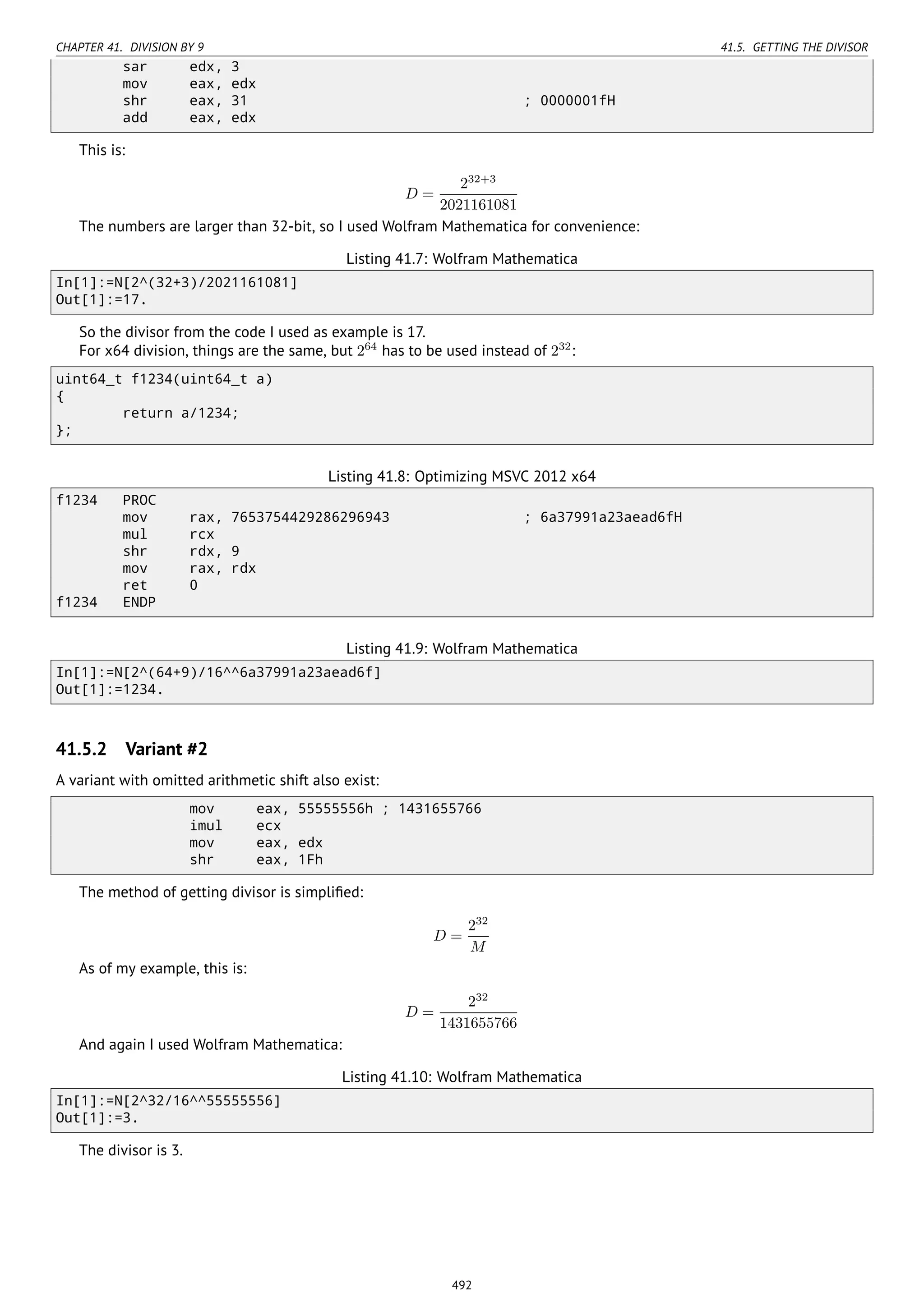 CHAPTER 41. DIVISION BY 9 41.5. GETTING THE DIVISOR
sar edx, 3
mov eax, edx
shr eax, 31 ; 0000001fH
add eax, edx
This is:
D =
232+3
2021161081
The numbers are larger than 32-bit, so I used Wolfram Mathematica for convenience:
Listing 41.7: Wolfram Mathematica
In[1]:=N[2^(32+3)/2021161081]
Out[1]:=17.
So the divisor from the code I used as example is 17.
For x64 division, things are the same, but 264
has to be used instead of 232
:
uint64_t f1234(uint64_t a)
{
return a/1234;
};
Listing 41.8: Optimizing MSVC 2012 x64
f1234 PROC
mov rax, 7653754429286296943 ; 6a37991a23aead6fH
mul rcx
shr rdx, 9
mov rax, rdx
ret 0
f1234 ENDP
Listing 41.9: Wolfram Mathematica
In[1]:=N[2^(64+9)/16^^6a37991a23aead6f]
Out[1]:=1234.
41.5.2 Variant #2
A variant with omitted arithmetic shift also exist:
mov eax, 55555556h ; 1431655766
imul ecx
mov eax, edx
shr eax, 1Fh
The method of getting divisor is simpliﬁed:
D =
232
M
As of my example, this is:
D =
232
1431655766
And again I used Wolfram Mathematica:
Listing 41.10: Wolfram Mathematica
In[1]:=N[2^32/16^^55555556]
Out[1]:=3.
The divisor is 3.
492
 