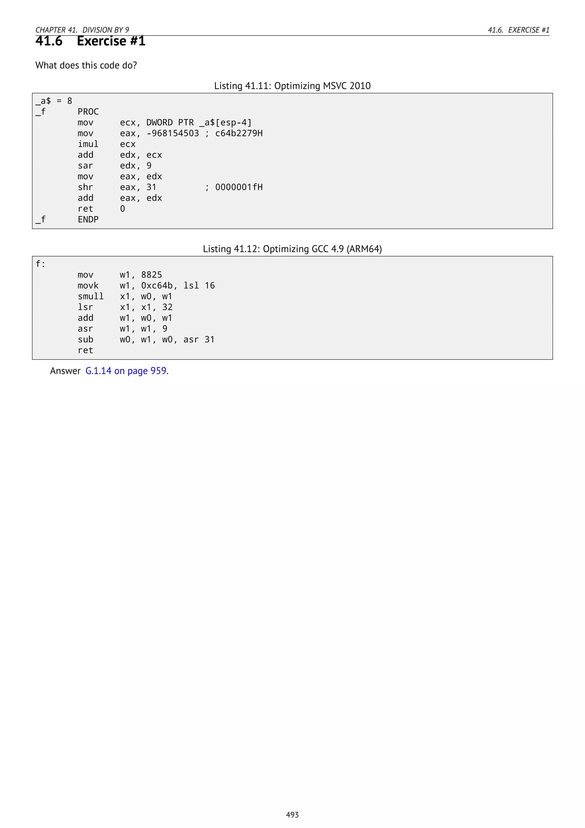 CHAPTER 41. DIVISION BY 9 41.6. EXERCISE #1
41.6 Exercise #1
What does this code do?
Listing 41.11: Optimizing MSVC 2010
_a$ = 8
_f PROC
mov ecx, DWORD PTR _a$[esp-4]
mov eax, -968154503 ; c64b2279H
imul ecx
add edx, ecx
sar edx, 9
mov eax, edx
shr eax, 31 ; 0000001fH
add eax, edx
ret 0
_f ENDP
Listing 41.12: Optimizing GCC 4.9 (ARM64)
f:
mov w1, 8825
movk w1, 0xc64b, lsl 16
smull x1, w0, w1
lsr x1, x1, 32
add w1, w0, w1
asr w1, w1, 9
sub w0, w1, w0, asr 31
ret
Answer G.1.14 on page 959.
493
 
