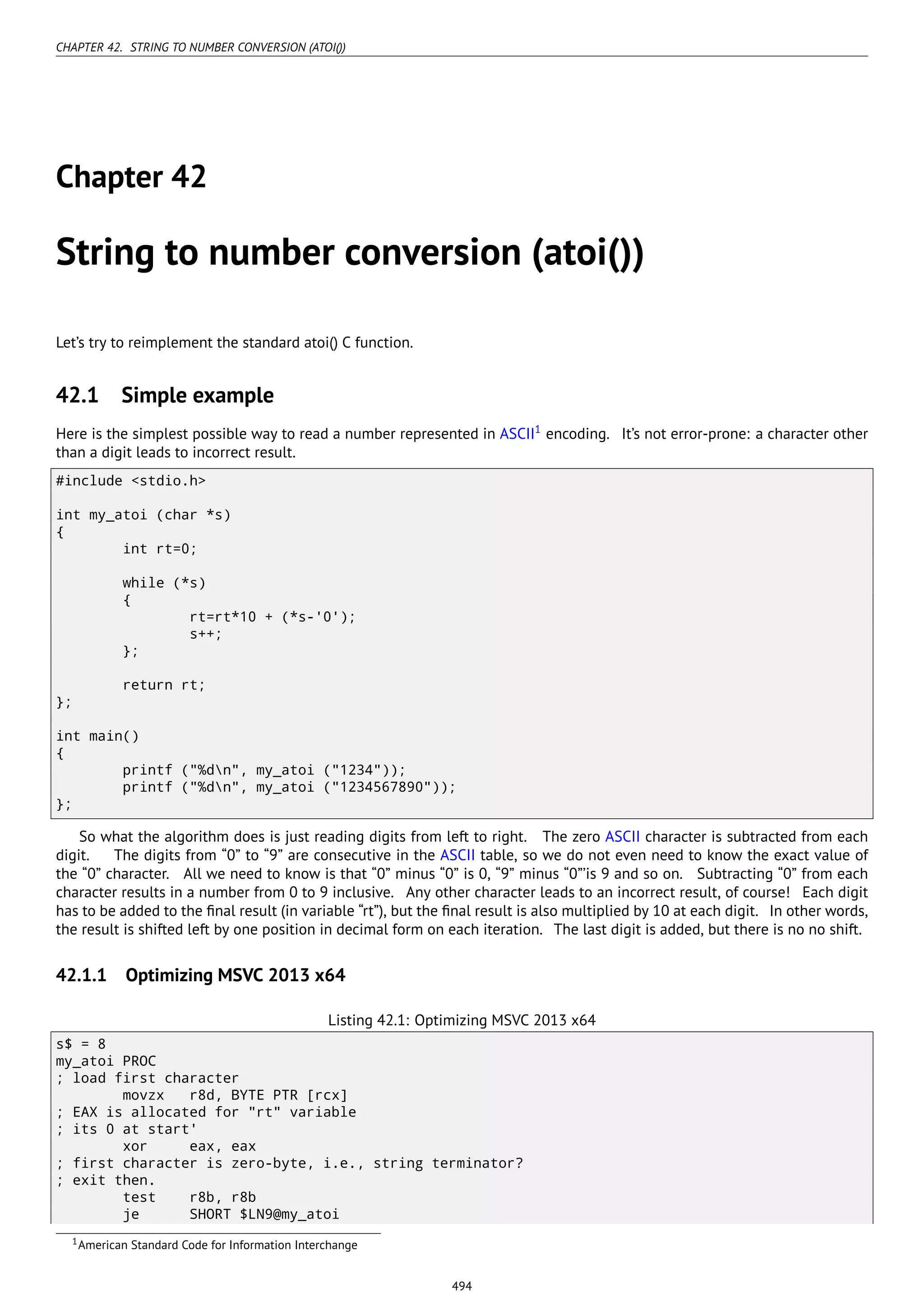 CHAPTER 42. STRING TO NUMBER CONVERSION (ATOI())
Chapter 42
String to number conversion (atoi())
Let’s try to reimplement the standard atoi() C function.
42.1 Simple example
Here is the simplest possible way to read a number represented in ASCII1
encoding. It’s not error-prone: a character other
than a digit leads to incorrect result.
#include <stdio.h>
int my_atoi (char *s)
{
int rt=0;
while (*s)
{
rt=rt*10 + (*s-'0');
s++;
};
return rt;
};
int main()
{
printf ("%dn", my_atoi ("1234"));
printf ("%dn", my_atoi ("1234567890"));
};
So what the algorithm does is just reading digits from left to right. The zero ASCII character is subtracted from each
digit. The digits from “0” to “9” are consecutive in the ASCII table, so we do not even need to know the exact value of
the “0” character. All we need to know is that “0” minus “0” is 0, “9” minus “0”’is 9 and so on. Subtracting “0” from each
character results in a number from 0 to 9 inclusive. Any other character leads to an incorrect result, of course! Each digit
has to be added to the ﬁnal result (in variable “rt”), but the ﬁnal result is also multiplied by 10 at each digit. In other words,
the result is shifted left by one position in decimal form on each iteration. The last digit is added, but there is no no shift.
42.1.1 Optimizing MSVC 2013 x64
Listing 42.1: Optimizing MSVC 2013 x64
s$ = 8
my_atoi PROC
; load first character
movzx r8d, BYTE PTR [rcx]
; EAX is allocated for "rt" variable
; its 0 at start'
xor eax, eax
; first character is zero-byte, i.e., string terminator?
; exit then.
test r8b, r8b
je SHORT $LN9@my_atoi
1American Standard Code for Information Interchange
494
 