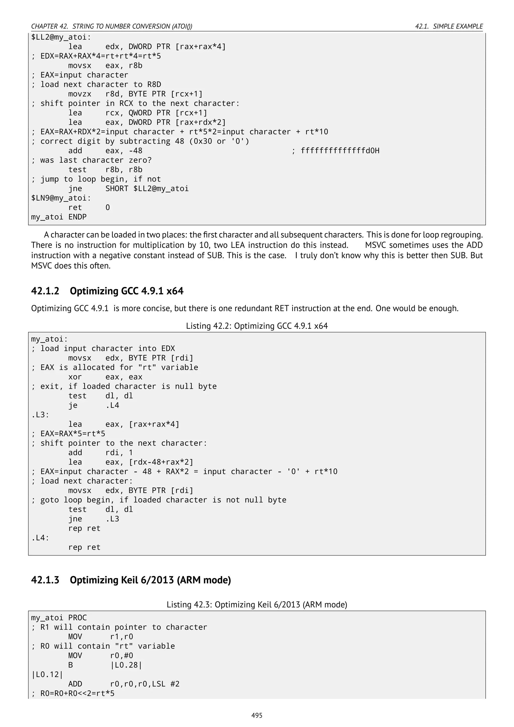 CHAPTER 42. STRING TO NUMBER CONVERSION (ATOI()) 42.1. SIMPLE EXAMPLE
$LL2@my_atoi:
lea edx, DWORD PTR [rax+rax*4]
; EDX=RAX+RAX*4=rt+rt*4=rt*5
movsx eax, r8b
; EAX=input character
; load next character to R8D
movzx r8d, BYTE PTR [rcx+1]
; shift pointer in RCX to the next character:
lea rcx, QWORD PTR [rcx+1]
lea eax, DWORD PTR [rax+rdx*2]
; EAX=RAX+RDX*2=input character + rt*5*2=input character + rt*10
; correct digit by subtracting 48 (0x30 or '0')
add eax, -48 ; ffffffffffffffd0H
; was last character zero?
test r8b, r8b
; jump to loop begin, if not
jne SHORT $LL2@my_atoi
$LN9@my_atoi:
ret 0
my_atoi ENDP
A character can be loaded in two places: the ﬁrst character and all subsequent characters. This is done for loop regrouping.
There is no instruction for multiplication by 10, two LEA instruction do this instead. MSVC sometimes uses the ADD
instruction with a negative constant instead of SUB. This is the case. I truly don’t know why this is better then SUB. But
MSVC does this often.
42.1.2 Optimizing GCC 4.9.1 x64
Optimizing GCC 4.9.1 is more concise, but there is one redundant RET instruction at the end. One would be enough.
Listing 42.2: Optimizing GCC 4.9.1 x64
my_atoi:
; load input character into EDX
movsx edx, BYTE PTR [rdi]
; EAX is allocated for "rt" variable
xor eax, eax
; exit, if loaded character is null byte
test dl, dl
je .L4
.L3:
lea eax, [rax+rax*4]
; EAX=RAX*5=rt*5
; shift pointer to the next character:
add rdi, 1
lea eax, [rdx-48+rax*2]
; EAX=input character - 48 + RAX*2 = input character - '0' + rt*10
; load next character:
movsx edx, BYTE PTR [rdi]
; goto loop begin, if loaded character is not null byte
test dl, dl
jne .L3
rep ret
.L4:
rep ret
42.1.3 Optimizing Keil 6/2013 (ARM mode)
Listing 42.3: Optimizing Keil 6/2013 (ARM mode)
my_atoi PROC
; R1 will contain pointer to character
MOV r1,r0
; R0 will contain "rt" variable
MOV r0,#0
B |L0.28|
|L0.12|
ADD r0,r0,r0,LSL #2
; R0=R0+R0<<2=rt*5
495
 