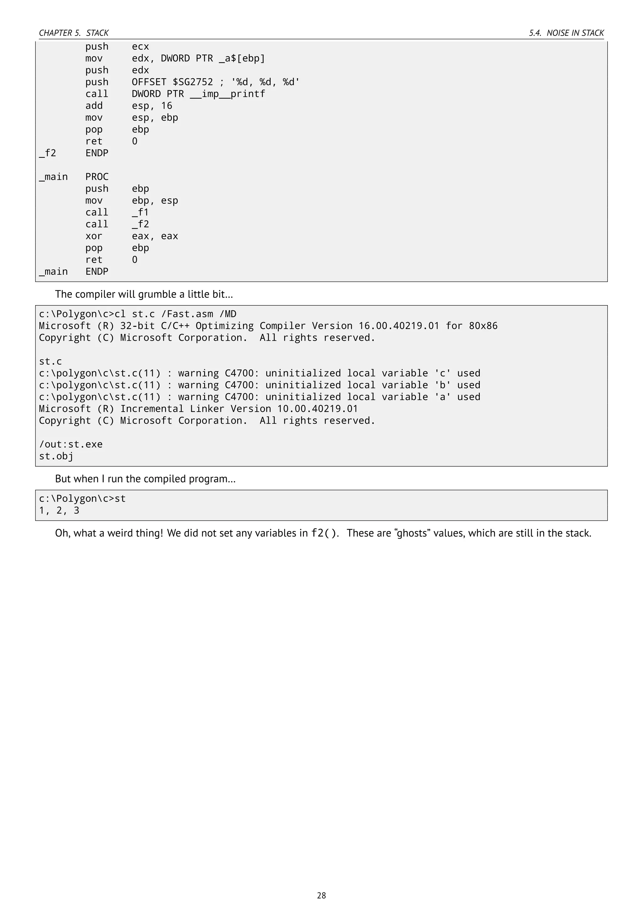 CHAPTER 5. STACK 5.4. NOISE IN STACK
push ecx
mov edx, DWORD PTR _a$[ebp]
push edx
push OFFSET $SG2752 ; '%d, %d, %d'
call DWORD PTR __imp__printf
add esp, 16
mov esp, ebp
pop ebp
ret 0
_f2 ENDP
_main PROC
push ebp
mov ebp, esp
call _f1
call _f2
xor eax, eax
pop ebp
ret 0
_main ENDP
The compiler will grumble a little bit…
c:Polygonc>cl st.c /Fast.asm /MD
Microsoft (R) 32-bit C/C++ Optimizing Compiler Version 16.00.40219.01 for 80x86
Copyright (C) Microsoft Corporation. All rights reserved.
st.c
c:polygoncst.c(11) : warning C4700: uninitialized local variable 'c' used
c:polygoncst.c(11) : warning C4700: uninitialized local variable 'b' used
c:polygoncst.c(11) : warning C4700: uninitialized local variable 'a' used
Microsoft (R) Incremental Linker Version 10.00.40219.01
Copyright (C) Microsoft Corporation. All rights reserved.
/out:st.exe
st.obj
But when I run the compiled program…
c:Polygonc>st
1, 2, 3
Oh, what a weird thing! We did not set any variables in f2(). These are “ghosts” values, which are still in the stack.
28
 