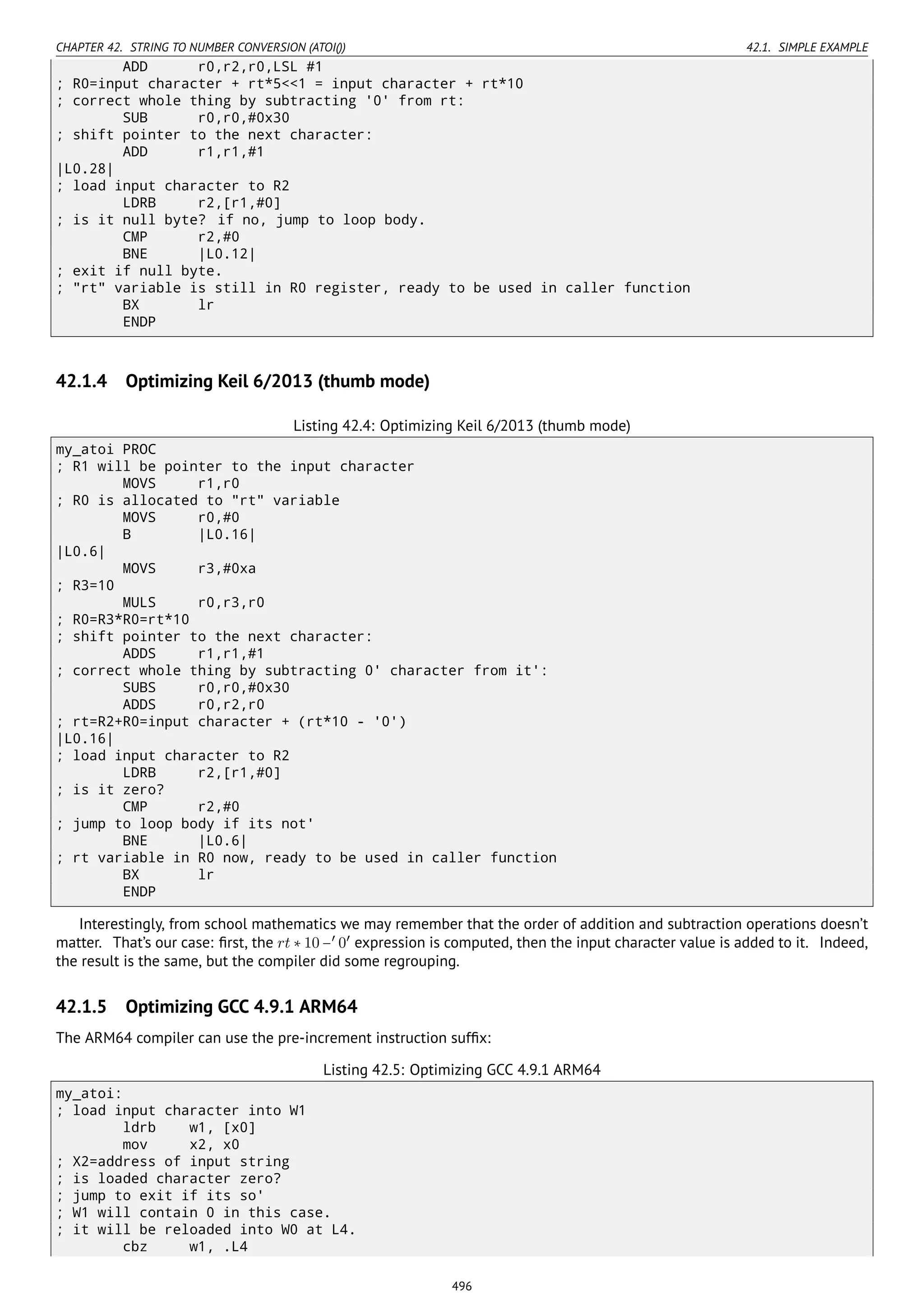 CHAPTER 42. STRING TO NUMBER CONVERSION (ATOI()) 42.1. SIMPLE EXAMPLE
ADD r0,r2,r0,LSL #1
; R0=input character + rt*5<<1 = input character + rt*10
; correct whole thing by subtracting '0' from rt:
SUB r0,r0,#0x30
; shift pointer to the next character:
ADD r1,r1,#1
|L0.28|
; load input character to R2
LDRB r2,[r1,#0]
; is it null byte? if no, jump to loop body.
CMP r2,#0
BNE |L0.12|
; exit if null byte.
; "rt" variable is still in R0 register, ready to be used in caller function
BX lr
ENDP
42.1.4 Optimizing Keil 6/2013 (thumb mode)
Listing 42.4: Optimizing Keil 6/2013 (thumb mode)
my_atoi PROC
; R1 will be pointer to the input character
MOVS r1,r0
; R0 is allocated to "rt" variable
MOVS r0,#0
B |L0.16|
|L0.6|
MOVS r3,#0xa
; R3=10
MULS r0,r3,r0
; R0=R3*R0=rt*10
; shift pointer to the next character:
ADDS r1,r1,#1
; correct whole thing by subtracting 0' character from it':
SUBS r0,r0,#0x30
ADDS r0,r2,r0
; rt=R2+R0=input character + (rt*10 - '0')
|L0.16|
; load input character to R2
LDRB r2,[r1,#0]
; is it zero?
CMP r2,#0
; jump to loop body if its not'
BNE |L0.6|
; rt variable in R0 now, ready to be used in caller function
BX lr
ENDP
Interestingly, from school mathematics we may remember that the order of addition and subtraction operations doesn’t
matter. That’s our case: ﬁrst, the rt ∗ 10 −′
0′
expression is computed, then the input character value is added to it. Indeed,
the result is the same, but the compiler did some regrouping.
42.1.5 Optimizing GCC 4.9.1 ARM64
The ARM64 compiler can use the pre-increment instruction sufﬁx:
Listing 42.5: Optimizing GCC 4.9.1 ARM64
my_atoi:
; load input character into W1
ldrb w1, [x0]
mov x2, x0
; X2=address of input string
; is loaded character zero?
; jump to exit if its so'
; W1 will contain 0 in this case.
; it will be reloaded into W0 at L4.
cbz w1, .L4
496
 