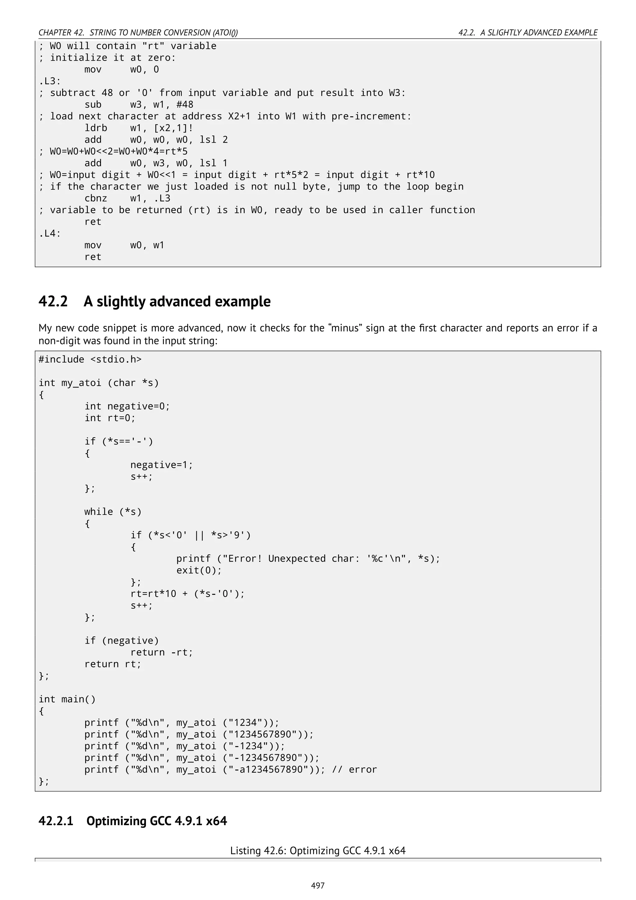 CHAPTER 42. STRING TO NUMBER CONVERSION (ATOI()) 42.2. A SLIGHTLY ADVANCED EXAMPLE
; W0 will contain "rt" variable
; initialize it at zero:
mov w0, 0
.L3:
; subtract 48 or '0' from input variable and put result into W3:
sub w3, w1, #48
; load next character at address X2+1 into W1 with pre-increment:
ldrb w1, [x2,1]!
add w0, w0, w0, lsl 2
; W0=W0+W0<<2=W0+W0*4=rt*5
add w0, w3, w0, lsl 1
; W0=input digit + W0<<1 = input digit + rt*5*2 = input digit + rt*10
; if the character we just loaded is not null byte, jump to the loop begin
cbnz w1, .L3
; variable to be returned (rt) is in W0, ready to be used in caller function
ret
.L4:
mov w0, w1
ret
42.2 A slightly advanced example
My new code snippet is more advanced, now it checks for the “minus” sign at the ﬁrst character and reports an error if a
non-digit was found in the input string:
#include <stdio.h>
int my_atoi (char *s)
{
int negative=0;
int rt=0;
if (*s=='-')
{
negative=1;
s++;
};
while (*s)
{
if (*s<'0' || *s>'9')
{
printf ("Error! Unexpected char: '%c'n", *s);
exit(0);
};
rt=rt*10 + (*s-'0');
s++;
};
if (negative)
return -rt;
return rt;
};
int main()
{
printf ("%dn", my_atoi ("1234"));
printf ("%dn", my_atoi ("1234567890"));
printf ("%dn", my_atoi ("-1234"));
printf ("%dn", my_atoi ("-1234567890"));
printf ("%dn", my_atoi ("-a1234567890")); // error
};
42.2.1 Optimizing GCC 4.9.1 x64
Listing 42.6: Optimizing GCC 4.9.1 x64
497
 