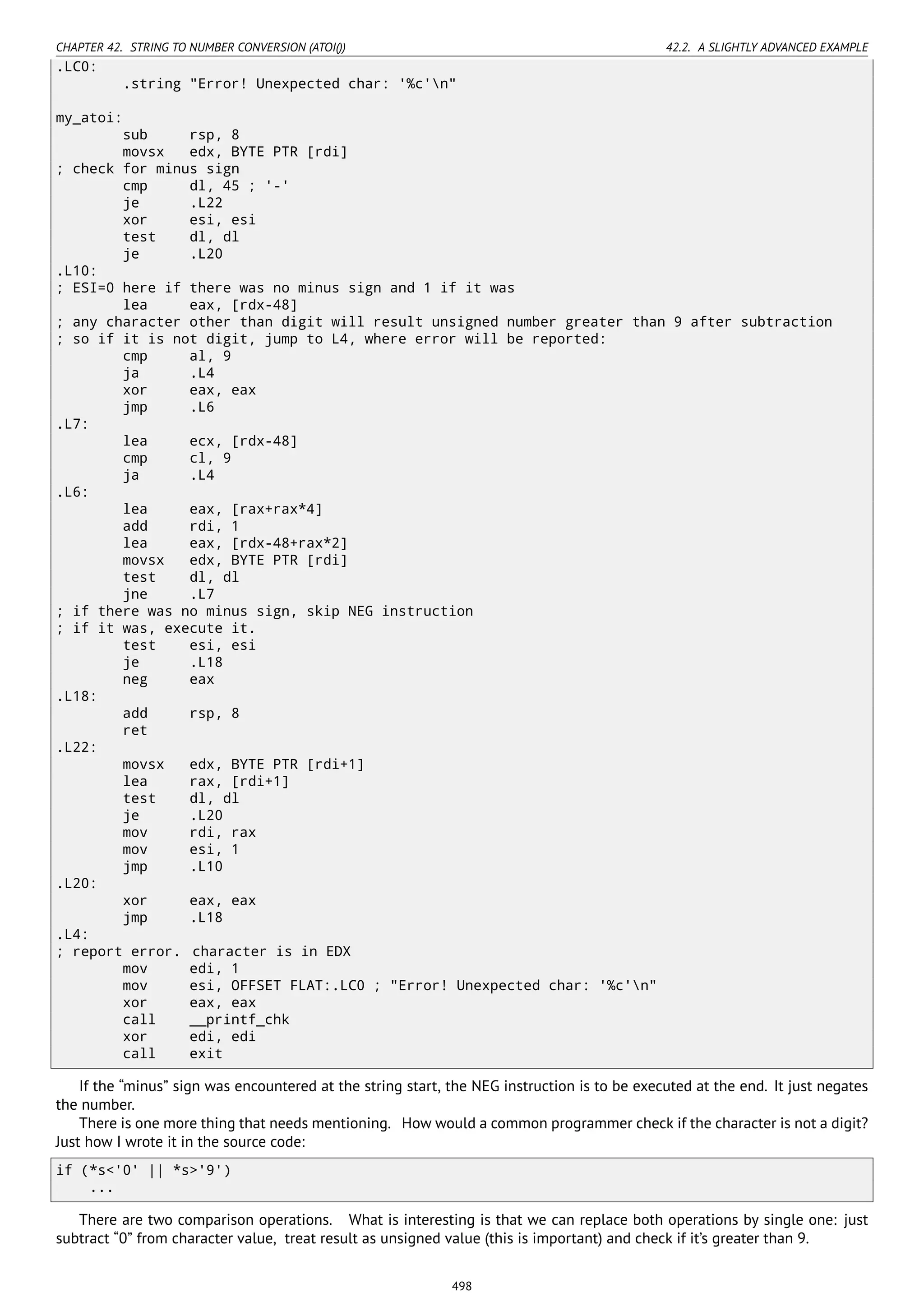 CHAPTER 42. STRING TO NUMBER CONVERSION (ATOI()) 42.2. A SLIGHTLY ADVANCED EXAMPLE
.LC0:
.string "Error! Unexpected char: '%c'n"
my_atoi:
sub rsp, 8
movsx edx, BYTE PTR [rdi]
; check for minus sign
cmp dl, 45 ; '-'
je .L22
xor esi, esi
test dl, dl
je .L20
.L10:
; ESI=0 here if there was no minus sign and 1 if it was
lea eax, [rdx-48]
; any character other than digit will result unsigned number greater than 9 after subtraction
; so if it is not digit, jump to L4, where error will be reported:
cmp al, 9
ja .L4
xor eax, eax
jmp .L6
.L7:
lea ecx, [rdx-48]
cmp cl, 9
ja .L4
.L6:
lea eax, [rax+rax*4]
add rdi, 1
lea eax, [rdx-48+rax*2]
movsx edx, BYTE PTR [rdi]
test dl, dl
jne .L7
; if there was no minus sign, skip NEG instruction
; if it was, execute it.
test esi, esi
je .L18
neg eax
.L18:
add rsp, 8
ret
.L22:
movsx edx, BYTE PTR [rdi+1]
lea rax, [rdi+1]
test dl, dl
je .L20
mov rdi, rax
mov esi, 1
jmp .L10
.L20:
xor eax, eax
jmp .L18
.L4:
; report error. character is in EDX
mov edi, 1
mov esi, OFFSET FLAT:.LC0 ; "Error! Unexpected char: '%c'n"
xor eax, eax
call __printf_chk
xor edi, edi
call exit
If the “minus” sign was encountered at the string start, the NEG instruction is to be executed at the end. It just negates
the number.
There is one more thing that needs mentioning. How would a common programmer check if the character is not a digit?
Just how I wrote it in the source code:
if (*s<'0' || *s>'9')
...
There are two comparison operations. What is interesting is that we can replace both operations by single one: just
subtract “0” from character value, treat result as unsigned value (this is important) and check if it’s greater than 9.
498
 