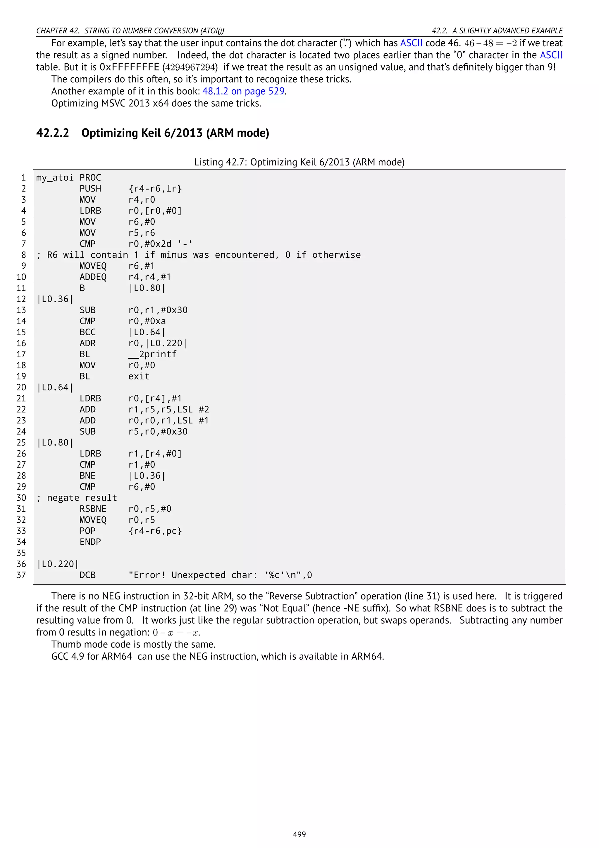 CHAPTER 42. STRING TO NUMBER CONVERSION (ATOI()) 42.2. A SLIGHTLY ADVANCED EXAMPLE
For example, let’s say that the user input contains the dot character (“.”) which has ASCII code 46. 46−48 = −2 if we treat
the result as a signed number. Indeed, the dot character is located two places earlier than the “0” character in the ASCII
table. But it is 0xFFFFFFFE (4294967294) if we treat the result as an unsigned value, and that’s deﬁnitely bigger than 9!
The compilers do this often, so it’s important to recognize these tricks.
Another example of it in this book: 48.1.2 on page 529.
Optimizing MSVC 2013 x64 does the same tricks.
42.2.2 Optimizing Keil 6/2013 (ARM mode)
Listing 42.7: Optimizing Keil 6/2013 (ARM mode)
1 my_atoi PROC
2 PUSH {r4-r6,lr}
3 MOV r4,r0
4 LDRB r0,[r0,#0]
5 MOV r6,#0
6 MOV r5,r6
7 CMP r0,#0x2d '-'
8 ; R6 will contain 1 if minus was encountered, 0 if otherwise
9 MOVEQ r6,#1
10 ADDEQ r4,r4,#1
11 B |L0.80|
12 |L0.36|
13 SUB r0,r1,#0x30
14 CMP r0,#0xa
15 BCC |L0.64|
16 ADR r0,|L0.220|
17 BL __2printf
18 MOV r0,#0
19 BL exit
20 |L0.64|
21 LDRB r0,[r4],#1
22 ADD r1,r5,r5,LSL #2
23 ADD r0,r0,r1,LSL #1
24 SUB r5,r0,#0x30
25 |L0.80|
26 LDRB r1,[r4,#0]
27 CMP r1,#0
28 BNE |L0.36|
29 CMP r6,#0
30 ; negate result
31 RSBNE r0,r5,#0
32 MOVEQ r0,r5
33 POP {r4-r6,pc}
34 ENDP
35
36 |L0.220|
37 DCB "Error! Unexpected char: '%c'n",0
There is no NEG instruction in 32-bit ARM, so the “Reverse Subtraction” operation (line 31) is used here. It is triggered
if the result of the CMP instruction (at line 29) was “Not Equal” (hence -NE sufﬁx). So what RSBNE does is to subtract the
resulting value from 0. It works just like the regular subtraction operation, but swaps operands. Subtracting any number
from 0 results in negation: 0 − x = −x.
Thumb mode code is mostly the same.
GCC 4.9 for ARM64 can use the NEG instruction, which is available in ARM64.
499
 