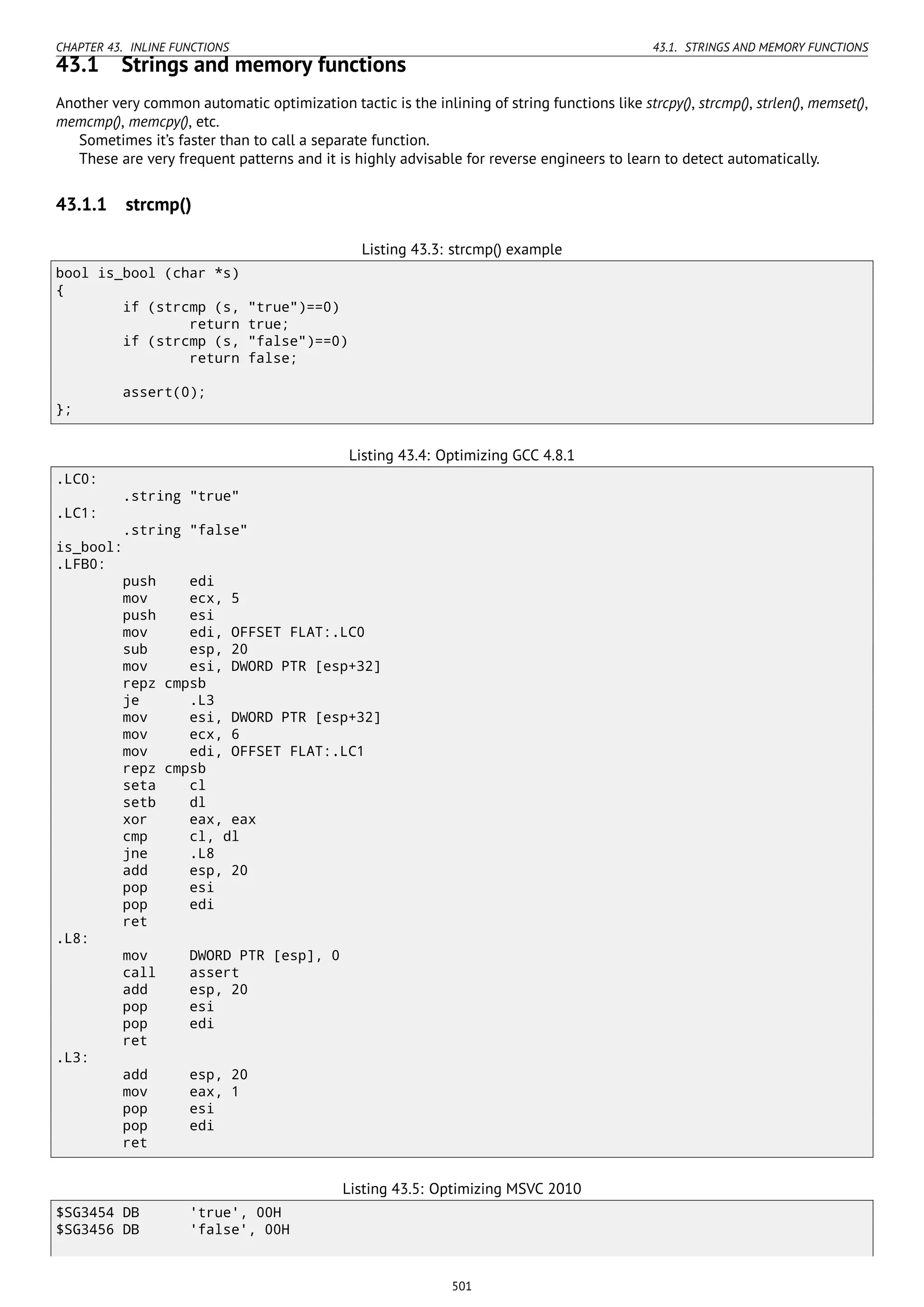 CHAPTER 43. INLINE FUNCTIONS 43.1. STRINGS AND MEMORY FUNCTIONS
43.1 Strings and memory functions
Another very common automatic optimization tactic is the inlining of string functions like strcpy(), strcmp(), strlen(), memset(),
memcmp(), memcpy(), etc.
Sometimes it’s faster than to call a separate function.
These are very frequent patterns and it is highly advisable for reverse engineers to learn to detect automatically.
43.1.1 strcmp()
Listing 43.3: strcmp() example
bool is_bool (char *s)
{
if (strcmp (s, "true")==0)
return true;
if (strcmp (s, "false")==0)
return false;
assert(0);
};
Listing 43.4: Optimizing GCC 4.8.1
.LC0:
.string "true"
.LC1:
.string "false"
is_bool:
.LFB0:
push edi
mov ecx, 5
push esi
mov edi, OFFSET FLAT:.LC0
sub esp, 20
mov esi, DWORD PTR [esp+32]
repz cmpsb
je .L3
mov esi, DWORD PTR [esp+32]
mov ecx, 6
mov edi, OFFSET FLAT:.LC1
repz cmpsb
seta cl
setb dl
xor eax, eax
cmp cl, dl
jne .L8
add esp, 20
pop esi
pop edi
ret
.L8:
mov DWORD PTR [esp], 0
call assert
add esp, 20
pop esi
pop edi
ret
.L3:
add esp, 20
mov eax, 1
pop esi
pop edi
ret
Listing 43.5: Optimizing MSVC 2010
$SG3454 DB 'true', 00H
$SG3456 DB 'false', 00H
501
 