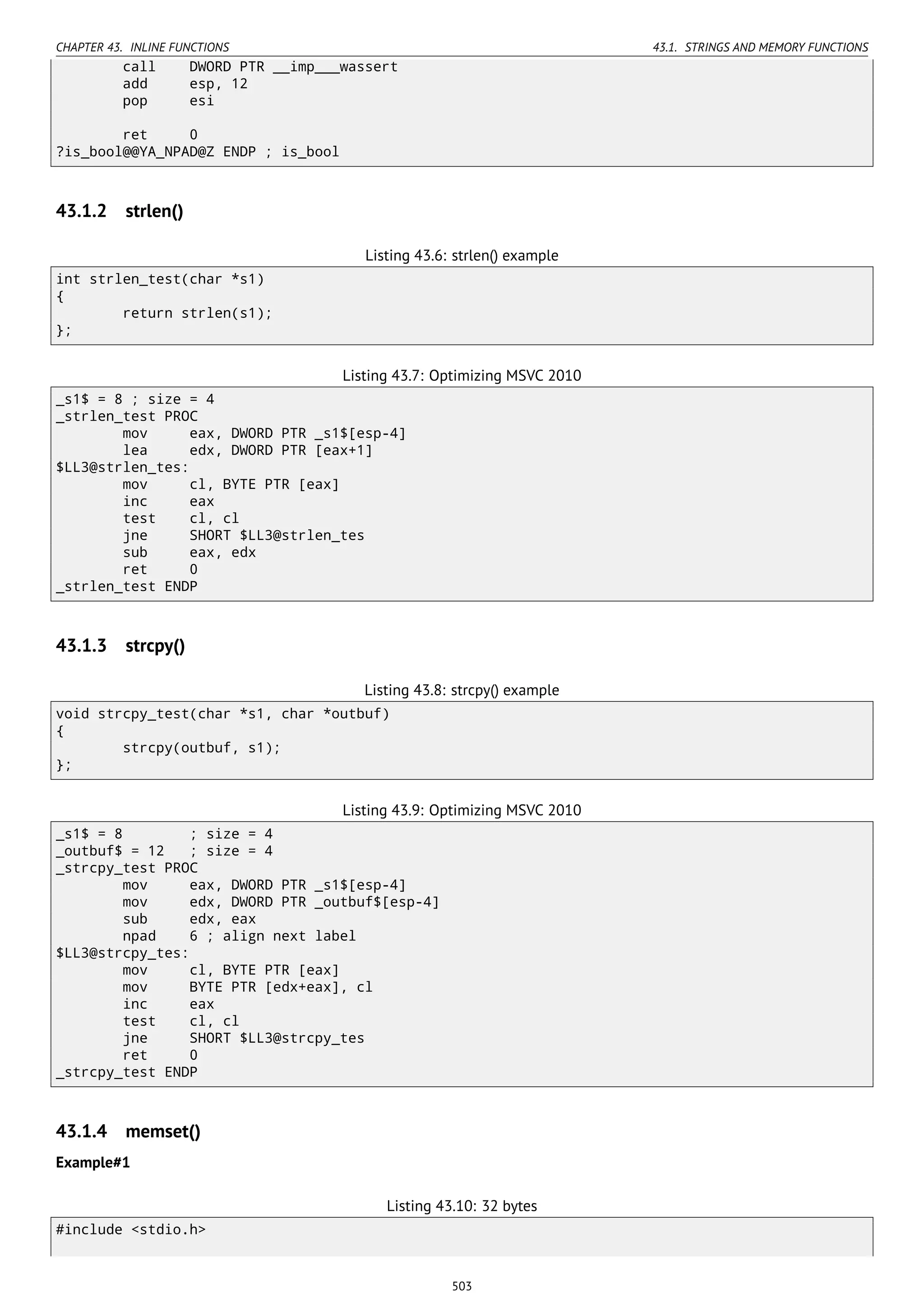 CHAPTER 43. INLINE FUNCTIONS 43.1. STRINGS AND MEMORY FUNCTIONS
call DWORD PTR __imp___wassert
add esp, 12
pop esi
ret 0
?is_bool@@YA_NPAD@Z ENDP ; is_bool
43.1.2 strlen()
Listing 43.6: strlen() example
int strlen_test(char *s1)
{
return strlen(s1);
};
Listing 43.7: Optimizing MSVC 2010
_s1$ = 8 ; size = 4
_strlen_test PROC
mov eax, DWORD PTR _s1$[esp-4]
lea edx, DWORD PTR [eax+1]
$LL3@strlen_tes:
mov cl, BYTE PTR [eax]
inc eax
test cl, cl
jne SHORT $LL3@strlen_tes
sub eax, edx
ret 0
_strlen_test ENDP
43.1.3 strcpy()
Listing 43.8: strcpy() example
void strcpy_test(char *s1, char *outbuf)
{
strcpy(outbuf, s1);
};
Listing 43.9: Optimizing MSVC 2010
_s1$ = 8 ; size = 4
_outbuf$ = 12 ; size = 4
_strcpy_test PROC
mov eax, DWORD PTR _s1$[esp-4]
mov edx, DWORD PTR _outbuf$[esp-4]
sub edx, eax
npad 6 ; align next label
$LL3@strcpy_tes:
mov cl, BYTE PTR [eax]
mov BYTE PTR [edx+eax], cl
inc eax
test cl, cl
jne SHORT $LL3@strcpy_tes
ret 0
_strcpy_test ENDP
43.1.4 memset()
Example#1
Listing 43.10: 32 bytes
#include <stdio.h>
503
 