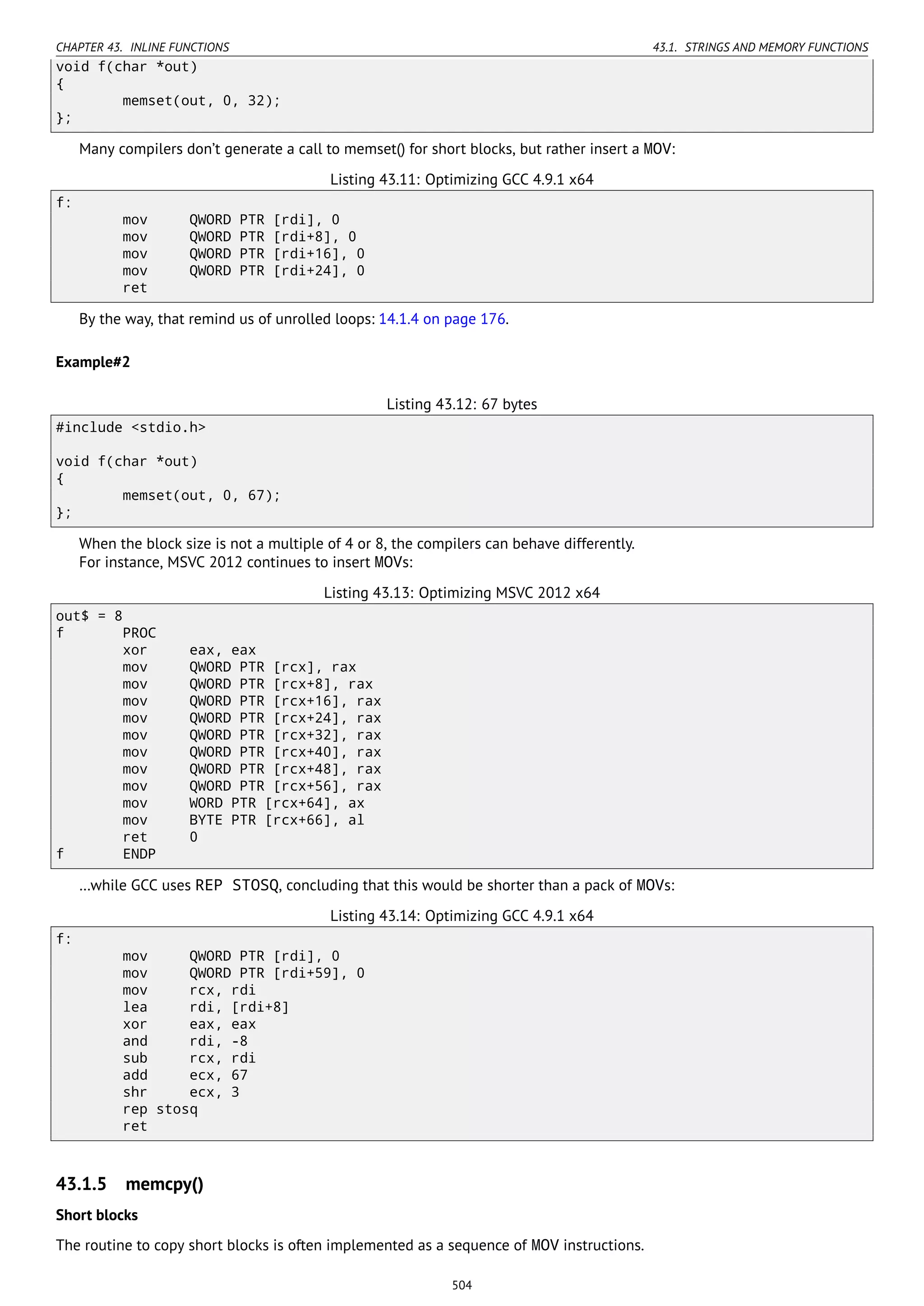 CHAPTER 43. INLINE FUNCTIONS 43.1. STRINGS AND MEMORY FUNCTIONS
void f(char *out)
{
memset(out, 0, 32);
};
Many compilers don’t generate a call to memset() for short blocks, but rather insert a MOV:
Listing 43.11: Optimizing GCC 4.9.1 x64
f:
mov QWORD PTR [rdi], 0
mov QWORD PTR [rdi+8], 0
mov QWORD PTR [rdi+16], 0
mov QWORD PTR [rdi+24], 0
ret
By the way, that remind us of unrolled loops: 14.1.4 on page 176.
Example#2
Listing 43.12: 67 bytes
#include <stdio.h>
void f(char *out)
{
memset(out, 0, 67);
};
When the block size is not a multiple of 4 or 8, the compilers can behave differently.
For instance, MSVC 2012 continues to insert MOVs:
Listing 43.13: Optimizing MSVC 2012 x64
out$ = 8
f PROC
xor eax, eax
mov QWORD PTR [rcx], rax
mov QWORD PTR [rcx+8], rax
mov QWORD PTR [rcx+16], rax
mov QWORD PTR [rcx+24], rax
mov QWORD PTR [rcx+32], rax
mov QWORD PTR [rcx+40], rax
mov QWORD PTR [rcx+48], rax
mov QWORD PTR [rcx+56], rax
mov WORD PTR [rcx+64], ax
mov BYTE PTR [rcx+66], al
ret 0
f ENDP
…while GCC uses REP STOSQ, concluding that this would be shorter than a pack of MOVs:
Listing 43.14: Optimizing GCC 4.9.1 x64
f:
mov QWORD PTR [rdi], 0
mov QWORD PTR [rdi+59], 0
mov rcx, rdi
lea rdi, [rdi+8]
xor eax, eax
and rdi, -8
sub rcx, rdi
add ecx, 67
shr ecx, 3
rep stosq
ret
43.1.5 memcpy()
Short blocks
The routine to copy short blocks is often implemented as a sequence of MOV instructions.
504
 