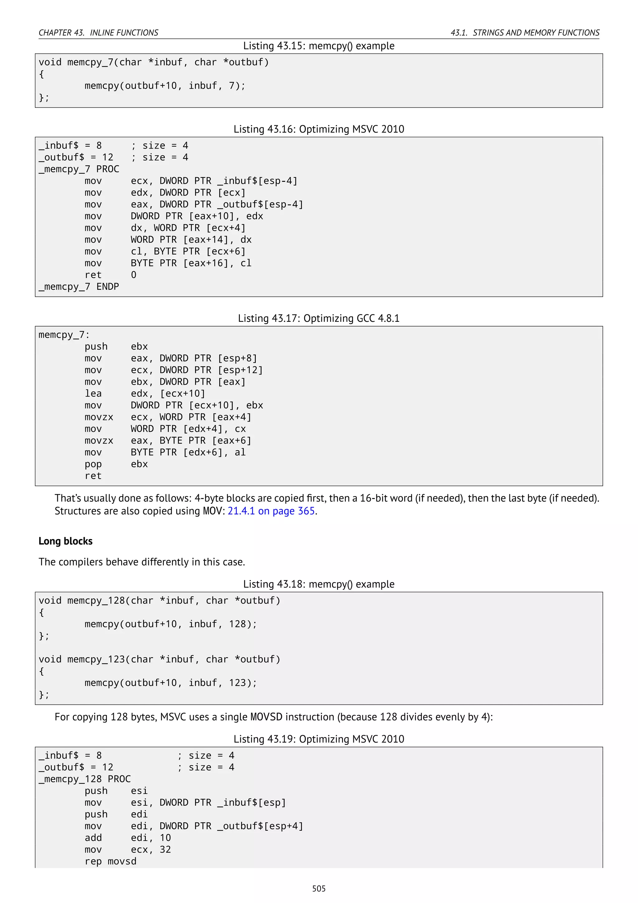 CHAPTER 43. INLINE FUNCTIONS 43.1. STRINGS AND MEMORY FUNCTIONS
Listing 43.15: memcpy() example
void memcpy_7(char *inbuf, char *outbuf)
{
memcpy(outbuf+10, inbuf, 7);
};
Listing 43.16: Optimizing MSVC 2010
_inbuf$ = 8 ; size = 4
_outbuf$ = 12 ; size = 4
_memcpy_7 PROC
mov ecx, DWORD PTR _inbuf$[esp-4]
mov edx, DWORD PTR [ecx]
mov eax, DWORD PTR _outbuf$[esp-4]
mov DWORD PTR [eax+10], edx
mov dx, WORD PTR [ecx+4]
mov WORD PTR [eax+14], dx
mov cl, BYTE PTR [ecx+6]
mov BYTE PTR [eax+16], cl
ret 0
_memcpy_7 ENDP
Listing 43.17: Optimizing GCC 4.8.1
memcpy_7:
push ebx
mov eax, DWORD PTR [esp+8]
mov ecx, DWORD PTR [esp+12]
mov ebx, DWORD PTR [eax]
lea edx, [ecx+10]
mov DWORD PTR [ecx+10], ebx
movzx ecx, WORD PTR [eax+4]
mov WORD PTR [edx+4], cx
movzx eax, BYTE PTR [eax+6]
mov BYTE PTR [edx+6], al
pop ebx
ret
That’s usually done as follows: 4-byte blocks are copied ﬁrst, then a 16-bit word (if needed), then the last byte (if needed).
Structures are also copied using MOV: 21.4.1 on page 365.
Long blocks
The compilers behave differently in this case.
Listing 43.18: memcpy() example
void memcpy_128(char *inbuf, char *outbuf)
{
memcpy(outbuf+10, inbuf, 128);
};
void memcpy_123(char *inbuf, char *outbuf)
{
memcpy(outbuf+10, inbuf, 123);
};
For copying 128 bytes, MSVC uses a single MOVSD instruction (because 128 divides evenly by 4):
Listing 43.19: Optimizing MSVC 2010
_inbuf$ = 8 ; size = 4
_outbuf$ = 12 ; size = 4
_memcpy_128 PROC
push esi
mov esi, DWORD PTR _inbuf$[esp]
push edi
mov edi, DWORD PTR _outbuf$[esp+4]
add edi, 10
mov ecx, 32
rep movsd
505
 