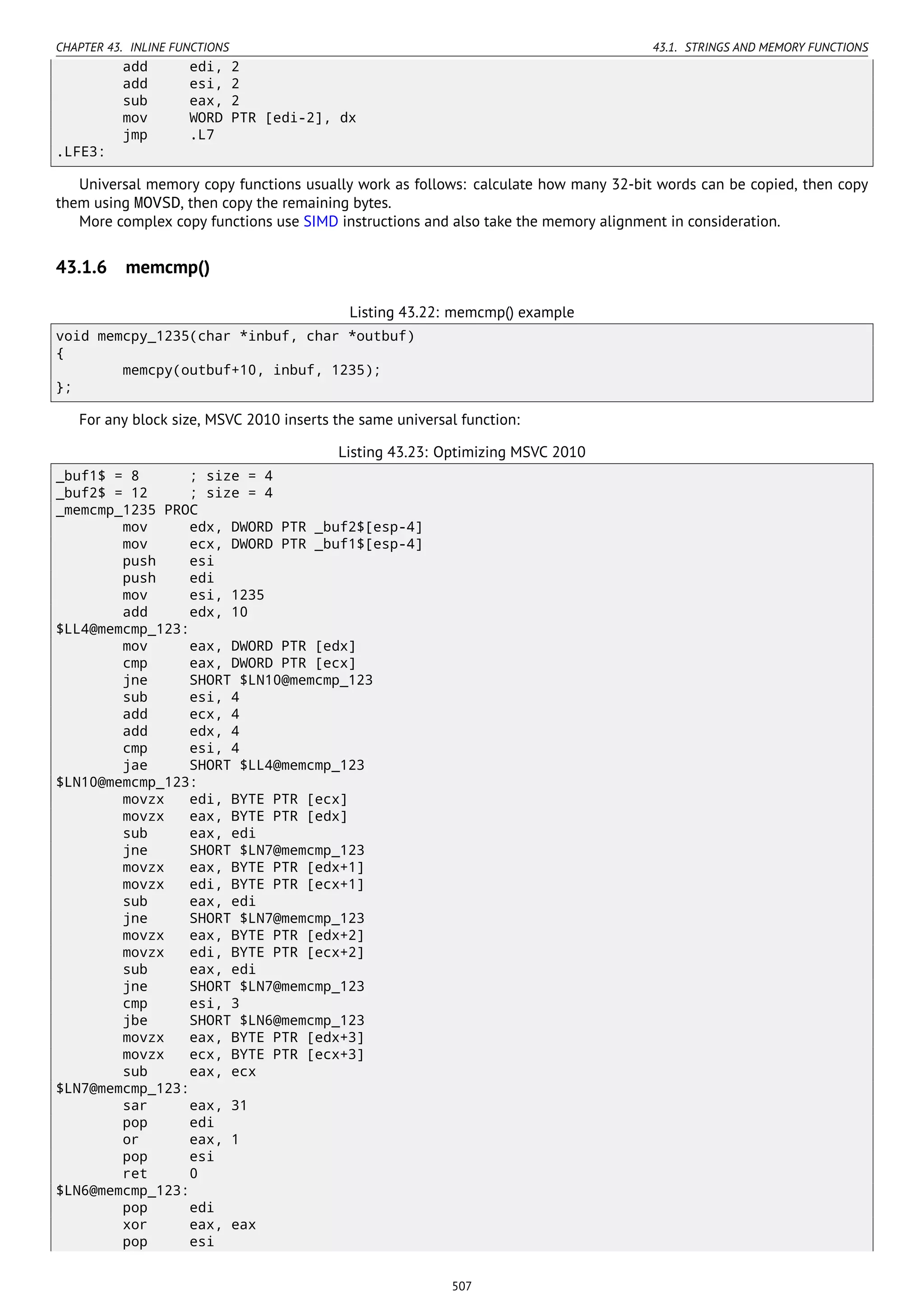 CHAPTER 43. INLINE FUNCTIONS 43.1. STRINGS AND MEMORY FUNCTIONS
add edi, 2
add esi, 2
sub eax, 2
mov WORD PTR [edi-2], dx
jmp .L7
.LFE3:
Universal memory copy functions usually work as follows: calculate how many 32-bit words can be copied, then copy
them using MOVSD, then copy the remaining bytes.
More complex copy functions use SIMD instructions and also take the memory alignment in consideration.
43.1.6 memcmp()
Listing 43.22: memcmp() example
void memcpy_1235(char *inbuf, char *outbuf)
{
memcpy(outbuf+10, inbuf, 1235);
};
For any block size, MSVC 2010 inserts the same universal function:
Listing 43.23: Optimizing MSVC 2010
_buf1$ = 8 ; size = 4
_buf2$ = 12 ; size = 4
_memcmp_1235 PROC
mov edx, DWORD PTR _buf2$[esp-4]
mov ecx, DWORD PTR _buf1$[esp-4]
push esi
push edi
mov esi, 1235
add edx, 10
$LL4@memcmp_123:
mov eax, DWORD PTR [edx]
cmp eax, DWORD PTR [ecx]
jne SHORT $LN10@memcmp_123
sub esi, 4
add ecx, 4
add edx, 4
cmp esi, 4
jae SHORT $LL4@memcmp_123
$LN10@memcmp_123:
movzx edi, BYTE PTR [ecx]
movzx eax, BYTE PTR [edx]
sub eax, edi
jne SHORT $LN7@memcmp_123
movzx eax, BYTE PTR [edx+1]
movzx edi, BYTE PTR [ecx+1]
sub eax, edi
jne SHORT $LN7@memcmp_123
movzx eax, BYTE PTR [edx+2]
movzx edi, BYTE PTR [ecx+2]
sub eax, edi
jne SHORT $LN7@memcmp_123
cmp esi, 3
jbe SHORT $LN6@memcmp_123
movzx eax, BYTE PTR [edx+3]
movzx ecx, BYTE PTR [ecx+3]
sub eax, ecx
$LN7@memcmp_123:
sar eax, 31
pop edi
or eax, 1
pop esi
ret 0
$LN6@memcmp_123:
pop edi
xor eax, eax
pop esi
507
 