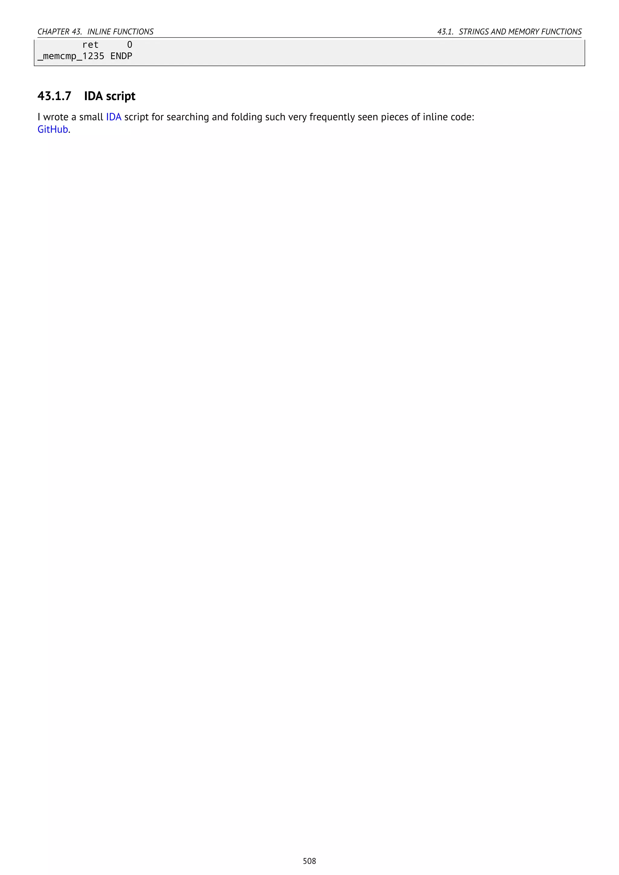 CHAPTER 43. INLINE FUNCTIONS 43.1. STRINGS AND MEMORY FUNCTIONS
ret 0
_memcmp_1235 ENDP
43.1.7 IDA script
I wrote a small IDA script for searching and folding such very frequently seen pieces of inline code:
GitHub.
508
 