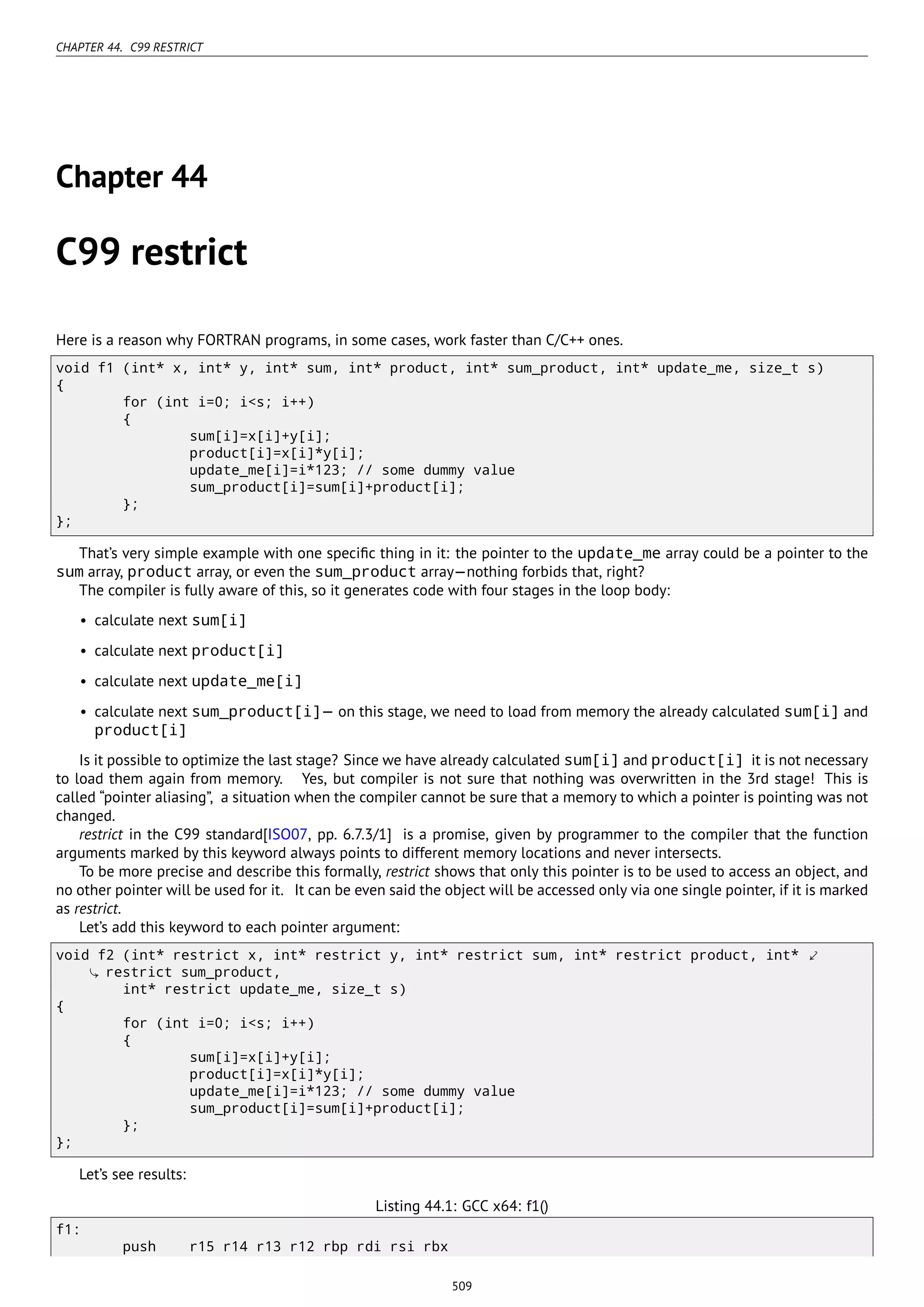 CHAPTER 44. C99 RESTRICT
Chapter 44
C99 restrict
Here is a reason why FORTRAN programs, in some cases, work faster than C/C++ ones.
void f1 (int* x, int* y, int* sum, int* product, int* sum_product, int* update_me, size_t s)
{
for (int i=0; i<s; i++)
{
sum[i]=x[i]+y[i];
product[i]=x[i]*y[i];
update_me[i]=i*123; // some dummy value
sum_product[i]=sum[i]+product[i];
};
};
That’s very simple example with one speciﬁc thing in it: the pointer to the update_me array could be a pointer to the
sum array, product array, or even the sum_product array—nothing forbids that, right?
The compiler is fully aware of this, so it generates code with four stages in the loop body:
• calculate next sum[i]
• calculate next product[i]
• calculate next update_me[i]
• calculate next sum_product[i]— on this stage, we need to load from memory the already calculated sum[i] and
product[i]
Is it possible to optimize the last stage? Since we have already calculated sum[i] and product[i] it is not necessary
to load them again from memory. Yes, but compiler is not sure that nothing was overwritten in the 3rd stage! This is
called “pointer aliasing”, a situation when the compiler cannot be sure that a memory to which a pointer is pointing was not
changed.
restrict in the C99 standard[ISO07, pp. 6.7.3/1] is a promise, given by programmer to the compiler that the function
arguments marked by this keyword always points to different memory locations and never intersects.
To be more precise and describe this formally, restrict shows that only this pointer is to be used to access an object, and
no other pointer will be used for it. It can be even said the object will be accessed only via one single pointer, if it is marked
as restrict.
Let’s add this keyword to each pointer argument:
void f2 (int* restrict x, int* restrict y, int* restrict sum, int* restrict product, int* ⤦
restrict sum_product,
int* restrict update_me, size_t s)
{
for (int i=0; i<s; i++)
{
sum[i]=x[i]+y[i];
product[i]=x[i]*y[i];
update_me[i]=i*123; // some dummy value
sum_product[i]=sum[i]+product[i];
};
};
Let’s see results:
Listing 44.1: GCC x64: f1()
f1:
push r15 r14 r13 r12 rbp rdi rsi rbx
509
 