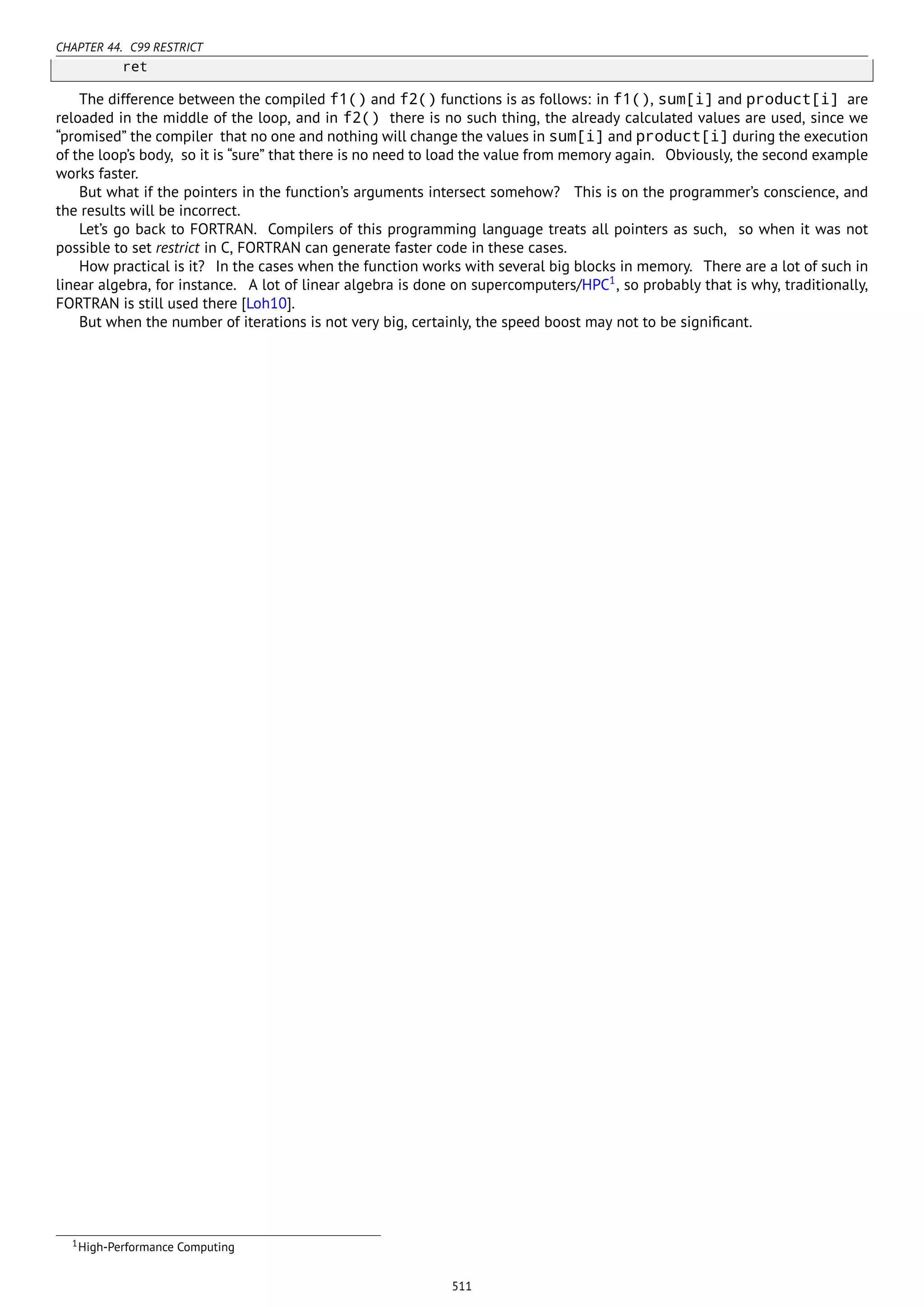 CHAPTER 44. C99 RESTRICT
ret
The difference between the compiled f1() and f2() functions is as follows: in f1(), sum[i] and product[i] are
reloaded in the middle of the loop, and in f2() there is no such thing, the already calculated values are used, since we
“promised” the compiler that no one and nothing will change the values in sum[i] and product[i] during the execution
of the loop’s body, so it is “sure” that there is no need to load the value from memory again. Obviously, the second example
works faster.
But what if the pointers in the function’s arguments intersect somehow? This is on the programmer’s conscience, and
the results will be incorrect.
Let’s go back to FORTRAN. Compilers of this programming language treats all pointers as such, so when it was not
possible to set restrict in C, FORTRAN can generate faster code in these cases.
How practical is it? In the cases when the function works with several big blocks in memory. There are a lot of such in
linear algebra, for instance. A lot of linear algebra is done on supercomputers/HPC1
, so probably that is why, traditionally,
FORTRAN is still used there [Loh10].
But when the number of iterations is not very big, certainly, the speed boost may not to be signiﬁcant.
1High-Performance Computing
511
 