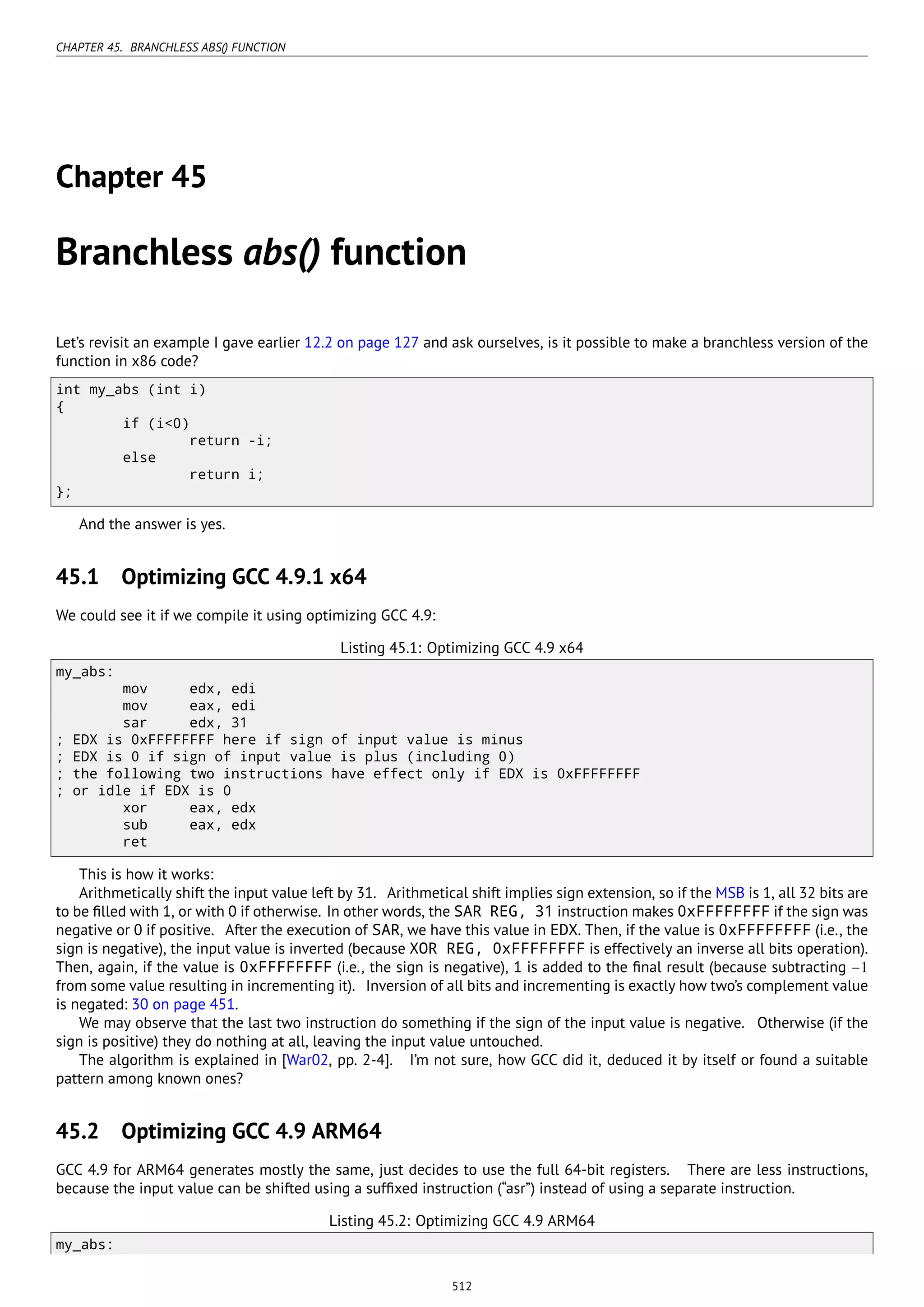 CHAPTER 45. BRANCHLESS ABS() FUNCTION
Chapter 45
Branchless abs() function
Let’s revisit an example I gave earlier 12.2 on page 127 and ask ourselves, is it possible to make a branchless version of the
function in x86 code?
int my_abs (int i)
{
if (i<0)
return -i;
else
return i;
};
And the answer is yes.
45.1 Optimizing GCC 4.9.1 x64
We could see it if we compile it using optimizing GCC 4.9:
Listing 45.1: Optimizing GCC 4.9 x64
my_abs:
mov edx, edi
mov eax, edi
sar edx, 31
; EDX is 0xFFFFFFFF here if sign of input value is minus
; EDX is 0 if sign of input value is plus (including 0)
; the following two instructions have effect only if EDX is 0xFFFFFFFF
; or idle if EDX is 0
xor eax, edx
sub eax, edx
ret
This is how it works:
Arithmetically shift the input value left by 31. Arithmetical shift implies sign extension, so if the MSB is 1, all 32 bits are
to be ﬁlled with 1, or with 0 if otherwise. In other words, the SAR REG, 31 instruction makes 0xFFFFFFFF if the sign was
negative or 0 if positive. After the execution of SAR, we have this value in EDX. Then, if the value is 0xFFFFFFFF (i.e., the
sign is negative), the input value is inverted (because XOR REG, 0xFFFFFFFF is effectively an inverse all bits operation).
Then, again, if the value is 0xFFFFFFFF (i.e., the sign is negative), 1 is added to the ﬁnal result (because subtracting −1
from some value resulting in incrementing it). Inversion of all bits and incrementing is exactly how two’s complement value
is negated: 30 on page 451.
We may observe that the last two instruction do something if the sign of the input value is negative. Otherwise (if the
sign is positive) they do nothing at all, leaving the input value untouched.
The algorithm is explained in [War02, pp. 2-4]. I’m not sure, how GCC did it, deduced it by itself or found a suitable
pattern among known ones?
45.2 Optimizing GCC 4.9 ARM64
GCC 4.9 for ARM64 generates mostly the same, just decides to use the full 64-bit registers. There are less instructions,
because the input value can be shifted using a sufﬁxed instruction (“asr”) instead of using a separate instruction.
Listing 45.2: Optimizing GCC 4.9 ARM64
my_abs:
512
 