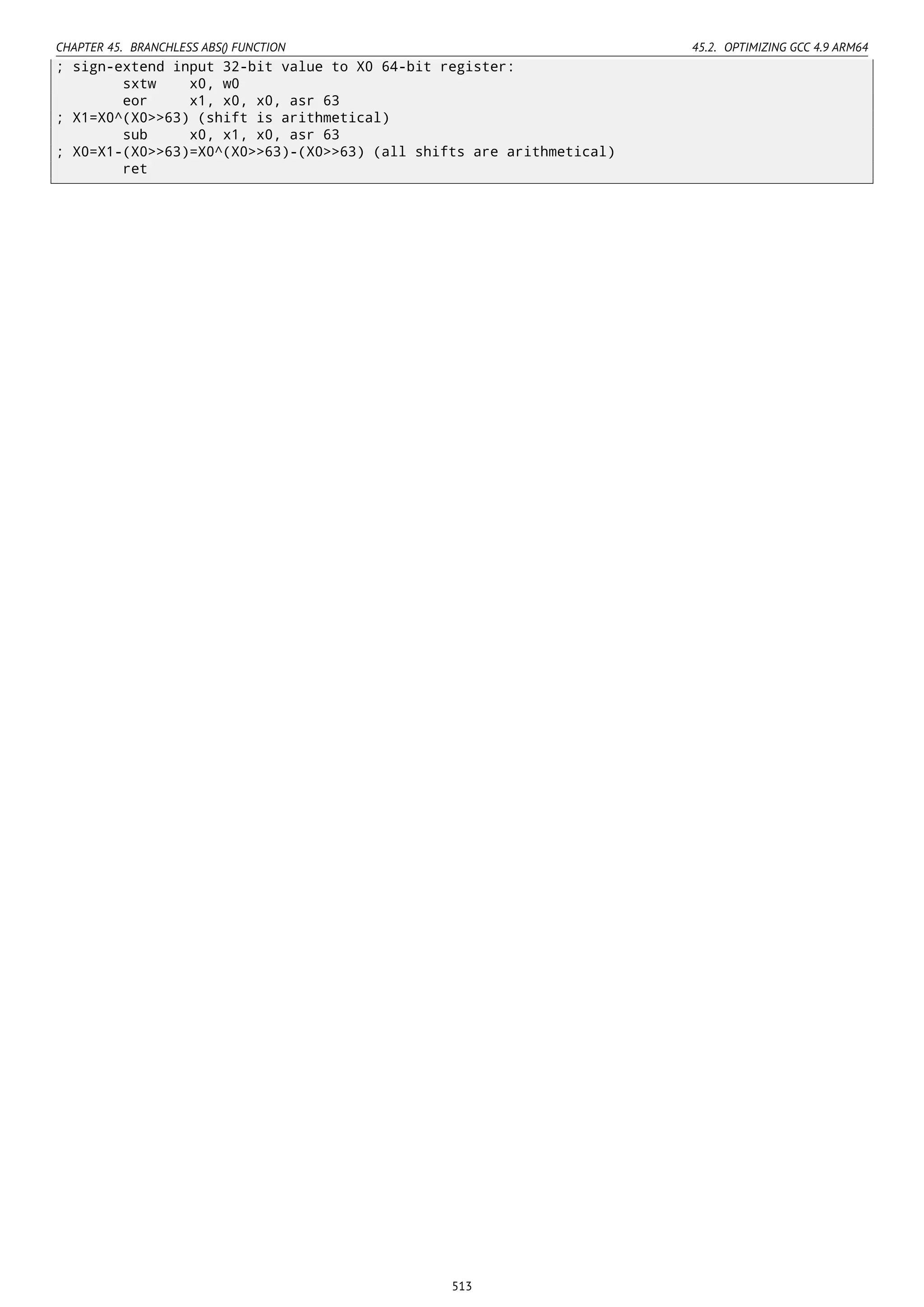 CHAPTER 45. BRANCHLESS ABS() FUNCTION 45.2. OPTIMIZING GCC 4.9 ARM64
; sign-extend input 32-bit value to X0 64-bit register:
sxtw x0, w0
eor x1, x0, x0, asr 63
; X1=X0^(X0>>63) (shift is arithmetical)
sub x0, x1, x0, asr 63
; X0=X1-(X0>>63)=X0^(X0>>63)-(X0>>63) (all shifts are arithmetical)
ret
513
 