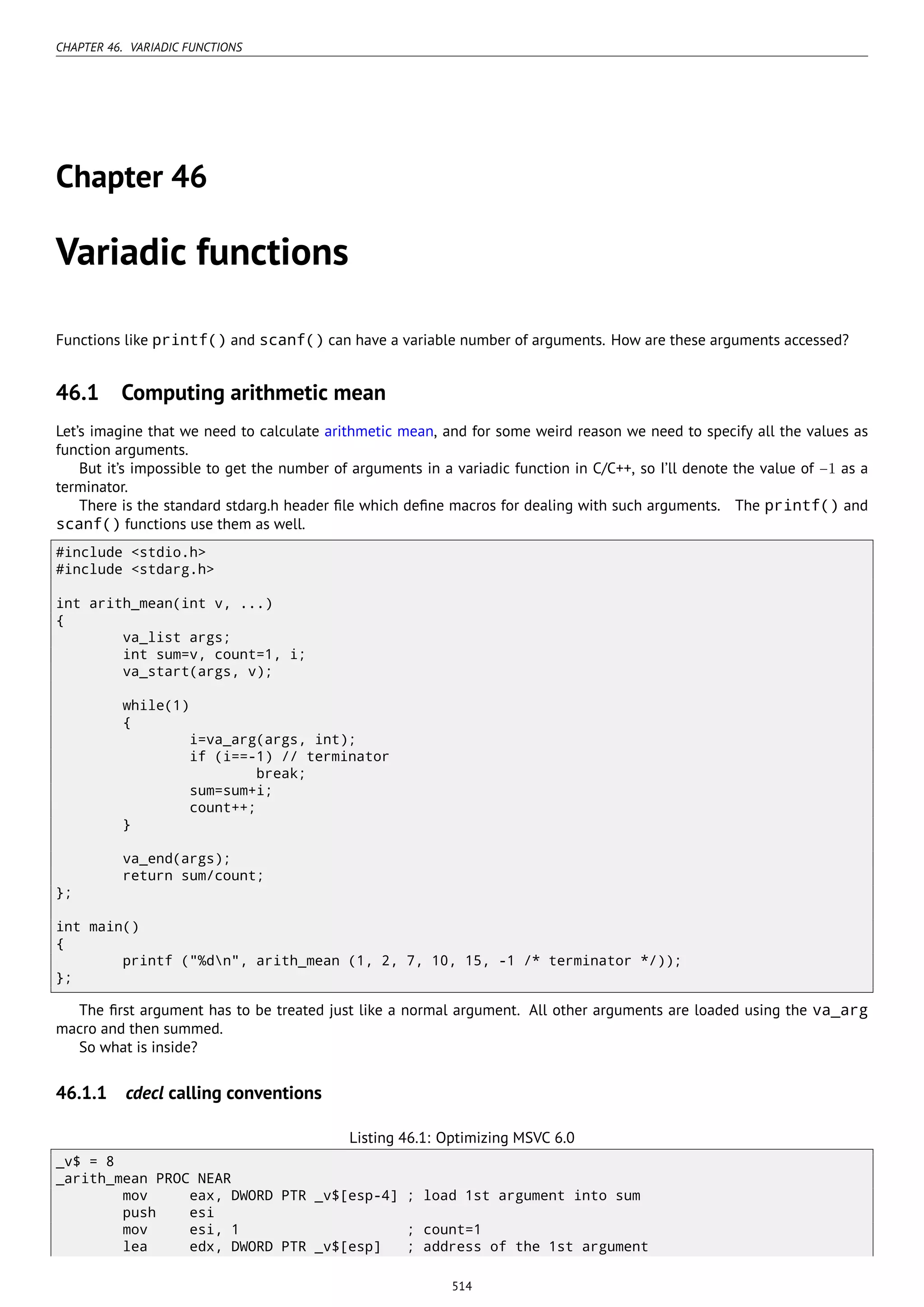 CHAPTER 46. VARIADIC FUNCTIONS
Chapter 46
Variadic functions
Functions like printf() and scanf() can have a variable number of arguments. How are these arguments accessed?
46.1 Computing arithmetic mean
Let’s imagine that we need to calculate arithmetic mean, and for some weird reason we need to specify all the values as
function arguments.
But it’s impossible to get the number of arguments in a variadic function in C/C++, so I’ll denote the value of −1 as a
terminator.
There is the standard stdarg.h header ﬁle which deﬁne macros for dealing with such arguments. The printf() and
scanf() functions use them as well.
#include <stdio.h>
#include <stdarg.h>
int arith_mean(int v, ...)
{
va_list args;
int sum=v, count=1, i;
va_start(args, v);
while(1)
{
i=va_arg(args, int);
if (i==-1) // terminator
break;
sum=sum+i;
count++;
}
va_end(args);
return sum/count;
};
int main()
{
printf ("%dn", arith_mean (1, 2, 7, 10, 15, -1 /* terminator */));
};
The ﬁrst argument has to be treated just like a normal argument. All other arguments are loaded using the va_arg
macro and then summed.
So what is inside?
46.1.1 cdecl calling conventions
Listing 46.1: Optimizing MSVC 6.0
_v$ = 8
_arith_mean PROC NEAR
mov eax, DWORD PTR _v$[esp-4] ; load 1st argument into sum
push esi
mov esi, 1 ; count=1
lea edx, DWORD PTR _v$[esp] ; address of the 1st argument
514
 