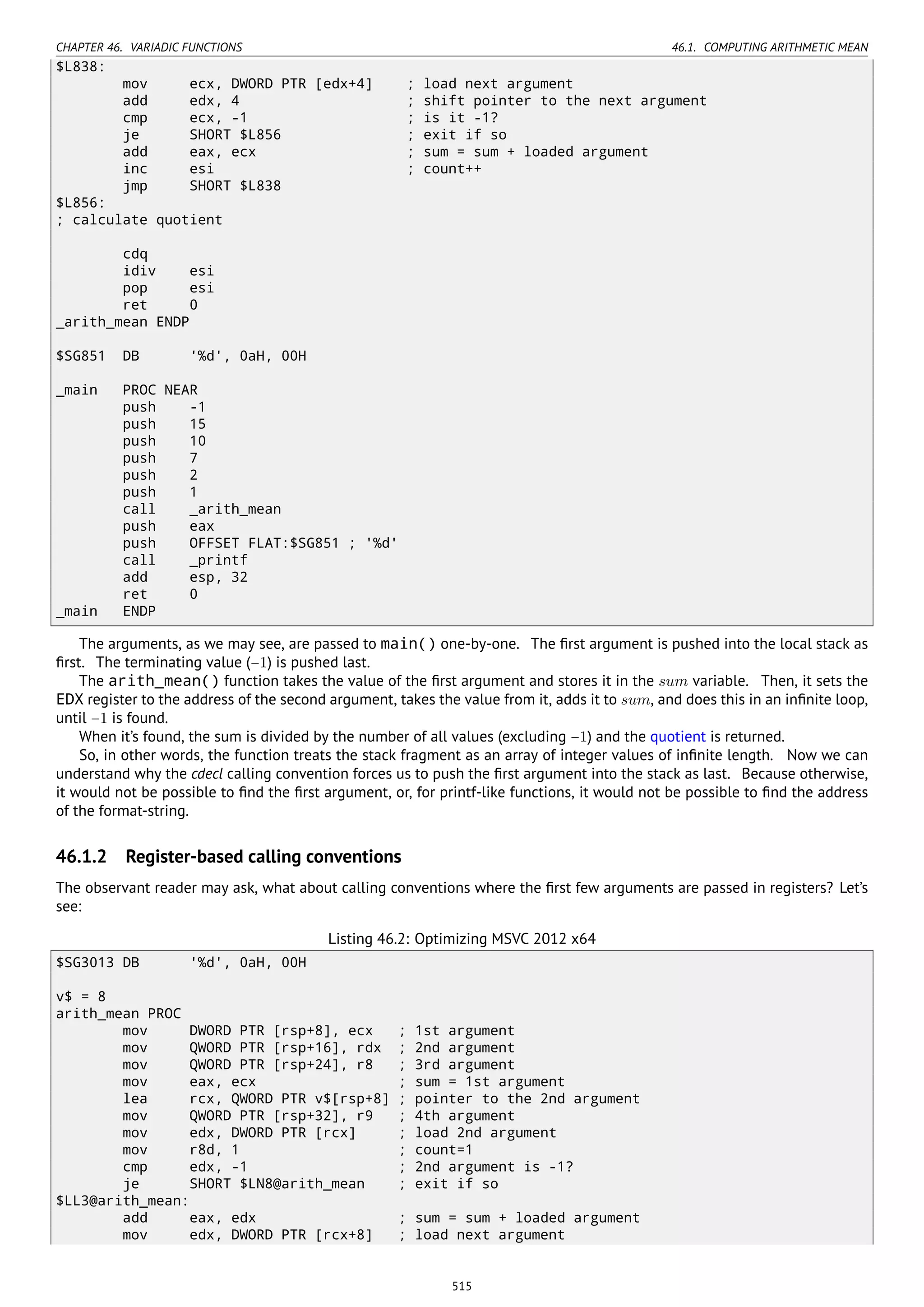 CHAPTER 46. VARIADIC FUNCTIONS 46.1. COMPUTING ARITHMETIC MEAN
$L838:
mov ecx, DWORD PTR [edx+4] ; load next argument
add edx, 4 ; shift pointer to the next argument
cmp ecx, -1 ; is it -1?
je SHORT $L856 ; exit if so
add eax, ecx ; sum = sum + loaded argument
inc esi ; count++
jmp SHORT $L838
$L856:
; calculate quotient
cdq
idiv esi
pop esi
ret 0
_arith_mean ENDP
$SG851 DB '%d', 0aH, 00H
_main PROC NEAR
push -1
push 15
push 10
push 7
push 2
push 1
call _arith_mean
push eax
push OFFSET FLAT:$SG851 ; '%d'
call _printf
add esp, 32
ret 0
_main ENDP
The arguments, as we may see, are passed to main() one-by-one. The ﬁrst argument is pushed into the local stack as
ﬁrst. The terminating value (−1) is pushed last.
The arith_mean() function takes the value of the ﬁrst argument and stores it in the sum variable. Then, it sets the
EDX register to the address of the second argument, takes the value from it, adds it to sum, and does this in an inﬁnite loop,
until −1 is found.
When it’s found, the sum is divided by the number of all values (excluding −1) and the quotient is returned.
So, in other words, the function treats the stack fragment as an array of integer values of inﬁnite length. Now we can
understand why the cdecl calling convention forces us to push the ﬁrst argument into the stack as last. Because otherwise,
it would not be possible to ﬁnd the ﬁrst argument, or, for printf-like functions, it would not be possible to ﬁnd the address
of the format-string.
46.1.2 Register-based calling conventions
The observant reader may ask, what about calling conventions where the ﬁrst few arguments are passed in registers? Let’s
see:
Listing 46.2: Optimizing MSVC 2012 x64
$SG3013 DB '%d', 0aH, 00H
v$ = 8
arith_mean PROC
mov DWORD PTR [rsp+8], ecx ; 1st argument
mov QWORD PTR [rsp+16], rdx ; 2nd argument
mov QWORD PTR [rsp+24], r8 ; 3rd argument
mov eax, ecx ; sum = 1st argument
lea rcx, QWORD PTR v$[rsp+8] ; pointer to the 2nd argument
mov QWORD PTR [rsp+32], r9 ; 4th argument
mov edx, DWORD PTR [rcx] ; load 2nd argument
mov r8d, 1 ; count=1
cmp edx, -1 ; 2nd argument is -1?
je SHORT $LN8@arith_mean ; exit if so
$LL3@arith_mean:
add eax, edx ; sum = sum + loaded argument
mov edx, DWORD PTR [rcx+8] ; load next argument
515
 