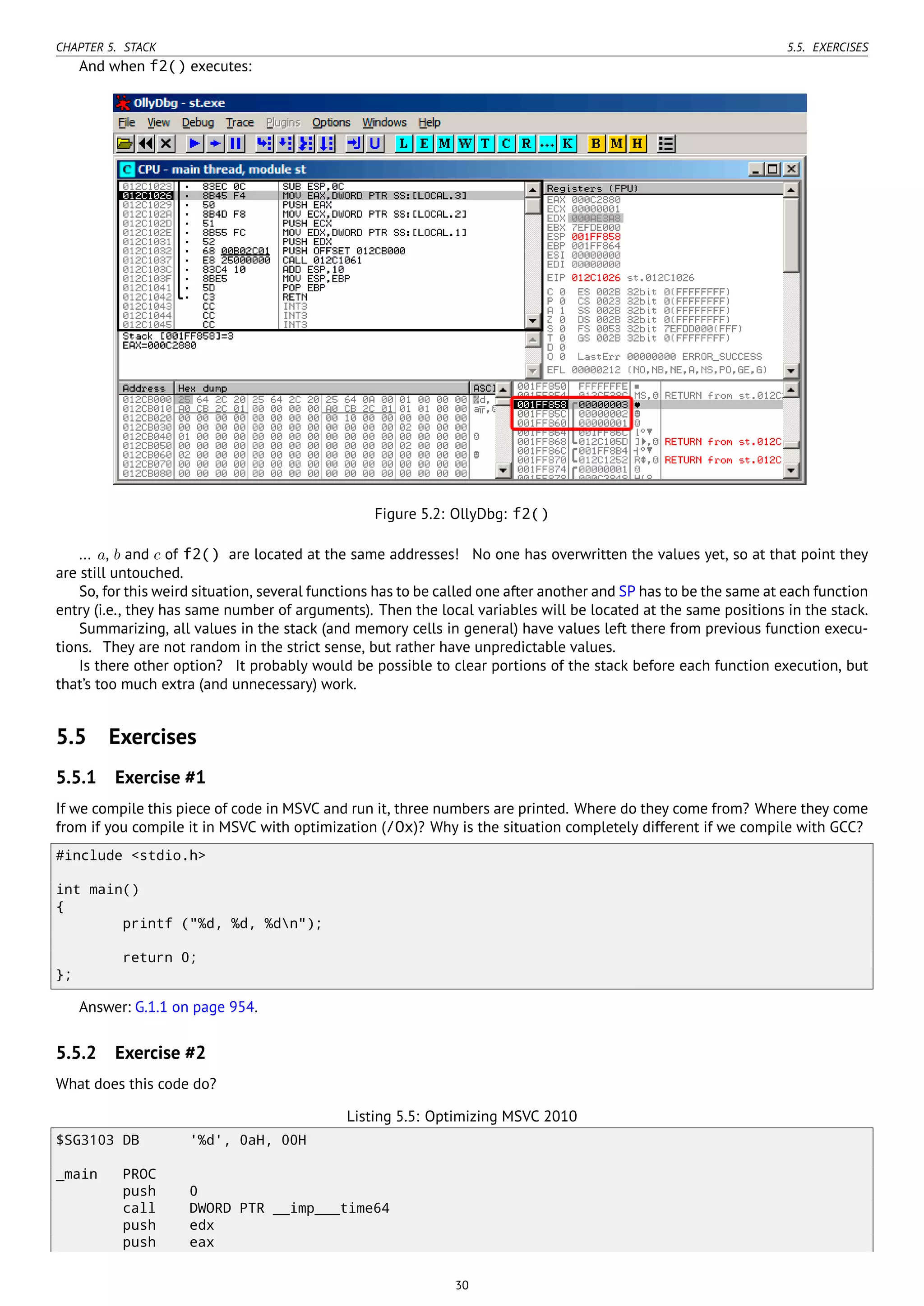 CHAPTER 5. STACK 5.5. EXERCISES
And when f2() executes:
Figure 5.2: OllyDbg: f2()
... a, b and c of f2() are located at the same addresses! No one has overwritten the values yet, so at that point they
are still untouched.
So, for this weird situation, several functions has to be called one after another and SP has to be the same at each function
entry (i.e., they has same number of arguments). Then the local variables will be located at the same positions in the stack.
Summarizing, all values in the stack (and memory cells in general) have values left there from previous function execu-
tions. They are not random in the strict sense, but rather have unpredictable values.
Is there other option? It probably would be possible to clear portions of the stack before each function execution, but
that’s too much extra (and unnecessary) work.
5.5 Exercises
5.5.1 Exercise #1
If we compile this piece of code in MSVC and run it, three numbers are printed. Where do they come from? Where they come
from if you compile it in MSVC with optimization (/Ox)? Why is the situation completely different if we compile with GCC?
#include <stdio.h>
int main()
{
printf ("%d, %d, %dn");
return 0;
};
Answer: G.1.1 on page 954.
5.5.2 Exercise #2
What does this code do?
Listing 5.5: Optimizing MSVC 2010
$SG3103 DB '%d', 0aH, 00H
_main PROC
push 0
call DWORD PTR __imp___time64
push edx
push eax
30
 