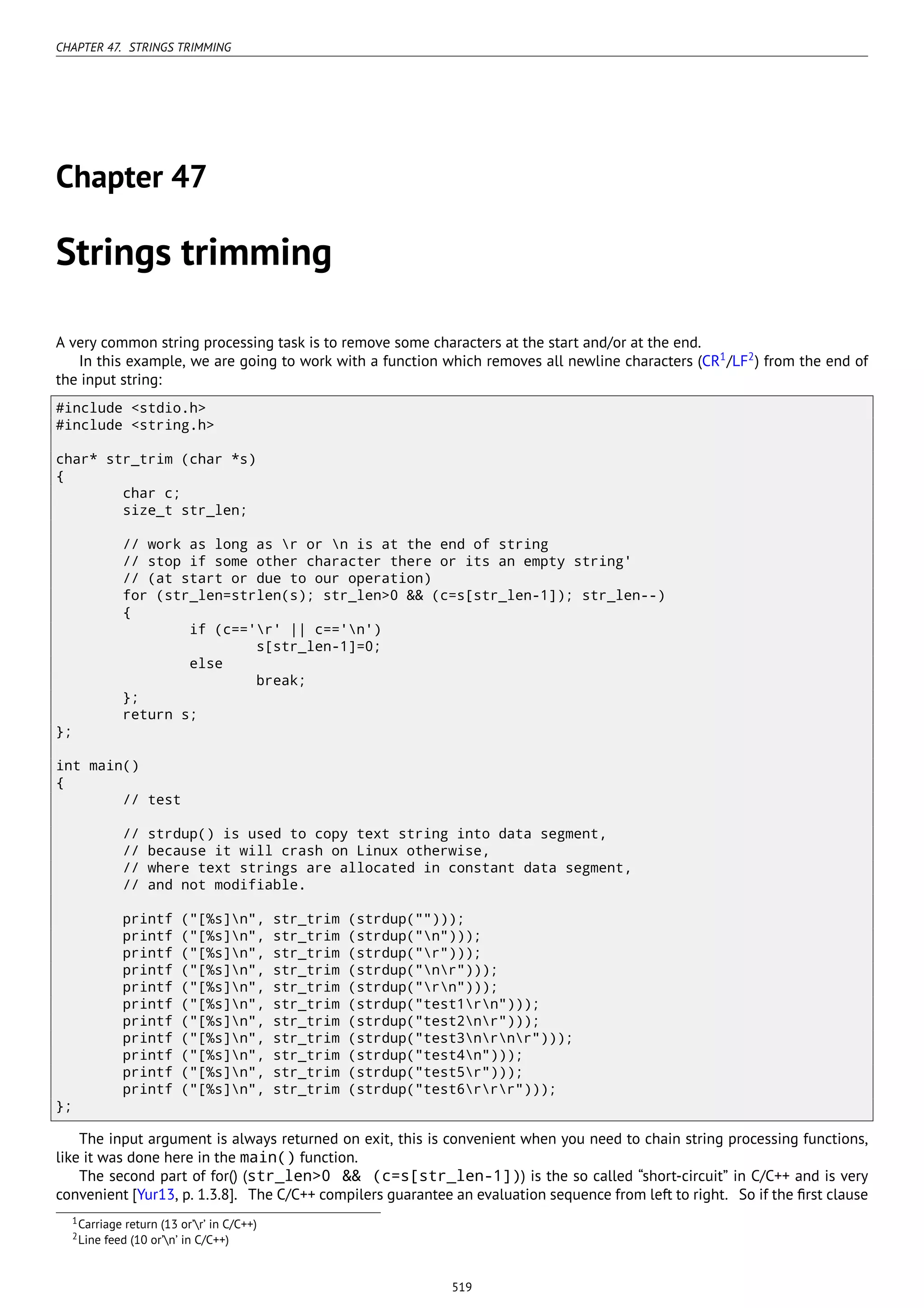 CHAPTER 47. STRINGS TRIMMING
Chapter 47
Strings trimming
A very common string processing task is to remove some characters at the start and/or at the end.
In this example, we are going to work with a function which removes all newline characters (CR1
/LF2
) from the end of
the input string:
#include <stdio.h>
#include <string.h>
char* str_trim (char *s)
{
char c;
size_t str_len;
// work as long as r or n is at the end of string
// stop if some other character there or its an empty string'
// (at start or due to our operation)
for (str_len=strlen(s); str_len>0 && (c=s[str_len-1]); str_len--)
{
if (c=='r' || c=='n')
s[str_len-1]=0;
else
break;
};
return s;
};
int main()
{
// test
// strdup() is used to copy text string into data segment,
// because it will crash on Linux otherwise,
// where text strings are allocated in constant data segment,
// and not modifiable.
printf ("[%s]n", str_trim (strdup("")));
printf ("[%s]n", str_trim (strdup("n")));
printf ("[%s]n", str_trim (strdup("r")));
printf ("[%s]n", str_trim (strdup("nr")));
printf ("[%s]n", str_trim (strdup("rn")));
printf ("[%s]n", str_trim (strdup("test1rn")));
printf ("[%s]n", str_trim (strdup("test2nr")));
printf ("[%s]n", str_trim (strdup("test3nrnr")));
printf ("[%s]n", str_trim (strdup("test4n")));
printf ("[%s]n", str_trim (strdup("test5r")));
printf ("[%s]n", str_trim (strdup("test6rrr")));
};
The input argument is always returned on exit, this is convenient when you need to chain string processing functions,
like it was done here in the main() function.
The second part of for() (str_len>0 && (c=s[str_len-1])) is the so called “short-circuit” in C/C++ and is very
convenient [Yur13, p. 1.3.8]. The C/C++ compilers guarantee an evaluation sequence from left to right. So if the ﬁrst clause
1Carriage return (13 or’r’ in C/C++)
2Line feed (10 or’n’ in C/C++)
519
 