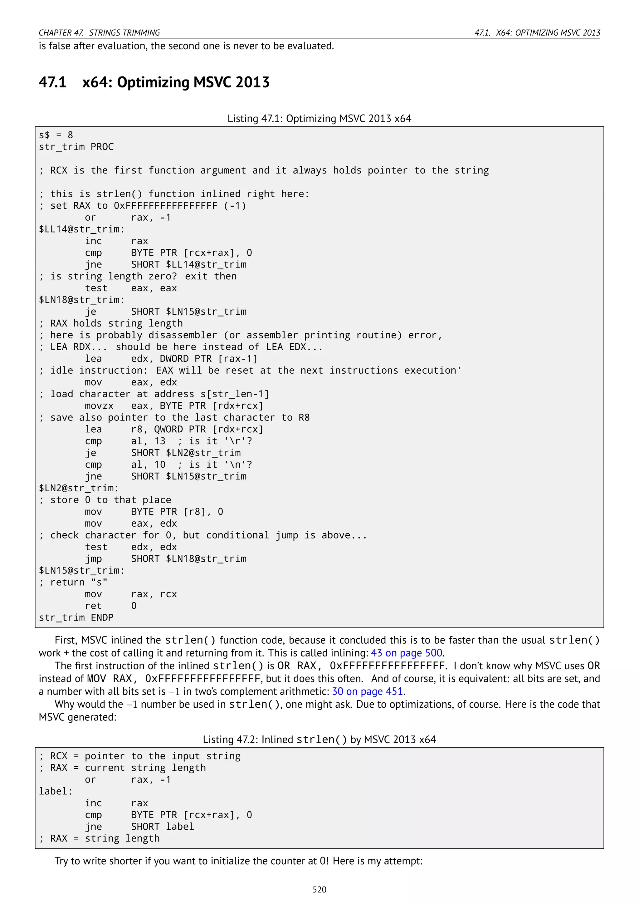 CHAPTER 47. STRINGS TRIMMING 47.1. X64: OPTIMIZING MSVC 2013
is false after evaluation, the second one is never to be evaluated.
47.1 x64: Optimizing MSVC 2013
Listing 47.1: Optimizing MSVC 2013 x64
s$ = 8
str_trim PROC
; RCX is the first function argument and it always holds pointer to the string
; this is strlen() function inlined right here:
; set RAX to 0xFFFFFFFFFFFFFFFF (-1)
or rax, -1
$LL14@str_trim:
inc rax
cmp BYTE PTR [rcx+rax], 0
jne SHORT $LL14@str_trim
; is string length zero? exit then
test eax, eax
$LN18@str_trim:
je SHORT $LN15@str_trim
; RAX holds string length
; here is probably disassembler (or assembler printing routine) error,
; LEA RDX... should be here instead of LEA EDX...
lea edx, DWORD PTR [rax-1]
; idle instruction: EAX will be reset at the next instructions execution'
mov eax, edx
; load character at address s[str_len-1]
movzx eax, BYTE PTR [rdx+rcx]
; save also pointer to the last character to R8
lea r8, QWORD PTR [rdx+rcx]
cmp al, 13 ; is it 'r'?
je SHORT $LN2@str_trim
cmp al, 10 ; is it 'n'?
jne SHORT $LN15@str_trim
$LN2@str_trim:
; store 0 to that place
mov BYTE PTR [r8], 0
mov eax, edx
; check character for 0, but conditional jump is above...
test edx, edx
jmp SHORT $LN18@str_trim
$LN15@str_trim:
; return "s"
mov rax, rcx
ret 0
str_trim ENDP
First, MSVC inlined the strlen() function code, because it concluded this is to be faster than the usual strlen()
work + the cost of calling it and returning from it. This is called inlining: 43 on page 500.
The ﬁrst instruction of the inlined strlen() is OR RAX, 0xFFFFFFFFFFFFFFFF. I don’t know why MSVC uses OR
instead of MOV RAX, 0xFFFFFFFFFFFFFFFF, but it does this often. And of course, it is equivalent: all bits are set, and
a number with all bits set is −1 in two’s complement arithmetic: 30 on page 451.
Why would the −1 number be used in strlen(), one might ask. Due to optimizations, of course. Here is the code that
MSVC generated:
Listing 47.2: Inlined strlen() by MSVC 2013 x64
; RCX = pointer to the input string
; RAX = current string length
or rax, -1
label:
inc rax
cmp BYTE PTR [rcx+rax], 0
jne SHORT label
; RAX = string length
Try to write shorter if you want to initialize the counter at 0! Here is my attempt:
520
 