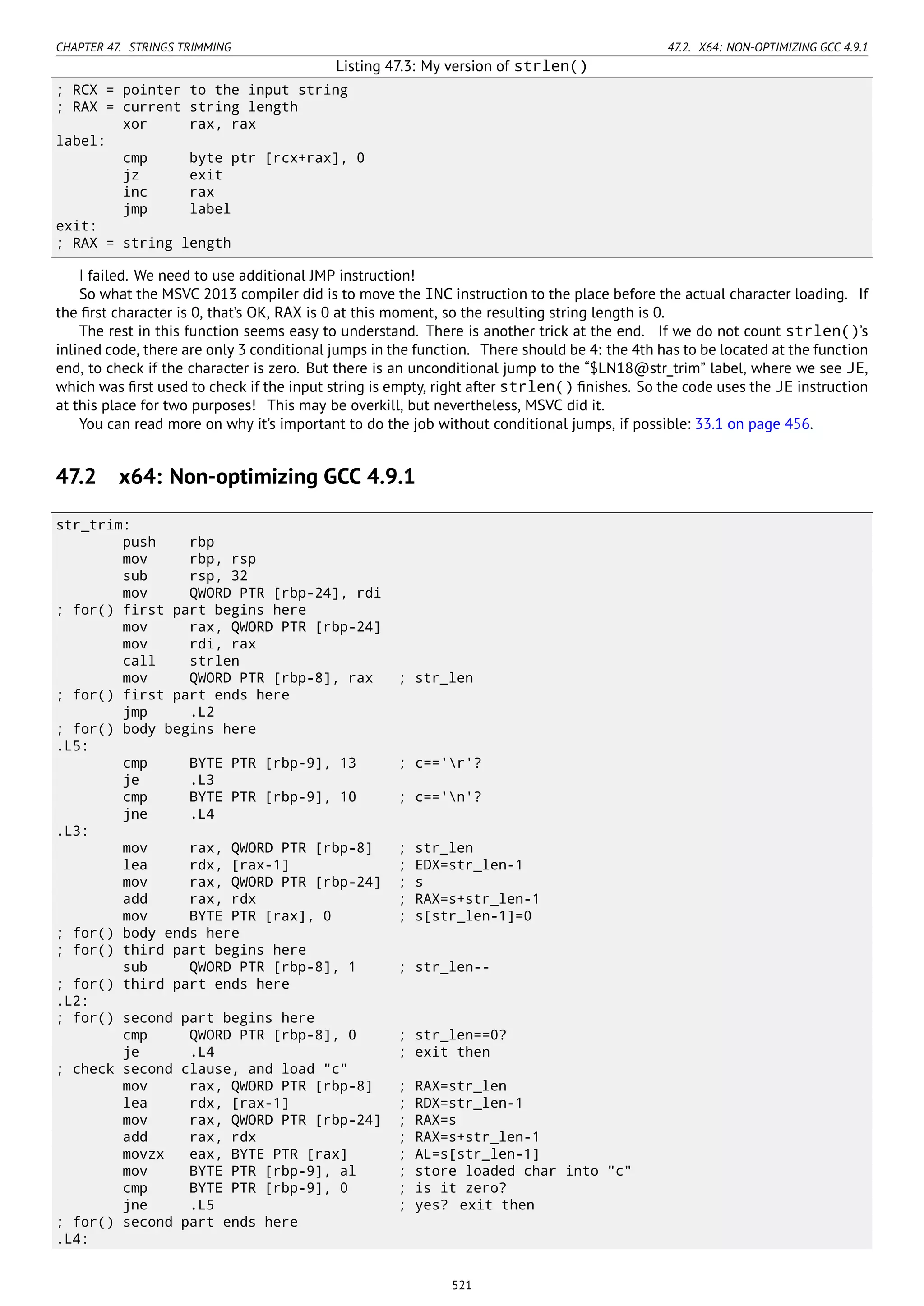 CHAPTER 47. STRINGS TRIMMING 47.2. X64: NON-OPTIMIZING GCC 4.9.1
Listing 47.3: My version of strlen()
; RCX = pointer to the input string
; RAX = current string length
xor rax, rax
label:
cmp byte ptr [rcx+rax], 0
jz exit
inc rax
jmp label
exit:
; RAX = string length
I failed. We need to use additional JMP instruction!
So what the MSVC 2013 compiler did is to move the INC instruction to the place before the actual character loading. If
the ﬁrst character is 0, that’s OK, RAX is 0 at this moment, so the resulting string length is 0.
The rest in this function seems easy to understand. There is another trick at the end. If we do not count strlen()’s
inlined code, there are only 3 conditional jumps in the function. There should be 4: the 4th has to be located at the function
end, to check if the character is zero. But there is an unconditional jump to the “$LN18@str_trim” label, where we see JE,
which was ﬁrst used to check if the input string is empty, right after strlen() ﬁnishes. So the code uses the JE instruction
at this place for two purposes! This may be overkill, but nevertheless, MSVC did it.
You can read more on why it’s important to do the job without conditional jumps, if possible: 33.1 on page 456.
47.2 x64: Non-optimizing GCC 4.9.1
str_trim:
push rbp
mov rbp, rsp
sub rsp, 32
mov QWORD PTR [rbp-24], rdi
; for() first part begins here
mov rax, QWORD PTR [rbp-24]
mov rdi, rax
call strlen
mov QWORD PTR [rbp-8], rax ; str_len
; for() first part ends here
jmp .L2
; for() body begins here
.L5:
cmp BYTE PTR [rbp-9], 13 ; c=='r'?
je .L3
cmp BYTE PTR [rbp-9], 10 ; c=='n'?
jne .L4
.L3:
mov rax, QWORD PTR [rbp-8] ; str_len
lea rdx, [rax-1] ; EDX=str_len-1
mov rax, QWORD PTR [rbp-24] ; s
add rax, rdx ; RAX=s+str_len-1
mov BYTE PTR [rax], 0 ; s[str_len-1]=0
; for() body ends here
; for() third part begins here
sub QWORD PTR [rbp-8], 1 ; str_len--
; for() third part ends here
.L2:
; for() second part begins here
cmp QWORD PTR [rbp-8], 0 ; str_len==0?
je .L4 ; exit then
; check second clause, and load "c"
mov rax, QWORD PTR [rbp-8] ; RAX=str_len
lea rdx, [rax-1] ; RDX=str_len-1
mov rax, QWORD PTR [rbp-24] ; RAX=s
add rax, rdx ; RAX=s+str_len-1
movzx eax, BYTE PTR [rax] ; AL=s[str_len-1]
mov BYTE PTR [rbp-9], al ; store loaded char into "c"
cmp BYTE PTR [rbp-9], 0 ; is it zero?
jne .L5 ; yes? exit then
; for() second part ends here
.L4:
521
 