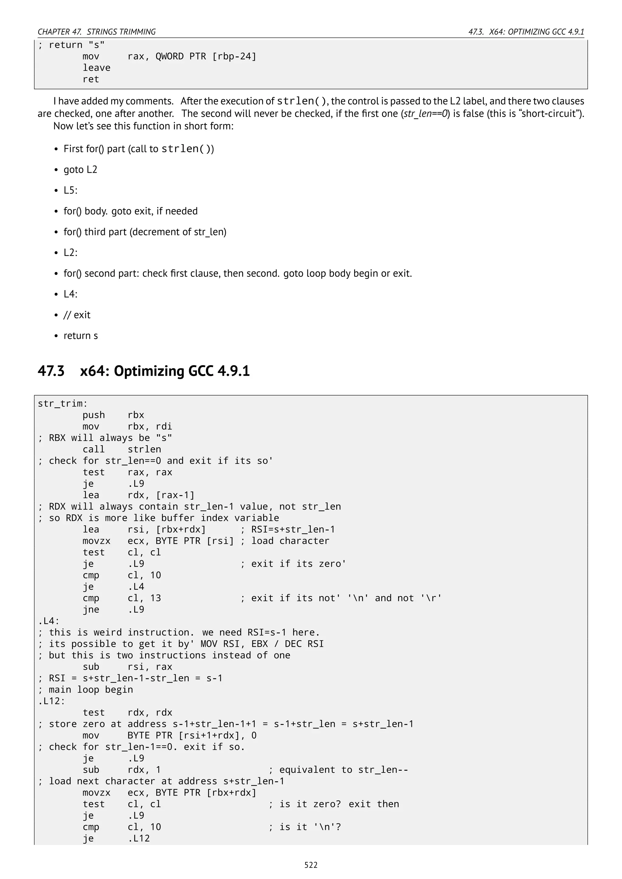 CHAPTER 47. STRINGS TRIMMING 47.3. X64: OPTIMIZING GCC 4.9.1
; return "s"
mov rax, QWORD PTR [rbp-24]
leave
ret
I have added my comments. After the execution of strlen(), the control is passed to the L2 label, and there two clauses
are checked, one after another. The second will never be checked, if the ﬁrst one (str_len==0) is false (this is “short-circuit”).
Now let’s see this function in short form:
• First for() part (call to strlen())
• goto L2
• L5:
• for() body. goto exit, if needed
• for() third part (decrement of str_len)
• L2:
• for() second part: check ﬁrst clause, then second. goto loop body begin or exit.
• L4:
• // exit
• return s
47.3 x64: Optimizing GCC 4.9.1
str_trim:
push rbx
mov rbx, rdi
; RBX will always be "s"
call strlen
; check for str_len==0 and exit if its so'
test rax, rax
je .L9
lea rdx, [rax-1]
; RDX will always contain str_len-1 value, not str_len
; so RDX is more like buffer index variable
lea rsi, [rbx+rdx] ; RSI=s+str_len-1
movzx ecx, BYTE PTR [rsi] ; load character
test cl, cl
je .L9 ; exit if its zero'
cmp cl, 10
je .L4
cmp cl, 13 ; exit if its not' 'n' and not 'r'
jne .L9
.L4:
; this is weird instruction. we need RSI=s-1 here.
; its possible to get it by' MOV RSI, EBX / DEC RSI
; but this is two instructions instead of one
sub rsi, rax
; RSI = s+str_len-1-str_len = s-1
; main loop begin
.L12:
test rdx, rdx
; store zero at address s-1+str_len-1+1 = s-1+str_len = s+str_len-1
mov BYTE PTR [rsi+1+rdx], 0
; check for str_len-1==0. exit if so.
je .L9
sub rdx, 1 ; equivalent to str_len--
; load next character at address s+str_len-1
movzx ecx, BYTE PTR [rbx+rdx]
test cl, cl ; is it zero? exit then
je .L9
cmp cl, 10 ; is it 'n'?
je .L12
522
 