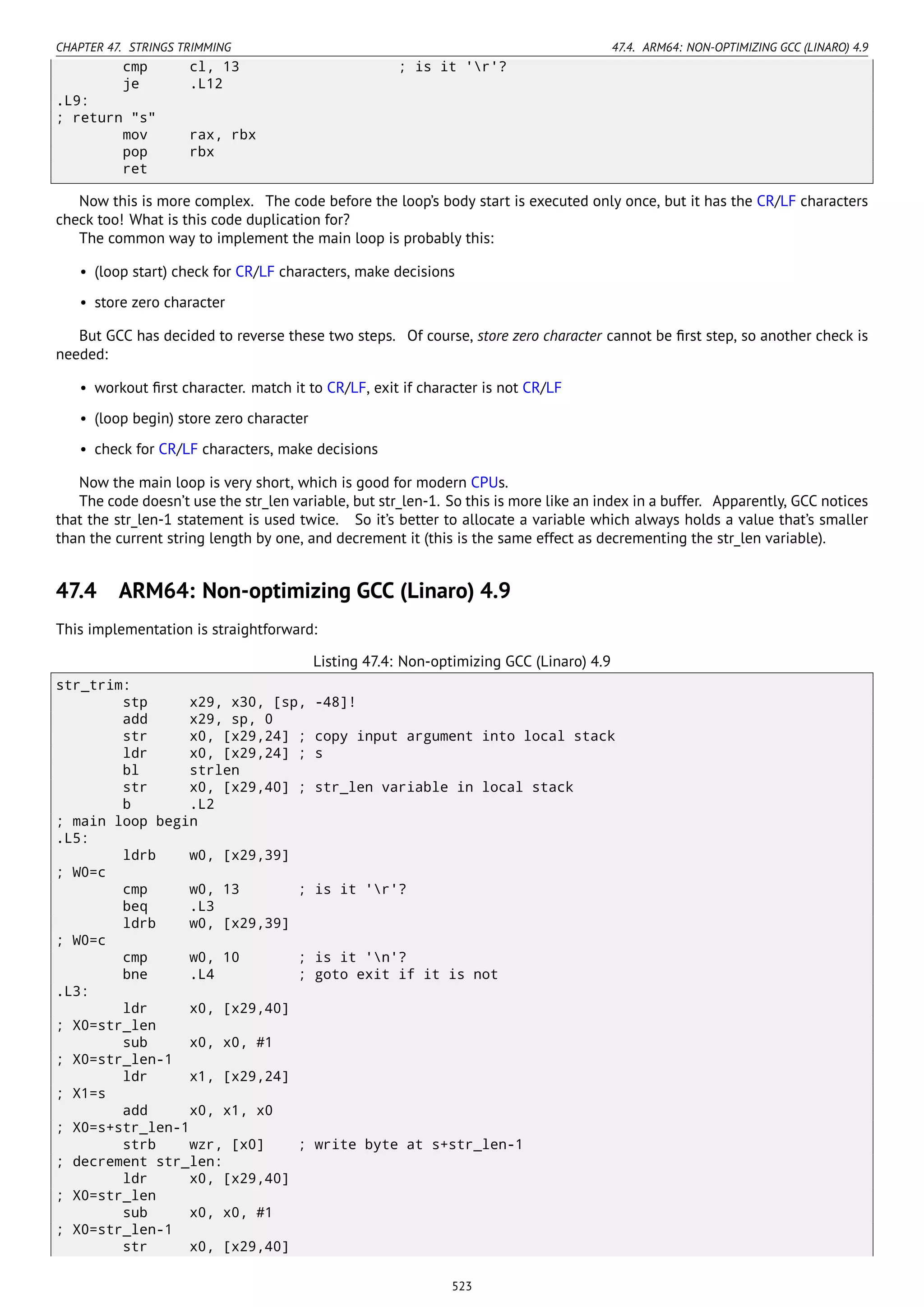 CHAPTER 47. STRINGS TRIMMING 47.4. ARM64: NON-OPTIMIZING GCC (LINARO) 4.9
cmp cl, 13 ; is it 'r'?
je .L12
.L9:
; return "s"
mov rax, rbx
pop rbx
ret
Now this is more complex. The code before the loop’s body start is executed only once, but it has the CR/LF characters
check too! What is this code duplication for?
The common way to implement the main loop is probably this:
• (loop start) check for CR/LF characters, make decisions
• store zero character
But GCC has decided to reverse these two steps. Of course, store zero character cannot be ﬁrst step, so another check is
needed:
• workout ﬁrst character. match it to CR/LF, exit if character is not CR/LF
• (loop begin) store zero character
• check for CR/LF characters, make decisions
Now the main loop is very short, which is good for modern CPUs.
The code doesn’t use the str_len variable, but str_len-1. So this is more like an index in a buffer. Apparently, GCC notices
that the str_len-1 statement is used twice. So it’s better to allocate a variable which always holds a value that’s smaller
than the current string length by one, and decrement it (this is the same effect as decrementing the str_len variable).
47.4 ARM64: Non-optimizing GCC (Linaro) 4.9
This implementation is straightforward:
Listing 47.4: Non-optimizing GCC (Linaro) 4.9
str_trim:
stp x29, x30, [sp, -48]!
add x29, sp, 0
str x0, [x29,24] ; copy input argument into local stack
ldr x0, [x29,24] ; s
bl strlen
str x0, [x29,40] ; str_len variable in local stack
b .L2
; main loop begin
.L5:
ldrb w0, [x29,39]
; W0=c
cmp w0, 13 ; is it 'r'?
beq .L3
ldrb w0, [x29,39]
; W0=c
cmp w0, 10 ; is it 'n'?
bne .L4 ; goto exit if it is not
.L3:
ldr x0, [x29,40]
; X0=str_len
sub x0, x0, #1
; X0=str_len-1
ldr x1, [x29,24]
; X1=s
add x0, x1, x0
; X0=s+str_len-1
strb wzr, [x0] ; write byte at s+str_len-1
; decrement str_len:
ldr x0, [x29,40]
; X0=str_len
sub x0, x0, #1
; X0=str_len-1
str x0, [x29,40]
523
 