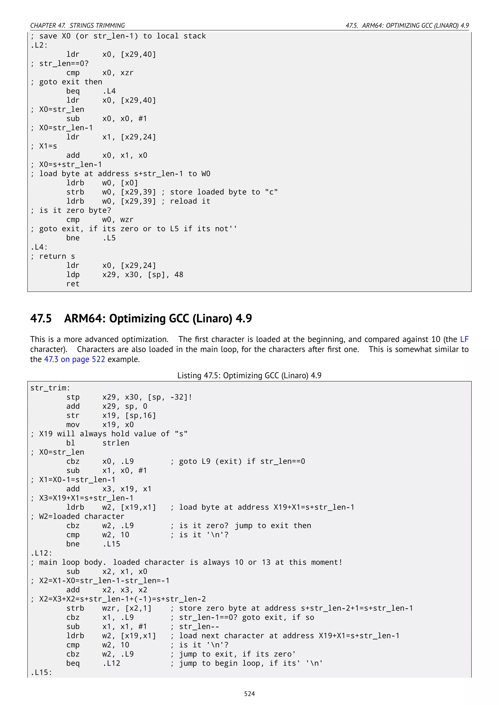 CHAPTER 47. STRINGS TRIMMING 47.5. ARM64: OPTIMIZING GCC (LINARO) 4.9
; save X0 (or str_len-1) to local stack
.L2:
ldr x0, [x29,40]
; str_len==0?
cmp x0, xzr
; goto exit then
beq .L4
ldr x0, [x29,40]
; X0=str_len
sub x0, x0, #1
; X0=str_len-1
ldr x1, [x29,24]
; X1=s
add x0, x1, x0
; X0=s+str_len-1
; load byte at address s+str_len-1 to W0
ldrb w0, [x0]
strb w0, [x29,39] ; store loaded byte to "c"
ldrb w0, [x29,39] ; reload it
; is it zero byte?
cmp w0, wzr
; goto exit, if its zero or to L5 if its not''
bne .L5
.L4:
; return s
ldr x0, [x29,24]
ldp x29, x30, [sp], 48
ret
47.5 ARM64: Optimizing GCC (Linaro) 4.9
This is a more advanced optimization. The ﬁrst character is loaded at the beginning, and compared against 10 (the LF
character). Characters are also loaded in the main loop, for the characters after ﬁrst one. This is somewhat similar to
the 47.3 on page 522 example.
Listing 47.5: Optimizing GCC (Linaro) 4.9
str_trim:
stp x29, x30, [sp, -32]!
add x29, sp, 0
str x19, [sp,16]
mov x19, x0
; X19 will always hold value of "s"
bl strlen
; X0=str_len
cbz x0, .L9 ; goto L9 (exit) if str_len==0
sub x1, x0, #1
; X1=X0-1=str_len-1
add x3, x19, x1
; X3=X19+X1=s+str_len-1
ldrb w2, [x19,x1] ; load byte at address X19+X1=s+str_len-1
; W2=loaded character
cbz w2, .L9 ; is it zero? jump to exit then
cmp w2, 10 ; is it 'n'?
bne .L15
.L12:
; main loop body. loaded character is always 10 or 13 at this moment!
sub x2, x1, x0
; X2=X1-X0=str_len-1-str_len=-1
add x2, x3, x2
; X2=X3+X2=s+str_len-1+(-1)=s+str_len-2
strb wzr, [x2,1] ; store zero byte at address s+str_len-2+1=s+str_len-1
cbz x1, .L9 ; str_len-1==0? goto exit, if so
sub x1, x1, #1 ; str_len--
ldrb w2, [x19,x1] ; load next character at address X19+X1=s+str_len-1
cmp w2, 10 ; is it 'n'?
cbz w2, .L9 ; jump to exit, if its zero'
beq .L12 ; jump to begin loop, if its' 'n'
.L15:
524
 